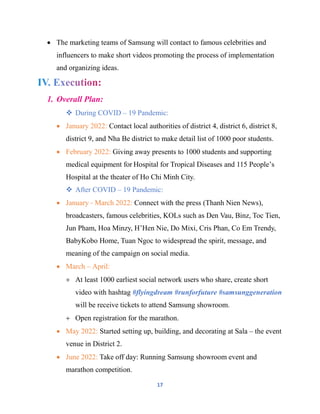 17
 The marketing teams of Samsung will contact to famous celebrities and
influencers to make short videos promoting the process of implementation
and organizing ideas.
1. Overall Plan:
 During COVID – 19 Pandemic:
 January 2022: Contact local authorities of district 4, district 6, district 8,
district 9, and Nha Be district to make detail list of 1000 poor students.
 February 2022: Giving away presents to 1000 students and supporting
medical equipment for Hospital for Tropical Diseases and 115 People’s
Hospital at the theater of Ho Chi Minh City.
 After COVID – 19 Pandemic:
 January - March 2022: Connect with the press (Thanh Nien News),
broadcasters, famous celebrities, KOLs such as Den Vau, Binz, Toc Tien,
Jun Pham, Hoa Minzy, H’Hen Nie, Do Mixi, Cris Phan, Co Em Trendy,
BabyKobo Home, Tuan Ngoc to widespread the spirit, message, and
meaning of the campaign on social media.
 March – April:
 At least 1000 earliest social network users who share, create short
video with hashtag #flyingdream #runforfuture #samsunggeneration
will be receive tickets to attend Samsung showroom.
 Open registration for the marathon.
 May 2022: Started setting up, building, and decorating at Sala – the event
venue in District 2.
 June 2022: Take off day: Running Samsung showroom event and
marathon competition.
 