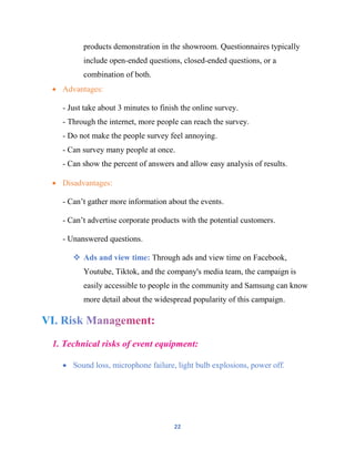 22
products demonstration in the showroom. Questionnaires typically
include open-ended questions, closed-ended questions, or a
combination of both.
 Advantages:
- Just take about 3 minutes to finish the online survey.
- Through the internet, more people can reach the survey.
- Do not make the people survey feel annoying.
- Can survey many people at once.
- Can show the percent of answers and allow easy analysis of results.
 Disadvantages:
- Can’t gather more information about the events.
- Can’t advertise corporate products with the potential customers.
- Unanswered questions.
 Ads and view time: Through ads and view time on Facebook,
Youtube, Tiktok, and the company's media team, the campaign is
easily accessible to people in the community and Samsung can know
more detail about the widespread popularity of this campaign.
1. Technical risks of event equipment:
 Sound loss, microphone failure, light bulb explosions, power off.
 