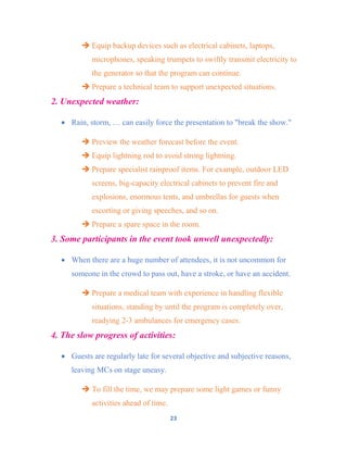 23
 Equip backup devices such as electrical cabinets, laptops,
microphones, speaking trumpets to swiftly transmit electricity to
the generator so that the program can continue.
 Prepare a technical team to support unexpected situations.
2. Unexpected weather:
 Rain, storm, … can easily force the presentation to "break the show."
 Preview the weather forecast before the event.
 Equip lightning rod to avoid strong lightning.
 Prepare specialist rainproof items. For example, outdoor LED
screens, big-capacity electrical cabinets to prevent fire and
explosions, enormous tents, and umbrellas for guests when
escorting or giving speeches, and so on.
 Prepare a spare space in the room.
3. Some participants in the event took unwell unexpectedly:
 When there are a huge number of attendees, it is not uncommon for
someone in the crowd to pass out, have a stroke, or have an accident.
 Prepare a medical team with experience in handling flexible
situations, standing by until the program is completely over,
readying 2-3 ambulances for emergency cases.
4. The slow progress of activities:
 Guests are regularly late for several objective and subjective reasons,
leaving MCs on stage uneasy.
 To fill the time, we may prepare some light games or funny
activities ahead of time.
 