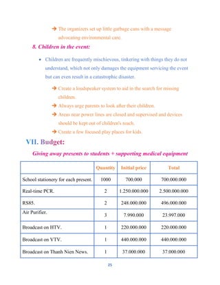 25
 The organizers set up little garbage cans with a message
advocating environmental care.
8. Children in the event:
 Children are frequently mischievous, tinkering with things they do not
understand, which not only damages the equipment servicing the event
but can even result in a catastrophic disaster.
 Create a loudspeaker system to aid in the search for missing
children.
 Always urge parents to look after their children.
 Areas near power lines are closed and supervised and devices
should be kept out of children's reach.
 Create a few focused play places for kids.
Giving away presents to students + supporting medical equipment
Quantity Initial price Total
School stationery for each present. 1000 700.000 700.000.000
Real-time PCR. 2 1.250.000.000 2.500.000.000
RS85. 2 248.000.000 496.000.000
Air Purifier.
3 7.990.000 23.997.000
Broadcast on HTV. 1 220.000.000 220.000.000
Broadcast on VTV. 1 440.000.000 440.000.000
Broadcast on Thanh Nien News. 1 37.000.000 37.000.000
 