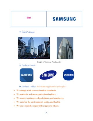5
2005
 Brand’s image:
Images of Samsung Headquarter
 Business’ icons:
 Business’ ethics: Five Samsung business principles:
 We comply with laws and ethical standards.
 We maintain a clean organizational culture.
 We respect customers, shareholders, and employees.
 We care for the environment, safety, and health.
 We are a socially responsible corporate citizen.
 