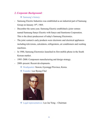6
2. Corporate Background:
 Samsung’s history:
- Samsung Electric Industries was established as an industrial part of Samsung
Group on January 19th
, 1969.
- December the same year, Samsung Electric established a joint venture
named Samsung-Sanyo Electric with Sanyo and Sumitomo Corporation.
This is the direct predecessor of today's Samsung Electronics.
- The joint venture's early products were electronic and electrical appliances
including televisions, calculators, refrigerators, air conditioners and washing
machines.
- In 1988, Samsung Electronics launched its first mobile phone in the South
Korean market.
- 1995–2008: Component manufacturing and design strategy.
- 2008–present: Recent developments.
 Headquarter: Suwon, Gyeonggi Province, Korea.
 Founder: Lee Byung Chul
 Legal representatives: Lee Jae Yong – Chairman
 