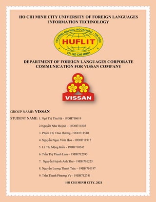 HO CHI MINH CITY UNIVERSITY OF FOREIGN LANGUAGES
INFORMATION TECHNOLOGY
DEPARTMENT OF FOREIGN LANGUAGES CORPORATE
COMMUNICATION FOR VISSAN COMPANY
GROUP NAME: VISSAN
STUDENT NAME: 1. Ngô Thị Thu Hà - 19DH710619
2.Nguyễn Như Huỳnh – 19DH710305
3. Phạm Thị Thảo Hương- 19DH711540
4. Nguyễn Ngọc Vinh Hoa - 19DH711917
5. Lê Thị Mộng Kiều - 19DH710242
6. Trần Thị Thanh Lam – 19DH712393
7. Nguyễn Huỳnh Anh Thư - 19DH710225
8. Nguyễn Lương Thanh Trúc – 19DH710197
9. Trần Thanh Phương Vy - 19DH712741
HO CHI MINH CITY, 2021
 