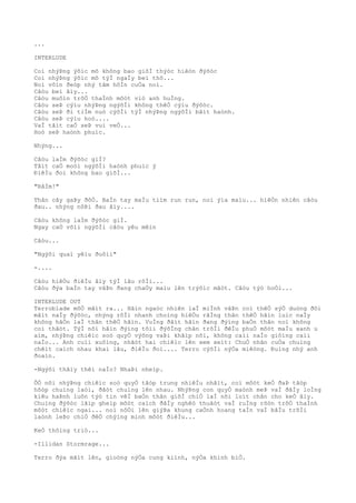 ...
INTERLUDE
Coì nhýÞng ýõìc mõ không bao giõÌ thýòc hiêòn ðýõòc
Coì nhýÞng ýõìc mõ týÌ ngaÌy beì thõ...
Noì vôìn ðeòp nhý tâm hôÌn cuÒa noì.
Câòu beì âìy...
Câòu muôìn trõÒ thaÌnh môòt viò anh huÌng.
Câòu seÞ cýìu nhýÞng ngýõÌi không thêÒ cýìu ðýõòc.
Câòu seÞ ði tiÌm nuò cýõÌi týÌ nhýÞng ngýõÌi bâìt haònh.
Câòu seÞ cýìu hoò....
VaÌ tâìt caÒ seÞ vui veÒ...
Hoò seÞ haònh phuìc.
Nhýng...
Câòu laÌm ðýõòc giÌ?
Tâìt caÒ moòi ngýõÌi haònh phuìc ý
ÐiêÌu ðoì không bao giõÌ...
"RâÌm!"
Thân cây gaÞy ðôÒ. BaÌn tay maÌu tiìm run run, noì ýìa maìu... hiêÒn nhiên câòu
ðau.. nhýng nôÞi ðau âìy....
Câòu không laÌm ðýõòc giÌ.
Ngay caÒ võìi ngýõÌi câòu yêu mêìn
Câòu...
"Ngýõi quaì yêìu ðuôìi"
-....
Câòu hiêÒu ðiêÌu âìy týÌ lâu rôÌi...
Câòu ðýa baÌn tay vâÞn ðang chaÒy maìu lên trýõìc mãòt. Câòu týò hoÒi...
INTERLUDE OUT
Terroblade mõÒ mãìt ra... Hãìn ngaòc nhiên laÌ miÌnh vâÞn coì thêÒ sýÒ duòng ðôi
mãìt naÌy ðýõòc, nhýng rôÌi nhanh choìng hiêÒu rãÌng thân thêÒ hãìn luìc naÌy
không hãÒn laÌ thân thêÒ hãìn. VuÌng ðâìt hãìn ðang ðýìng baÒn thân noì không
coì thâòt. TýÌ nõi hãìn ðýìng tõìi ðýõÌng chân trõÌi ðêÌu phuÒ môòt maÌu xanh u
aìm, nhýÞng chiêìc soò quyÒ výõng vaÞi khãìp nõi, không caìi naÌo giôìng caìi
naÌo... Anh cuìi xuôìng, nhãòt hai chiêìc lên xem xeìt: ChuÒ nhân cuÒa chuìng
chêìt caìch nhau khaì lâu, ðiêÌu ðoì.... Terro cýõÌi nýÒa miêòng. Ðuìng nhý anh
ðoaìn.
-Ngýõi thâìy thêì naÌo? NhaÞi nheìp.
ÕÒ nõi nhýÞng chiêìc soò quyÒ tâòp trung nhiêÌu nhâìt, coì môòt keÒ ðaÞ tâòp
hõòp chuìng laòi, ðãòt chuìng lên nhau. NhýÞng con quyÒ maònh meÞ vaÌ ðâÌy loÌng
kiêu haÞnh luôn týò tin vêÌ baÒn thân giõÌ chiÒ laÌ nõi loìt chân cho keÒ âìy.
Chuìng ðýõòc lãìp gheìp môòt caìch ðâÌy nghêò thuâòt vaÌ ruÌng rõòn trõÒ thaÌnh
môòt chiêìc ngai... noì nôÒi lên giýÞa khung caÒnh hoang taÌn vaÌ bâÌu trõÌi
laònh leÞo chiÒ ðêÒ chýìng minh môòt ðiêÌu...
KeÒ thôìng triò...
-Illidan Stormrage...
Terro ðýa mãìt lên, gioòng nýÒa cung kiình, nýÒa khinh biÒ.
 