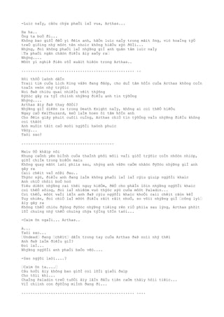-Luìc naÌy, câòu chýa phaÒi laÌ vua, Arthas...
Ha ha..
Ông ta boÒ ði...
Không bao giõÌ ðêÒ yì ðêìn anh, hãÒn luìc naÌy trong mãìt ông, viò hoaÌng týÒ
treÒ giôìng nhý môòt tên nhoìc không hiêÒu sýò ðõÌi...
Nhýng, ðoì không phaÒi laÌ nhýÞng giÌ anh quân tâm luìc naÌy
…Ta phaÒi ngãn chãòn ðiêÌu âìy xaÒy ra…
Nhýng....
Môòt yì nghiÞ ðiên rôÌ xuâìt hiêòn trong Arthas..
.................................................. ..
Hõi thõÒ laònh dâÌn
Traìi tim cuÒa Lich King vâÞn ðang ðâòp, cho duÌ tâm hôÌn cuÒa Arthas không coÌn
toaÌn veòn nhý trýõìc
Noì ðaÞ chiòu quaì nhiêÌu vêìt thýõng
Ðýõòc gây ra týÌ chiình nhýÞng ðiêÌu anh tin týõÒng
Nhýng....
Arthas âìy ðaÞ thay ðôÒi?
NhýÞng giÌ diêÞn ra trong Death Knight naÌy, không ai coì thêÒ hiêÒu
Ngay caÒ KelThuzard, keÒ laÌm hoen ôì tâm hôÌn anh
Cho ðêìn giây phuìt cuôìi cuÌng, Arthas chiÒ tin týõÒng vaÌo nhýÞng ðiêÌu không
coì thâòt
Anh muôìn tâìt caÒ moòi ngýõÌi haònh phuìc
Vâòy...
Taòi sao?
.........................................
Maìu õÒ khãìp nõi
Khung caÒnh yên biÌnh cuÒa thaÌnh phôì mõìi vaÌi giõÌ trýõìc coÌn nhôòn nhiòp,
giõÌ chiÌm trong biêÒn maìu
Không quay mãòt laòi phiìa sau, nhýng anh vâÞn caÒm nhâòn ðýõòc nhýÞng giÌ anh
gây ra
Caìi chêìt vaÌ nôÞi ðau..
Thýòc sýò, ðiêÌu anh ðang laÌm không phaÒi laÌ laÌ cýìu giuìp ngýõÌi khaìc
Anh chiÒ chôìi boÒ hoò
Tiêu diêòt nhýÞng caì thêì nguy hiêÒm, ðêÒ cho phâÌn lõìn nhýÞng ngýõÌi khaìc
coì thêÒ sôìng, ðoì laÌ nhiêòm vuò thýòc sýò cuÒa môòt Paladin...
Coì thêÒ, môòt vaÌi lâÌn anh ðaÞ cýìu ngýõÌi khaìc khoÒi caìi chêìt câòn kêÌ
Tuy nhiên, ðoì chiÒ laÌ môòt ðiêÌu râìt râìt nhoÒ, so võìi nhýÞng giÌ …công lyì…
âìy gây ra
Không thêÒ chiòu ðýòng ðýõòc nhýÞng tiêìng rên riÒ phiìa sau lýng, Arthas phõìt
lõÌ chuìng nhý thêÒ chuìng chýa týÌng tôÌn taòi...
-Caìm õn ngaÌi... Arthas..
A...
Taòi sao...
…Undead… ðang …chêìt… dâÌn trong tay cuÒa Arthas ðaÞ noìi nhý thêì
Anh ðaÞ laÌm ðiêÌu giÌ?
Ðoì laÌ...
NhýÞng ngýõÌi anh phaÒi baÒo vêò....
-Sao ngýõi laòi....?
…Caìm õn ta....…
Câu hoÒi âìy không bao giõÌ coì lõÌi giaÒi ðaìp
Cho tõìi khi...
ChaÌng Paladin treÒ tuôÒi âìy lâÌn ðâÌu tiên caÒm thâìy hôìi tiêìc...
ViÌ chiình con ðýõÌng miÌnh ðang ði...
.................................................. ....
 