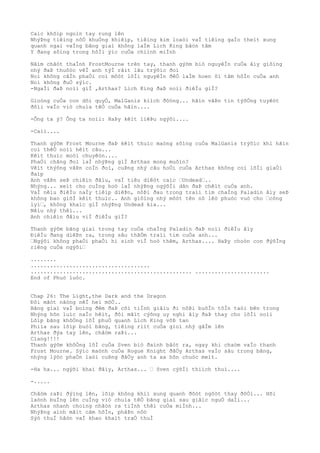 Caìc khõìp ngoìn tay rung lên
NhýÞng tiêìng nôÒ khuÒng khiêìp, tiêìng kim loaòi vaÌ tiêìng gaÌo theìt xung
quanh ngai vaÌng bãng giaì không laÌm Lich King bâòn tâm
Y ðang sôìng trong hôÌi ýìc cuÒa chiình miÌnh
Nãìm chãòt thaÌnh FrostMourne trên tay, thanh gýõm biò nguyêÌn ruÒa âìy giôìng
nhý ðaÞ thuôòc vêÌ anh týÌ râìt lâu trýõìc ðoì
Noì không câÌn phaÒi coì môòt lõÌi nguyêÌn ðêÒ laÌm hoen ôì tâm hôÌn cuÒa anh
Noì không ðuÒ sýìc.
-NgaÌi ðaÞ noìi giÌ ,Arthas? Lich King ðaÞ noìi ðiêÌu giÌ?
Gioòng cuÒa con dõi quyÒ, MalGanis kiìch ðôòng... hãìn vâÞn tin týõÒng tuyêòt
ðôìi vaÌo viò chuìa têÒ cuÒa hãìn....
-Ông ta ý? Ông ta noìi: HaÞy kêìt liêÞu ngýõi....
-Caìi....
Thanh gýõm Frost Mourne ðaÞ kêìt thuìc maòng sôìng cuÒa MalGanis trýõìc khi hãìn
coì thêÒ noìi hêìt câu...
Kêìt thuìc moòi chuyêòn....
PhaÒi chãng ðoì laÌ nhýÞng giÌ Arthas mong muôìn?
Vêìt thýõng vâÞn coÌn ðoì, cuÞng nhý câu hoÒi cuÒa Arthas không coì lõÌi giaÒi
ðaìp
Anh vâÞn seÞ chiêìn ðâìu, vaÌ tiêu diêòt caìc …Undead…..
Nhýng... xeìt cho cuÌng hoò laÌ nhýÞng ngýõÌi dân ðaÞ chêìt cuÒa anh.
VaÌ nêìu ðiêÌu naÌy tiêìp diêÞn, nôÞi ðau trong traìi tim chaÌng Paladin âìy seÞ
không bao giõÌ kêìt thuìc.. Anh giôìng nhý môòt tên nô lêò phuòc vuò cho …công
lyì…, không khaìc giÌ nhýÞng Undead kia...
Nêìu nhý thêì...
Anh chiêìn ðâìu viÌ ðiêÌu giÌ?
Thanh gýõm bãng giaì trong tay cuÒa chaÌng Paladin ðaÞ noìi ðiêÌu âìy
ÐiêÌu ðang diêÞn ra, trong sâu thãÒm traìi tim cuÒa anh...
…Ngýõi không phaÒi phaÒi hi sinh viÌ hoò thêm, Arthas.... HaÞy choòn con ðýõÌng
riêng cuÒa ngýõi…
........
.....................................
.................................................. .......................
End of Phuò luòc.
Chap 26: The Light,the Dark and the Dragon
Ðôi mãòt nãòng nêÌ heì mõÒ..
Bãng giaì vaÌ boìng ðêm ðaÞ côì tiÌnh giâìu ði nôÞi buôÌn tôÌn taòi bên trong
Nhýng hõn luìc naÌo hêìt, ðôi mãìt cýõng uy nghi âìy ðaÞ thay cho lõÌi noìi
Lõìp bãng khôÒng lôÌ phuÒ quanh Lich King võÞ tan
Phiìa sau lõìp buòi bãng, tiêìng riìt cuÒa gioì nhý gâÌm lên
Arthas ðýa tay lên, châòm raÞi...
Clang!!!!
Thanh gýõm khôÒng lôÌ cuÒa Sven biò ðaình bâòt ra, ngay khi chaòm vaÌo thanh
Frost Mourne. Sýìc maònh cuÒa Rogue Knight ðâÒy Arthas vaÌo sâu trong bãng,
nhýng lýòc phaÒn laòi cuÞng ðâÒy anh ta xa hõn chuòc meìt.
-Ha ha... ngýõi khaì ðâìy, Arthas... … Sven cýõÌi thiìch thuì....
-.....
Châòm raÞi ðýìng lên, lõìp không khiì xung quanh ðôòt ngôòt thay ðôÒi... Hõi
laònh buÌng lên cuÌng viò chuìa têÒ bãng giaì sau giâìc nguÒ daÌi...
Arthas nhanh choìng nhâòn ra tiÌnh thêì cuÒa miÌnh...
NhýÞng aình mãìt cãm hõÌn, phâÞn nôò
Sýò thuÌ hâòn vaÌ khao khaìt traÒ thuÌ
 