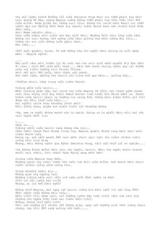 Cho duÌ lýõÞi kiêìm khôÒng lôÌ cuÒa Skeleton King khoì coì thêÒ phaìt huy hêìt
taìc duòng õÒ ðây, nhýng Magina cuÞng không thêÒ phaìt huy lõòi thêì tôìc ðôò
cuÒa miÌnh. Keòp giýÞa hai taÒng nuìi lõìn, không coì caìch naÌo khaìc coì thêÒ
výõòt qua con ðýõÌng ðôòc ðaòo âìy ngoaÌi viêòc ðaình baòi tên chiêìn binh ðiên
daòi naÌy.
Anti Mage nghiêìn rãng...
Câòu caÒm thâìy sôìt ruôòt hõn bao giõÌ hêìt. NhýÞng ðoÌn tâìn công cuÒa câòu
không coì taìc duòng, bôò xýõng cuÒa hãìn giôìng nhý môòt taÒng ðaì lõìn...
thâòm chi noì coÌn không laÌm xýõìc hãìn.
Hõn thêì....
-ÐôÌ xaÒo quyêòt, Lycan. Ta seÞ không tha cho ngýõi nêìu chuìng ta coÌn gãòp
mãòt … Magina nghiÞ.
....
Bây giõÌ câòu mõìi hiêÒu lyì do taòi sao con soìi giaÌ xaÒo quyêòt âìy ðýa câòu
ði theo : chiÒ ðêÒ laÌm môÌi nhýÒ.... Hãìn ðaÞ nhanh choìng výõòt qua cýì ðiêÒm
naÌy vaÌ tiêìn thãÒng tõìi Frozen Throne.
Xeìt vêÌ goìc ðôò naÌy, hãìn thýòc sýò nhanh.
Hõn thêì nýÞa, dýõÌng nhý Leoric côì tiÌnh boÒ qua hãìn... giôìng nhý...
-ThãÌng nhoìc, tâòp trung vaÌo trâòn ðaình!
Tiêìng gâÌm cuÒa Leoric...
Môòt thoaìng phân tâm, hai caình tay cuÒa Magina tê râÌn, hai thanh gýõm chaòm
vaÌo nhau nhýng chiÒ duy nhâìt Demon Hunter treÒ tuôÒi biò ðaình bâòt ra. Thanh
kiêìm cuÒa Leoric phaìt ra nhýÞng tia saìng ðoÒ, không baìo hiêòu ðiêÌu giÌ tôìt
ðeòp cho ðôìi thuÒ cuÒa hãìn....
Hai ngýõÌi caìch nhau khoaÒng chuòc meìt…
Ðôìi diêòn nhau, giýÞa hoò hoaÌn toaÌn laÌ khoaÒng không
-Ha, xem ra ngýõi không maònh nhý ta nghiÞ. Ðaìng ra ta phaÒi ðâìu võìi hai tên
caìc ngýõi môòt luìc
-....
Vâòy ra....
Tiêìng cýõÌi cuÒa Leoric vang khãìp khe nuìi..
CâÌm chãìc thanh Twin Blade trong tay, Magina quyêìt ðiònh tung hêìt sýìc vaÌo
trâòn ðaình naÌy
Ðaìng ra, anh câÌn phaÒi ðêÒ laòi môòt chuìt sýìc lýòc cho cuôòc chiêìn cuôìi
cuÌng võìi Lich King
Nhýng, nêìu không výõòt qua ðýõòc Skeleton King, tâìt caÒ chiÒ laÌ vô nghiÞa....
-Ta không ðiònh daÌnh hêìt sýìc cho ngýõi, Leoric. Nêìu nhý ngýõi muôìn traình
khoÒi caìi chêìt, tôìt nhâìt haÞy ðýìng sang môòt bên!
Gioòng cuÒa Magina thay ðôÒi.
NhýÞng ngoìn tay siêìt chãòt hõn vaÌo vuÞ khiì cuÒa miÌnh. Anh muôìn kêìt thuìc
cuôòc chiêìn caÌng sõìm caÌng tôìt.
Trong khoaÒnh khãìc âìy...
Không gian nhý ngýÌng laòi
NhýÞng tiêìng sâìm seìt rêÌn riÞ naÞy giõÌ ðôòt ngôòt im bãòt
ChiÒ coì hõi laònh bao truÌm
Nhýng, ai laÌ keÒ bâìt ngõÌ?
Không chiÒ Magina, maÌ ngay caÒ Leoric cuÞng biò bâìt ngõÌ viÌ sýò thay ðôÒi
ðôòt ngôòt cuÒa không khiì naÌy...
BâÌu trõÌi tôìi sâòm laòi, vaÌ nhýÞng cuôòn mây trên trõÌi vâÌn vuÞ laòi nhý
nhýÞng con ngýòa ðiên toan xeì toaòc bâÌu trõÌi.
Không, không chiÒ bâÌu trõÌi
Tâìt caÒ nhýÞng giÌ thuôòc vêÌ không gian, ngay caÒ nhýÞng sinh vâòt cuÞng thaìo
chaòy, cây côìi ðôÒ raòp xuôìng sõò haÞi.....
 