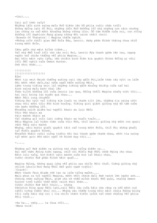 -Caìi....
Caìi giÌ thêì naÌy?
NhýÞng lãÌn aình saìng maÌu ðoÒ hiêòn lên õÒ phiìa cuôìi chân trõÌi
Không dýÌng laòi õÒ ðoì, nhýÞng lãÌn ðoÒ khôÒng lôÌ nhý nhýÞng con rãìn chuông
lan rôòng ra caÒ môòt khoaÒng không rôòng lõìn. ÕÒ tâm ðiêÒm cuÒa noì, con rôÌng
khôÒng lôÌ Saphiron ðang giang rôòng ðôi caình chêìt choìc
…Breath Of Thanatos… … Magina thâÌm nghiÞ.
-Không coÌn thõÌi gian ðêÒ ðuÌa ðâu, Leoric. HaÞy phân ðiònh thãìng thua chiÒ
trong môòt ðoÌn.
Câòu gâÌn nhý mâìt biÌnh tiÞnh...
VaÌ nhý ðêÒ traÒ lõÌi cho câu noìi ðoì, Leoric ðýa thanh gýõm lên cao, ngang
ngýòc vaÌ chiÞa thãÒng vêÌ phiìa Magina...
Hai hôìc mãìt rýòc lýÒa, tên chiêìn binh ðiên kia quyêìt ðiònh ðôÌng yì võìi
lõÌi ðêÌ nghiò cuÒa Demon Hunter.
SeÞ khoì khãn....
!!!!!!!!!!
!!!!!!!!!!!!!!!!!!!
ÂÌm!
Môòt tia seìt ðaình thãÒng xuôìng caìi cây gâÌn ðoì,laÌm thân cây nýìt ra laÌm
ðôi môòt vêòt daÌi,hai nýÒa ngaÒ hãÒn xuôìng ðâìt.
LâÞn trong tiêìng seìt laÌ nhýÞng tiêìng gâÌm khuÒng khiêìp cuÒa caÒ hai
Aình saìng maÌu baòc nhaì lên
Thân hiÌnh khôÒng lôÌ cuÒa Leoric lao qua, ðôÌng thõÌi Magina nhaÒy voòt tõìi...
hai caìi boìng lao xuyên qua nhau...
Mãòt ðâìt rung chuyêÒn
Tiêìng ðaì nýìt vaÌ tiêìng kim loaòi va chaòm riìt lên, nhýÞng tia saìng cãìt
nhau võìi môòt tôìc ðôò kinh hoaÌng. Tiêìng gioì giâòt giôìng nhý õÒ tâm cuÒa
cõn baÞo khôÒng lôÌ.
KhoaÒng caìch giýÞa hai ngýõÌi khaìc xa luìc ðâÌu
Tôìc ðôò khaìc xa
Sýìc maònh khaìc xa
VaÌ nhýÞng giÌ coÌn laòi cuÞng khaìc xa hoaÌn toaÌn...
Nêìu Magina laÌ hiêòn thân cuÒa tôìc ðôò, thiÌ Leoric giôìng nhý môòt con quaìi
vâòt ðâÌy sýìc maònh
Nhýng, nêìu muôìn giaÒi quyêìt tâìt caÒ trong môòt ðoÌn, thiÌ ðoì không phaÒi
laÌ ðiêÌu quyêìt ðiònh.
KhoaÒnh khãìc cuôìi cuÌng trýõìc khi hai thanh gýõm chaòm nhau, môòt tia saìng
týÌ môòt goìc ðôò bâìt ngõÌ vô ðiònh bay tõìi...
-.....
NhýÞng giÌ ðaÞ diêÞn ra giôìng nhý chýa týÌng diêÞn ra...
Hai keÒ vâÞn ðýìng hiên ngang, chiÒ coì ðiêÌu ðaÞ ðôÒi chôÞ ðýìng cho nhau
Ðêìn luìc naÌy, hoò biêìt sýìc maònh cuÒa hoò laÌ khaìc nhau.
Cuôòc chiêìn ðaÞ phân ðiònh kêìt quaÒ...
Magina ðýìng, không quay lýng vêÌ phiìa sau nhiÌn ðôìi thuÒ. CuÞng giôìng nhý
chiình Leoric…Hoò ðang ðõòi keÒ guòc ngaÞ trýõìc…
…Crack!…
Môòt thanh Twin Blade võÞ tan ra laÌm týÌng maÒnh....
Maìu phun ra týÌ ngýõÌi Magina, môòt vêìt cheìm daÌi ðaÞ vaòch lên ngýòc anh...
Chôìng chân xuôìng ðâìt, giýÞ cho cõ thêÒ miÌnh khoÒi ðôÒ guòc, chaÌng Demon
hunter treÒ tuôÒi thõÒ môòt caìch khoì khãn...
Cuôòc chiêìn ðaÞ kêìt thuìc... nhýng
Skeleton King quay ðâÌu laòi,caìi ðâÌu lâu cuÒa hãìn nhe rãng ra nõÒ môòt nuò
cýõÌi trông thâòt khoì coi... Nhýng sâu thãÒm trong hôìc mãìt chýìa ðýòng boìng
tôìi cuÒa hãìn nhý coì 1 tia nhiÌn thâòt hiêÌn laÌnh vaÌ nheò nhaÌng vêÌ phiìa
ðôìi thuÒ...
-Ha ha... vâòy.... ta thua rôÌi...
…Mana void…
 