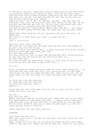 Cõ thêÒ Leoric võÞ naìt...NhýÞng ðôìt xýõng nhý không coÌn giÌ nôìi kêìt.Chuìng
rõi xuôìng,rôÌi bôÞng võÞ tan thaÌnh tro buòi...ChiÒ coÌn ðoì chiêìc výõng
miêòn.VaÌ thanh kiêìm BloodOrchid.NhýÞng luôÌng saìng ðoÒ doòc trên thân kiêìm
ðôòt nhiên loìe lên,rôÌi liòm dâÌn,liòm dâÌn,vaÌ tãìt hãÒn ði.GiõÌ trông noì
chiÒ nhý môòt thanh kiêìm biÌnh thýõÌng.
DýõÌng nhý Leoric ðaÞ côì hêìt sýìc ðêÒ noìi câu naÌy... Hãìn ðaÞ thua, vaÌ
không hôìi tiêìc...Hãìn ðaÞ mong muôìn ðýõòc chêìt không biêìt bao thêì kyÒ nay
rôÌi,bõÒi hãìn ðaÞ quaì mêòt moÒi võìi cõn ðoìi ngaÌy caÌng maÞnh liêòt cuÒa
BloodOrchid.Cuôìi cuÌng,hãìn cuÞng ðaÞ ðýõòc giaÒi thoaìt...
Lâìy baÌn tay giýÞ vêìt thýõng, Magina nghiêìn rãng chiòu ðau.... Vêìt thýõng
mõìi ðeÌ lên vêìt thýõng cuÞ thâìu ðêìn tâòn xýõng tuyÒ cuÒa tên Demon Hunter
naÌy...
Magina nhãòt thanh TwinBlade coÌn laòi lên,hýõìng vêÌ phiìa chân trõÌi, vaÌ
dýõÌng nhý..
Câòu chýa coì yì ðiònh dýÌng laòi...môòt tia saìng loìe lên...
Blink!!!
Chap 27: First Attack
Không khiì ngaÌy caÌng laònh thêm…
BâÌu trõÌi ðen vaÌ nhýÞng daÒi mây cuôÌn cuôòn nhý môòt voÌi rôÌng khôÒng lôÌ
bao phuÒ vuÌng trõÌi The Scourge
NhýÞng cuôòn khoìi maÌu xanh ma quaìi, lõ lýÒng trên không trung khiêìn cho bâÌu
không khiì caÌng thêm ngôòt ngaòt, khoì thõÒ
Gioì bãìt ðâÌu thôÒi maònh
Caìi boìng khôÒng lôÌ cuÒa con quaìi vâòt che phuÒ mãòt ðâìt, giôìng nhý boìng
ma cuÒa loaÌi quyÒ dýÞ ðang ãn moÌn sýò sôìng phiìa dýõìi noì...
Hõi nýõìc ðông laòi....
Ðôi caình týÒ thâÌn kia giang rôòng, tiêìng riìt trong týÌng cõn gioì noì taòo
ra giôìng nhý môòt baÒn nhaòc du dýõng chêìt choìc...
-Ðoì laÌ...
Knight trong bôò aìo choaÌng vaÌng kim sýÞng sõÌ trýõìc caÒnh týõòng naÌy... con
rôÌng bãng nôÒi bâòt giýÞa nêÌn trõÌi u aìm, giôìng nhý môòt viò thâÌn ðang
ðiònh ðoaòt sinh maòng cho nhýÞng keÒ dýõìi ðâìt. Không chiÒ coì anh, tâìt caÒ
nhýÞng ngýõÌi coì mãòt ðêÌu sýÞng laòi trýõìc sýò xuâìt hiêòn ðôòt ngôòt cuÒa
noì.
Con rôÌng cuÒa vuÌng ðâìt bãng giaì
Con rôÌng mang linh hôÌn cuÒa quyÒ
Con rôÌng baìo hiêòu caìi chêìt...
Saphiron...
Arthas vâÞn nãìm chãòt thanh gýõm trong tay, bôò aìo giaìp rung lên, toaÒ ra
nhýÞng cuôòn khoìi xanh luòc...
VaÌ rôÌi...
BâÌu trõÌi thay ðôÒi...
NhýÞng voÌng troÌn mang hoa vãn maÌu ðoÒ xuâìt hiêòn, keÌm theo noì laÌ luôÌng
nãng lýõòng khôÒng lôÌ tãng maònh, dôÌn dâòp ... nhýÞng tia seìt trãìng chaòy
ngang doòc nêÌn trõÌi nhý baìo hiêòu môòt cõn baÞo khôÒng lôì sãìp âòp ðêìn...
Môòt ma thuâòt côÒ ðaÞ ði vaÌo cõn aìc môòng cuÒa môÞi ngýõÌi sau cuôòc ðaòi
chiêìn nãm xýa… Breath Of Thanatos!
-ChaÌo mýÌng ðêìn võìi coÞi chêìt, Sentinel…
INTERLUDE
Cuôòc chiêìn ðaÞ kêìt thuìc
Môòt caìch choìng vaình... hai ðâìu siÞ ðaÞ quyêìt ðiònh phân thãìng baòi chiÒ
trong môòt chiêu....
Nhýng, nhýÞng vêìt tiìch coÌn lýu laòi phiìa sau giôìng nhý môòt cuôòc chiêìn
giýÞa hai ðaòo quân lõìn. NhýÞng cây côòt ðaì gâÞy ðôÒ, nhýÞng vêìt nýìt khôÒng
 