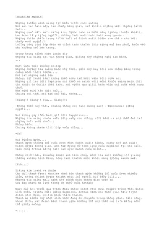 …GUARDIAN ANGEL!…
NhýÞng luôÌng aình saìng týÌ bâÌu trõÌi roòi xuôìng
Noì xeì tan ðaìm mây, tan chaÒy bãng giaì, vaÌ khiêìn nhýÞng vêìt thýõng laÌnh
laòi...
NhýÞng quaÒ câÌu maÌu vaÌng kim, ðýõòc taòo ra bõÒi nãng lýõòng thuâÌn khiêìt,
bao boòc lâìy týÌng ngýõÌi, chôìng laòi moòi taìc haòi xung quanh...
NhýÞng thiên thâÌn trong hiÌnh haÌi vô ðiònh xuâìt hiêòn che chãìn cho hêìt
thaÒy moòi ngýõÌi…
LuôÌng bãng giaì âòp ðêìn vô tiÌnh taòo thaÌnh lõìp sýõng muÌ bao phuÒ, baÒo vêò
cho nhýÞng keÒ bên trong.
Trong khung caÒnh hôÞn loaòn âìy
NhýÞng tia saìng xeì tan không gian, giôìng nhý nhýÞng ngôi sao bãng.
...
Môòt vâòn tôìc khuÒng khiêìp
NhýÞng nhýÞng tia saìng baòc nhý thêì, gâÌn nhý bay tõìi con rôÌng bãng trong
cuÌng môòt thõÌi ðiêÒm....
Ðoì laÌ nhýÞng muÞi tên
Không, týÌ …muÞi tên… không thêÒ miêu taÒ hêìt vâòn tôìc cuÒa noì
NhýÞng giÌ lao tõìi Saphiron coì thêÒ so saình võìi môòt khâÒu suìng maìy tôìi
tân nhâìt do Goblin chêì taòo, noì výõòt qua giõìi haòn vôìn coì cuÒa môòt cung
thuÒ.
Nãm mýõi muÞi tên tâìt caÒ...
Chuìng coì thêì xeì tan caÒ ðaì, nhýng...
…Clang!! Clang!! CLa... Clang!!:
-Không thêÒ nhý thêì, chuìng không coì taìc duòng sao? - Windrunner sýÞng
ngýõÌi...
Noì không gây tôÒn haòi giÌ tõìi Sapphiron...
NhýÞng tia saìng chaòm vaÌo lõìp vaÒy con rôÌng, rôÌi bâòt ra nhý thêÒ ðoì laÌ
nhýÞng hoÌn soÒi nhoÒ...
Không hãÒn...
Chuìng không chaòm tõìi lõìp vaÒy rôÌng...
-Gr…
Hai ðýõÌng gýõm....
Thanh gýõm khôÒng lôÌ cuÒa Sven ðôòt ngôòt xuâìt hiêòn, cuÞng nhý anh xuâìt
hiêòn giýÞa không gian. Anh ðaÞ ðýìng õÒ trên lýng cuÒa Saphiron týÌ khi naÌo,
tâìn công Arthas bãÌng tâìt caÒ sýìc maònh cuÒa miÌnh...
Không chiÒ thêì, khoaÒng khãìc anh tâìn công, môòt tia seìt khôÒng lôÌ giaìng
thãÒng xuôìng Lich King, hõòp laòi thaÌnh môòt khôìi nãng lýõòng maònh meÞ.
…Fuh...…
Tiêìng kim loaòi va chaòm
Cho duÌ thanh Frost Mounrne nheò hõn thanh gýõm khôÒng lôÌ cuÒa Sven nhiêÌu
lâÌn, nhýng chiình Rogue Knight mõìi laÌ ngýõÌi biò ðâÒy luÌi....
NhýÞng tia saìng maÌu xanh nhý raòch naìt không gian toìe ra
Coì bao nhiêu ma lýòc trong cõ thêÒ cuÒa Arthas?
Ngay caÒ khi traÒi qua trâòn ðâìu khôìc liêòt võìi Soul Keeper trong Thêì Giõìi
Linh HôÌn, triêòu hôÌi rôÌng Saphiron, Arthas vâÞn coì thêÒ giao ðâìu trýòc
diêòn võìi Sven- chiêìn binh thâÌn thaình.
Thanh ma kiêìm nhý môòt sinh vâòt ðang di chuyêÒn trong không gian, tâìn công,
khoaì ðoÌn, vaÌ ðaình bâòt thanh gýõm khôÒng lôÌ nhý thêÒ noì laÌm bãÌng môòt
tõÌ giâìy moÒng.
-.....
 