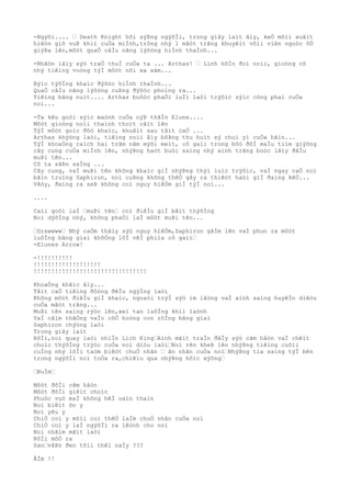 -Ngýõi.... … Death Knight hõi sýÞng ngýõÌi, trong giây laìt âìy, keÒ mõìi xuâìt
hiêòn giõ vuÞ khiì cuÒa miÌnh,trông nhý 1 mãòt trãng khuyêìt võìi viên ngoòc õÒ
giýÞa lên,môòt quaÒ câÌu nãng lýõòng hiÌnh thaÌnh...
-Nhâòn lâìy sýò traÒ thuÌ cuÒa ta ... Arthas! … Linh hôÌn ðoì noìi, gioòng cô
nhý tiêìng voòng týÌ môòt nõi xa xãm...
Býìc týõÌng khaìc ðýõòc hiÌnh thaÌnh...
QuaÒ câÌu nãng lýõòng cuÞng ðýõòc phoìng ra...
Tiêìng bãng nuìt.... Arthas buôòc phaÒi luÌi laòi trýõìc sýìc công phaì cuÒa
noì...
-Ta kêu goòi sýìc maònh cuÒa nýÞ thâÌn Elune....
Môòt gioòng noìi thaình thoìt câìt lên
TýÌ môòt goìc ðôò khaìc, khuâìt sau tâìt caÒ ...
Arthas khýòng laòi, tiêìng noìi âìy bôÞng thu huìt sý chuì yì cuÒa hãìn...
TýÌ khoaÒng caìch hai trãm nãm mýõi meìt, cô gaìi trong bôò ðôÌ maÌu tiìm giýõng
cây cung cuÒa miÌnh lên, nhýÞng haòt buòi saìng nhý aình trãng boòc lâìy ðâÌu
muÞi tên...
Cô ta sãÞn saÌng ...
Cây cung, vaÌ muÞi tên không khaìc giÌ nhýÞng thýì luìc trýõìc, vaÌ ngay caÒ noì
bãìn truìng Saphiron, noì cuÞng không thêÒ gây ra thiêòt haòi giÌ ðaìng kêÒ...
Vâòy, ðaìng ra seÞ không coì nguy hiêÒm giÌ týÌ noì...
....
Caìi goòi laÌ …muÞi tên… coì ðiêÌu giÌ bâìt thýõÌng
Noì dýõÌng nhý, không phaÒi laÌ môòt muÞi tên...
…Grawwww… Nhý caÒm thâìy sýò nguy hiêÒm,Saphiron gâÌm lên vaÌ phun ra môòt
luôÌng bãng giaì khôÒng lôÌ vêÌ phiìa cô gaìi…
-Elunes Arrow!
-!!!!!!!!!!
!!!!!!!!!!!!!!!!!!!
!!!!!!!!!!!!!!!!!!!!!!!!!!!!!!!!
KhoaÒng khãìc âìy...
Tâìt caÒ tiêìng ðôòng ðêÌu ngýÌng laòi
Không môòt ðiêÌu giÌ khaìc, ngoaòi trýÌ sýò im lãòng vaÌ aình saìng huyêÌn diêòu
cuÒa mãòt trãng...
MuÞi tên saìng rýòc lên,xeì tan luôÌng khiì laònh
VaÌ cãìm thãÒng vaÌo côÒ hoòng con rôÌng bãng giaì
Saphiron chýòng laòi
Trong giây laìt
RôÌi,noì quay laòi nhiÌn Lich King…Aình mãìt traÌn ðâÌy sýò cãm hâòn vaÌ chêìt
choìc thýõÌng trýòc cuÒa noì diòu laòi…Noì rên kheÞ lên nhýÞng tiêìng cuôìi
cuÌng nhý lõÌi taòm biêòt chuÒ nhân … ân nhân cuÒa noì…NhýÞng tia saìng týÌ bên
trong ngýõÌi noì toÒa ra,chiêìu qua nhýÞng hôìc xýõng…
…BuÌm…
Môòt ðõÌi cãm hâòn
Môòt ðõÌi giêìt choìc
Phuòc vuò maÌ không hêÌ oaìn thaìn
Noì biêìt õn y
Noì yêu y
ChiÒ coì y mõìi coì thêÒ laÌm chuÒ nhân cuÒa noì
ChiÒ coì y laÌ ngýõÌi ra lêònh cho noì
Noì nhãìm mãìt laòi
RôÌi mõÒ ra
Sao…vâÞn ðen tôìi thêì naÌy ???
ÂÌm !!
 