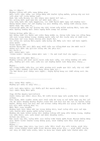 ÂÌm !!! ÂÌm!!!
NhýÞng tiêìng nôÒ rêÌn vang không gian
BâÌu trõÌi rýòc lýÒa, con rôÌng bãng võÞ thaÌnh týÌng maÒnh, giôìng nhý noì biò
taÌn phaì týÌ trong xýõng tuyÒ.
MuÞi tên cuÒa Mirana coì âÒn chýìa sýìc maònh kiÌ laò...
Noì giôìng môòt quaÒ bom hõn laÌ môòt muÞi tên...
Lõìp vaÒy baÒo vêò cuÒa Sapphiron, coì thêÒ ðaình bâòt ngay caÒ nhýÞng taìc
ðôòng maònh nhâìt vaÌ caÒ nhýÞng tia seìt khôÒng lôÌ, không thêÒ chôìng choòi
ðýõòc muÞi tên cuÒa cô...
Fissure-ES gâÌm lên vaÌ giaìng cây côòt totem cuÒa miÌnh xuôìng ðâìt, taòo nên
môòt ðýõÌng thãÒng daÌi chãìn ngang ðaÌm creep vaÌ arthas
Tiêìng Arthas gâÌm lên...
Anh không thêÒ tin ðýõòc sýò viêòc ðang diêÞn ra. Ðýìng trên lýng con rôÌng ðang
võÞ vuòn trong không trung, nhýÞng ngoòn lýÒa týÌ ðoì truÌm lâìy cõ thêÒ Lich
King.Sven vaÌ Lina nhanh choìng rõÌi khoÒi ðoì.
Con rôÌng rõi xuôìng ðâìt,ngoòn lýÒa buÌng lên ðâÒy luÌi tâìt caÒ moòi ngýõÌi
xung quanh
Trong ngoòn lýÒa…
Arthas ðýìng bên caìi ðâÌu quaì khôÒ cuÒa con rôÌng,kheÞ xoa lên mãòt noì…Y
không noìi môòt câu giÌ…Con rôÌng rên lên yêìu õìt…
Noì nhiÌn y
RôÌi nhãìm mãìt laòi
…ViÞnh biêòt… …Arthas nhãìm mãìt laòi … …Ta seÞ traÒ thuÌ cho ngýõi…........
Tiêìng võÞ cuÒa mãòt ðâìt....
NhýÞng tiêìng nôÒ nhoÒ laìch taìch cuÒa buòi lýÒa, con rôÌng khôÒng lôÌ nãÌm
yên, nhýÞng giÌ coÌn laòi cuÒa noì laÌ nhýÞng maÒnh vuòn ðang bôìc chaìy...
Nhýng..
TýÌ trong biêÒn lýÒa âìy, coì môòt gioòng noìi xuyên qua tâìt caÒ, nhý coì thêÒ
giêìt chêìt nhýÞng linh hôÌn ðang lãìng nghe noì...
-Ta ðaÞ ðaình giaì thâìp caìc ngýõi.. nhýng ðýÌng mong coì thêÒ sôìng soìt lâu
hõn...
.................
..........................................
Khiì laònh ðôòt ngôòt...
NhýÞng giÌ xaÒy ra sãìp tõìi...
LuÌi laòi mâìy býõìc, coì ðiêÌu giÌ ðoì maìch baÒo hoò...
Caìi chêìt ðang ðêìn gâÌn
Chap 28:The deadly battlefield
nhâòn thâìy sýò chêìt choìc ðoì, ES liêÌn blink ngay vaÌo giýÞa ðaÌn creep vaÌ
arthas.
Echo SLam, môòt tuyêòt chiêu saìt thuÒ cuÒa ES tung ra vaÌ keÌm ngay sau ðoì laÌ
cõn dý châìn khuÒng khiêìp khiêìn toaÌn bôò luÞ Goul biò xeì tan ra thaÌnh týÌng
maÒnh. Không chiÒ luÞ Goul maÌ caÒ arthas cuÞng vâòy.bôò aìo giaìp cuÒa hãìn ðaÞ
biò nýìt môòt miêìng khaì to.
Mãòt ðâìt rung chuyêÒn
NhýÞng haòt buòi bãng võÞ tan trong không khiì, hoaÌ cuÌng võìi gioì vaÌ mýa
taòo thaÌnh môòt quang caÒnh huÌng traìng
NhýÞng cõn baÞo kiêìm cuÌng võìi nhýÞng tiêìng nôÒ vang rêÌn không trung, nhýÞng
tia lýÒa kheìt leòt laÌm nhoeÌ caÒ môòt khoaÒng trõÌi.
Arthas cau maÌy....
Ðýa caình tay lên, cuÌng môòt luìc haÌng trãm thanh gýõm Frost Mourne bãÌng bãng
giaì ðýõòc hiÌnh thaÌnh trong không gian, neìm thãÒng vaÌo ðôìi thuÒ phiìa
trýõìc....
Nhýng....
GâÌn nhý ngay lâòp týìc, tay traìi cuÒa …ðôìi thuÒ… âìy rõÌi kiêìm, giýÞ lâìy
môòt trong nhýÞng thanh gýõm Frost Mourne bãng giìaì âìy.... giýÞ chãòt chuìng
vaÌ lâìy cõ thêÒ laÌm truòc, hãìn ta muìa hai thanh gýõm taòo thaÌnh môòt cõn
 