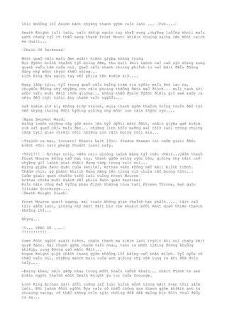 lôìc khôÒng lôÌ ðaình bâòt nhýÞng thanh gýõm coÌn laòi ... …Fuh....…
Death Knight luÌi laòi, caìc khõìp ngoìn tay kheÞ rung ,nhýÞng luôÌng khoìi maÌu
xanh chaòy týÌ cõ thêÒ sang thanh Frost Mount khiêìn chuìng saìng lên môòt caìch
ma quaìi...
…Chain Of Darkness…
Môòt quaÒ câÌu maÌu ðen xuâìt hiêòn giýÞa không trung
Noì ðýõòc hiÌnh thaÌnh týÌ boìng ðêm, thu huìt khiì laònh vaÌ caÒ sýò sôìng xung
quanh vaÌo tâm cuÒa noì. QuaÒ câÌu nhanh choìng phiÌnh to vaÌ bãìt ðâÌu ðôòng
ðâòy nhý môòt thýòc thêÒ sôìng...
Lich King ðýa ngoìn tay vêÌ phiìa tên kiêìm siÞ....
Ngay lâòp týìc, týÌ trong quaÒ câÌu haÌng trãm tia nýõìc maÌu ðen lao ra,
chuyêÒn ðôòng nhý nhýÞng con rãìn phoìng thãÒng ðêìn keÒ ðiòch... muÌi tanh hôi
xôòc vaÌo muÞi ðêìn lõòm gioòng... không thêÒ ðoaìn ðýõòc ðiêÌu giÌ seÞ xaÒy ra
nêìu ðêÒ thýì nýõìc âìy chaòm vaÌo ngýõÌi...
GaÞ kiêìm siÞ âìy không kiòp traình, muìa thanh gýõm thaÌnh voÌng troÌn ðêÒ týò
vêò nhýng chuìng ðôÒi hýõìng giôìng nhý môòt con rãìn thýòc sýò....
…Mass Serpent Ward…
HaÌng loaòt nhýÞng cây gôÞ moòc lên týÌ dýõìi mãòt ðâìt, chãìn giýÞa gaÞ kiêìm
siÞ vaÌ quaÒ câÌu maÌu ðen... nhýÞng linh hôÌn maÞng xaÌ tôÌn taòi trong chuìng
lâòp týìc giao chiêìn võìi nhýÞng con rãìn boìng tôìi kia...
-Traình ra mau, Yurnero! Rhasta heìt lõìn. Shadow Shaman coì caÒm giaìc ðãòc
biêòt võìi caìc pheìp thuâòt loaòi naÌy.
-Tôìt!!! … Arthas noìi, vâÞn caìi gioòng laònh bãng týÌ coÞi chêìt...CâÌm thanh
Frost Mourne bãÌng caÒ hai tay, thanh gýõm saìng rýòc hõn, giôìng nhý tâìt caÒ
nhýÞng giÌ laònh giaì nhâìt ðang tâòp trung vaÌo noì...
Ðýìng giýÞa ðaòo quân cuÒa Senitel, Arthas vâÞn không hêÌ mâìt biÌnh tiÞnh.
Thâòm chiì, sý phâìn khiìch ðang dâng lên trong viò chuìa têÒ boìng tôìi...
CaÒm giaìc quen thuôòc trõÒ laòi cuÌng Frost Mourne
Arthas chiÞa muÞi kiêìm vêÌ phiìa ðaòo quân Sentinel
ÐoÌn tâìn công ðaÞ týÌng phân ðiònh thãìng thua taòi Frozen Throne, haò guòc
Illidan Stormrage....
…Death Knight Slash…
Frost Mourne queìt ngang, xeì toaòc không gian thaÌnh hai phâÌn..... tâìt caÒ
tôìi sâÌm laòi, giôìng nhý mãòt ðâìt biò che khuâìt bõÒi môòt quaÒ thiên thaòch
khôÌng lôÌ...
Nhýng...
…C... CRAC ZK ....…
!!!!!!!!!!!
Sven ðôòt ngôòt xuâìt hiêòn, chãòn thanh ma kiêìm laòi trýõìc khi noì chaòy hêìt
quyÞ ðaòo. Hai thanh gýõm chaòm vaÌo nhau, taòo ra môòt tiêìng ðôòng khuÒng
khiêìp, rung ðôòng caÒ mãòt ðâìt...
Rogue Knight giýÞ chãòt thanh gýõm khôÒng lôÌ bãÌng caÒ thân miÌnh. TyÌ nýÒa cõ
thêÒ vaÌo noì, nhýÞng maòch maìu cuÒa anh giôìng nhý võÞ tung ra khi ðõÞ ðoÌn
naÌy...
-Ðaìng khen, nêìu gãòp nhau trong môòt hoaÌn caÒnh khaìc... nhâìt ðiònh ta seÞ
biêìn ngýõi thaÌnh môòt Death Knight ýu tuì cuÒa Scourge.
Lich King Arthas dýìt lõÌi cuÞng laÌ luìc hiÌnh aÒnh trong mãìt Sven tôìi sâÌm
laòi. Hõi laònh ðôòt ngôòt ðýa vaÌo cõ thêÒ thông qua thanh gýõm khiêìn anh ta
choaìng vaìng, cõ thêÒ không coÌn sýìc chôìng ðõÞ dêÞ daÌng biò ðôìi thuÒ ðâÒy
ra xa...
 