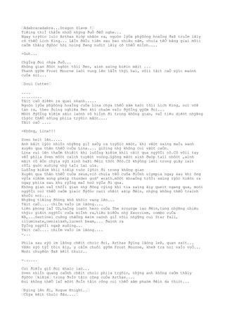 …Adabracadabra...Dragon Slave !…
Tiêìng thiÌ thâÌm nhoÒ nhýng ðuÒ ðêÒ nghe...
Ngay trýõìc luìc Arthas kiòp nhâòn ra, ngoòn lýÒa phýõòng hoaÌng ðaÞ truÌm lâìy
cõ thêÒ Lich King... LâÌn ðâÌu tiên sau bao nhiêu nãm, chuìa têÒ bãng giaì mõìi
caÒm thâìy ðýõòc hõi noìng ðang nuôìt lâìy cõ thêÒ miÌnh....
-Guh...
ChýÌng ðoì chýa ðuÒ...
Không gian ðôòt ngôòt tôìi ðen, aình saìng biêìn mâìt ...
Thanh gýõm Frost Mourne laòi vung lên lâÌn thýì hai, võìi tâìt caÒ sýìc maònh
cuÒa noì...
…Soul Cutter…
....
.........
Tâìt caÒ diêÞn ra quaì nhanh.....
Ngoòn lýÒa phýõòng hoaÌng cuÒa Lina chýa thêÒ xâm haòi tõìi Lich King, noì võÞ
tan ra, theo ðuìng nghiÞa ðen khi chaòm vaÌo ðýõÌng gýõm ðoì...
Môòt ðýõÌng kiêìm sãìc laònh vô hiÌnh ði trong không gian, vaÌ tiêu diêòt nhýÞng
thýòc thêÒ sôìng phiìa trýõìc mãòt....
Tâìt caÒ ....
-Không, Lina!!!
Sven heìt lên.....
Anh bâìt lýòc nhiÌn nhýÞng giÌ xaÒy ra trýõìc mãòt, khi vêòt saìng maÌu xanh
xuyên qua thân thêÒ cuÒa Lina.... giôìng nhý không coì vâòt caÒn.
Lina ruì lên thaÒm thiêìt khi luôÌng kiêìm khiì cãìt qua ngýõÌi cô.Cô võìi tay
vêÌ phiìa Sven môòt caìch tuyêòt voòng.Gýõng mãòt xinh ðeòp taìi nhõòt ,aình
mãìt cô âÒn chýìa sýò kinh haÞi ðêìn tôòt ðôò.Cô khýòng laòi trong giây laìt
rôÌi guòc xuôìng nhý taÌu laì uìa.
LuôÌng kiêìm khiì tiêìp tuòc lýõìt ði trong không gian
Xuyên qua thân thêÒ cuÒa zeus,viò chuìa têÒ cuÒa ðiÒnh olympia ngay sau khi ông
výÌa niêòm xong pheìp thunder god' wrath.môòt khoaÒng trõÌi saìng rýòc hiêòn ra
ngay phiìa sau khu rýÌng maÌ hoò výÌa ði qua.
Không gian vaÌ thõÌi gian nhý ðông cýìng khi tia saìng âìy queìt ngang qua, moòi
ngýõÌi coì thêÒ caÒm giaìc ðýõòc caìi chêìt sãìp ðêìn, nhýng không thêÒ traình
khoÒi noì....
NhýÞng tiêìng ðôòng khô khôìc vang lên...
Tâìt caÒ.... chiÌm vaÌo im lãòng....
tiên phong laÌ UD,haÌng loaòt hero cuÒa The scourge lao ðêìn,tung nhýÞng chiêu
thýìc giêìt ngýõÌi cuÒa miÌnh ra,tiêu biêÒu nhý Exorcism, combo cuÒa
NA,...Sentinel cuÞng chãÒng keìm caònh giÌ võìi nhýÞng cuì Star fall,
illuminate,omnislash,lucent beam,... ðaình ra
TýÌng ngýõÌi ngaÞ xuôìng...
Tâìt caÒ.... chiÌm vaÌo im lãòng....
-...
Phiìa sau sýò im lãòng chêìt choìc ðoì, Arthas ðýìng lãòng leÞ, quan saìt...
VâÞn sýò týÌ tôìn âìy, y câÌm chuôi gýõm Frost Mourne, kheÞ tra noì vaÌo voÒ...
Moòi chuyêòn ðaÞ kêìt thuìc..
-......
Coì ðiêÌu giÌ ðoì khaìc laò...
Sven nhiÌn quang caÒnh chêìt choìc phiìa trýõìc, nhýng anh không caÒm thâìy
ðýõòc …kiêìm… trong ðoÌn tâìn công cuÒa Arthas....
Ðoì không thêÒ laÌ môòt ðoÌn tâìn công coì thêÒ xâm phaòm ðêìn da thiòt...
…Ðýìng lên ði, Rogue Knight..…
…Chýa kêìt thuìc ðâu....…
 