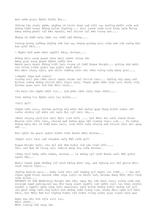 Anh caÒm giaìc ðýõòc ðiêÌu ðoì...
Chôìng lên chuôi gýõm, nhýÞng cõ thiòt Sven raÞ rõÌi ra, buôÌng phôÒi cuÒa anh
không thêÒ hoaòt ðôòng biÌnh thýõÌng.... khiì laònh cuÒa Lich King laÌm ðoìng
bãng không phaÒi týÌ bên ngoaÌi, maÌ chiình týÌ bên trong anh....
Nhýng cõ thêÒ naÌy vâÞn coì thêÒ cýÒ ðôòng....
Cuôìng hoòng týõÒng chýÌng võÞ tan ra, nhýng gioòng noìi cuÒa anh roÞ raÌng hõn
bao giõÌ hêìt...
- Ngýõi boÒ quên môòt ngýõÌi ðâìy, Arthas....
Không khiì xung quanh Sven bâìt chõòt noìng lên
Bãng giaì xung quanh ðýõòc sýõÒi âìm
Maòch maìu hoaòt ðôòng trõÒ laòi trong cõ thêÒ Rogue Knight... giôìng nhý môòt
con rôÌng tiÒnh giâìc sau giâìc nguÒ daÌi.
Ðôi mãìt chaìy rýòc, anh nhiÌn thãÒng vaÌo nõi tâòn cuÌng cuÒa bãng giaì....
--Ngýõi chýa boÒ cuôòc?
Gioòng noìi pha lâÞn chuìt ngaòc nhiên vaÌ thiìch thuì... DýõÌng nhý ngay caÒ
Arthas cuÞng không thiìch kêìt thuìc naÌy. Thanh gýõm vâÞn chýa ruìt khoÒi voÒ,
Arthas quan saìt kiÞ hõn ðôìi thuÒ...
-Ta baìo cho ngýõi môòt tin... LuÞ phêì vâòt naÌy chýa chêìt....
Sven không tin ðýõòc vaÌo tai miÌnh....
-Caìi giÌ?
Châòm raÞi noìi, Arthas giôìng nhý môòt keÒ baÌng quan ðang biÌnh luâòn vêÌ
cuôòc chiêìn týÌ môòt nõi naÌo ðoì týÌ râìt lâu...
-Boòn chuìng chiÒ biò cãìt ðýìt linh hôÌn .... VaÌ ðêìn khi naÌo thanh Frost
Mourne coÌn tôÌn taòi, chuìng seÞ không quay vêÌ traòng thaìi cuÞ.... Ta cuÞng
không hýìa khi cõ thêÒ muòc naìt, linh hôÌn cuÒa chuìng seÞ thiìch thuì khi quay
vêÌ ...
Nuò cýõÌi ma quaìi xuâìt hiêòn trên khuôn mãòt Arthas...
-Ngýõi noìi tâìt caÒ chuyêòn naÌy ðêÒ laÌm giÌ?
Rogue Knight hoÒi, cho duÌ anh ðaÞ biêìt roÞ câu traÒ lõÌi....
Tâìt caÒ ðaÞ õÒ trong caìi nhêìch meìp âìy cuÒa Arthas..
-Vâòy thiÌ haÞy câÒn thâòn, Arthas... ta không týÌ thuÒ ðoaòn naÌo ðêÒ giêìt
nguõi ðâu...
Nhâìc thanh gýõm khôÒng lôÌ chiÒ bãÌng môòt tay, anh hýõìng noì vêÌ phiìa ðôìi
thuÒ thaìch thýìc...
-ÐýÌng khaìch saìo... HaÞy laÌm tâìt caÒ nhýÞng giÌ ngýõi coì thêÒ... … cho duÌ
thanh gýõm Frost mourne vâÞn chýa tuôìt ra khoÒi voÒ, Arthas ðang ðõòi ðôìi thuÒ
cuÒa miÌnh....
RETREAT TO OUR BASE-Holy Knight kêu lên, ngay khi tên hero cuoìi cuÌng cuÒa the
scourge ngaÞ xuôìng,vaÌ sau ðoì hang loaòt ngýõÌi luÞ lýõòt ruìt lui theo chiêìn
thuâòt 2 ngýõÌi dýòa lýng vaÌo nhau(caìi naÌy miÌnh không biêìt duÌng týÌ giÌ
cho phuÌ hõòp caÒ).ông biêìt hoò không thêÒ tiêìp tuòc chiên ðâìu nýÞa viÌ hâÌu
hêìt, hoò ðêÌu ðaÞ biò thýõng hoãòc týÒ trâòn trong cuôòc giao tranh výÌa qua
Ngay sau khi hoò výÌa ruìt lui,
Bâìt chõòt...
Môòt tiêìng nôÒ vang lên
 