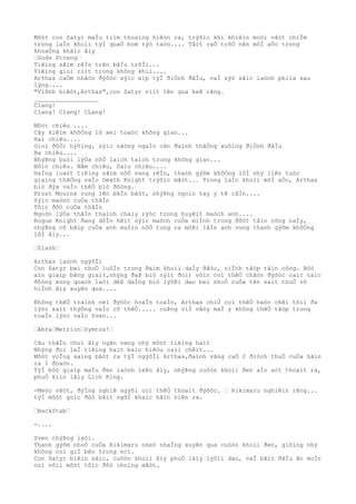 Môòt con Satyr maÌu tiìm thoaìng hiêòn ra, trýõìc khi khiêìn moòi vâòt chiÌm
trong laÌn khoìi týÌ quaÒ bom týò taòo.... Tâìt caÒ trõÒ nên mõÌ aÒo trong
khoaÒng khãìc âìy
…Gods Streng…
Tiêìng sâìm rêÌn trên bâÌu trõÌi...
Tiêìng gioì riìt trong không khiì....
Arthas caÒm nhâòn ðýõòc sýìc eìp týÌ ðiÒnh ðâÌu, vaÌ sýò sãìc laònh phiìa sau
lýng....
"ViÞnh biêòt,Arthas",con Satyr riìt lên qua keÞ rãng.
__________________
Clang!
Clang! Clang! CLang!
Môòt chiêu ....
Cây kiêìm khôÒng lô xeì toaòc không gian...
Hai chiêu....
Gioì ðôÒi hýõìng, sýìc nãòng ngaÌn cân ðaình thãÒng xuôìng ðiÒnh ðâÌu
Ba chiêu....
NhýÞng buòi lýÒa nôÒ laìch taìch trong không gian...
Bôìn chiêu. Nãm chiêu, Saìu chiêu....
HaÌng loaòt tiêìng sâìm nôÒ vang rêÌn, thanh gýõm khôÒng lôÌ nhý liên tuòc
giaìng thãÒng vaÌo Death Knight trýõìc mãòt... Trong laÌn khoìi mõÌ aÒo, Arthas
biò ðýa vaÌo thêÒ biò ðôòng.
Frost Mourne rung lên bâÌn bâòt, nhýÞng ngoìn tay y tê râÌn....
Sýìc maònh cuÒa thâÌn
Tôìc ðôò cuÒa thâÌn
Ngoòn lýÒa thâÌn thaình chaìy rýòc trong huyêìt maòch anh....
Rogue Knight ðang dôÌn hêìt sýìc maònh cuÒa miÌnh trong ðõòt tâìn công naÌy,
nhýÞng cõ bãìp cuÒa anh muôìn nôÒ tung ra môÞi lâÌn anh vung thanh gýõm khôÒng
lôÌ âìy...
…Slash…
Arthas laònh ngýõÌi
Con Satyr beì nhoÒ luôÌn trong ðaìm khoìi daÌy ðãòc, riÌnh tâòp tâìn công. Bôò
aìo giaìp bãng giaì(,nhýng ðaÞ biò nýìt ðoì) vôìn coì thêÒ chãòn ðýõòc caìc taìc
ðôòng xung quanh laòi dêÞ daÌng biò lýõÞi dao beì nhoÒ cuÒa tên saìt thuÒ vô
hiÌnh âìy xuyên qua....
Không thêÒ traình neì ðýõòc hoaÌn toaÌn, Arthas chiÒ coì thêÒ haòn chêì tôìi ða
lýòc saìt thýõng vaÌo cõ thêÒ..... cuÞng viÌ vâòy maÌ y không thêÒ tâòp trung
toaÌn lýòc vaÌo Sven...
…Abra…Metrion…Symtos!…
Câu thâÌn chuì âìy ngân vang nhý môòt tiêìng haìt
Nhýng ðoì laÌ tiêìng haìt baìo hiêòu caìi chêìt...
Môòt voÌng saìng bâòt ra týÌ ngýõÌi Arthas,ðaình vãng caÒ 2 ðiòch thuÒ cuÒa hãìn
ra 1 ðoaòn.
TýÌ bôò giaìp maÌu ðen laònh leÞo âìy, nhýÞng cuôòn khoìi ðen aÌo aòt thoaìt ra,
phuÒ kiìn lâìy Lich King.
-Meòo vãòt, ðýÌng nghiÞ ngýõi coì thêÒ thoaìt ðýõòc. … Rikimaru nghiêìn rãng...
týÌ môòt goìc ðôò bâìt ngõÌ khaìc hãìn hiên ra.
…BackStab…
-....
Sven chýÞng laòi.
Thanh gýõm nhoÒ cuÒa Rikimaru nheò nhaÌng xuyên qua cuôòn khoìi ðen, giôìng nhý
không coì giÌ bên trong noì.
Con Satyr biêìn sãìc, cuôòn khoìi âìy phuÒ lâìy lýõìi dao, vaÌ bãìt ðâÌu ãn moÌn
noì võìi môòt tôìc ðôò choìng mãòt.
 