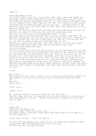 …Bang!!!…
Thanh gýõm gâÞy laÌm ðôi...
TýÌ khoaÒng không, thanh Frost mourne ðôòt ngôòt xuâìt hiêòn, ðâm thãÒng vaÌo
týÒ huyêòt cuÒa con Satyr.Nhýng,kyÌ laò thay noì bôÞng biêìn mâìt,vaÌ thanh
kiêìm ðâm vaÌo khoaÒng không.Không biêìt týò luìc naÌo Rikimaru ðaÞ xuâìt hiêòn
õÒ trên không,vaÌ thanh ðoaÒn kiêìm giõ lên chýòc xoòc thãÒng vaÌo ðâÌu Arthas…
…GG,Arthas.TýÌ sau game naÌy ngýõi seÞ biò auto ban… … Rikimaru kheÞ riìt lên
ðâÌy ðãìc yì.câu noìi naÌy chãìc không ai hiêÒu ðýõòc trýÌ ngýõÌi chêì ra noì()
Chõòt noì dýÌng laòi
Không,viÌ noì ðang lao xuôìng týÌ trên không nên không thêÒ dýÌng laòi,maÌ noì
biò môòt sýìc maònh vô hiÌnh naÌo ðoì giýÞ laòi trong không trung
RôÌi …noì… týÌ týÌ hiêòn ra trong không gian….Môòt lôÞ ðen.
TýÌ trong lôÞ ðen ðoì môòt sinh vâòt maÌu tiìm chui ra…Không thêÒ diêÞn taÒ
ðýõòc,ðoì không phaÒi laÌ môòt sinh vâòt,chiÒ nhý môòt khôìi châìt loÒng,vaÌ õÒ
viò triì cuÒa ðôi mãìt thiÌ laÌ 2 ðôìm saìng rýòc rõÞ nhý 2 viÌ sao…Sinh vâòt
âìy aìp saìt tõìi mãòt Rikimaru,vaÌ kheÞ nâng cãÌm noì lên….
Rikimaru côì gãìng vuÌng vâÞy môòt caìch bâìt lýòc,noì riìt lên týÌng chãòp
nhýng không thêÒ thoaìt ðýõòc sinh vâòt biì âÒn ðâÌy ma lýòc naÌy.
…GG… Arthas kheÞ nhêìch môi cýõÌi
…Kiss from Enigma…
Con Satyr giaÞy giuòa,týÌng thõì thiòt cuÒa noì run lên bâÌn bâòt,týÌ trong mãìt
noì coì thêÒ thâìy roÞ sýò kinh haÞi ðêìn tôòt ðôò.RôÌi sýò chôìng cýò cuÒa noì
yêìu dâÌn,aình mãìt noì daòi dâÌn ði…RôÌi bâìt chõòt týÌ mãìt noì aình lên môòt
tia maÌu tiìm … maÌu cuÒa sinh vâòt kia.NhýÞng maòch maìu trong cõ thêÒ noì
phiÌnh ra,to dâÌn,to dâÌn rôÌi bâìt chõòt võÞ tung ra.TýÌ ðoì nhýÞng sinh vâòt
maÌu tiìm trông y chang nhý sinh vâòt kia ,nhýng beì hõn,chui ra.Chuìng nhai
ngâìu nghiêìn nhýÞng phâÌn cõ thêÒ raìch naìt cuÒa con Satyr tôòi nghiêòp nhý
ðaÞ 1000 nãm không ðýõòc ãn giÌ.NhiÌn caÒnh týõòng ðoì maÌ bâìt giaìc Sven không
thêÒ kiÌm ðýõòc loÌng xuìc ðôòng…Môòt gioòt nýõìc mãìt kheÞ lãn dýõìi lõìp mãòt
naò sãìt….
…Crack…
Maìu noìng ...
Ngay trýõìc khi Sven thoaìt ra khoÒi cõn xuìc ðôòng vaÌ hiêÒu ðýõòc chuyêòn giÌ
ðang diêÞn ra thiÌ baÌn tay laònh giaì cuÒa Lich King ðaÞ chaòm vaÌo ngýòc
anh...
Bên traìi....
Tiêìng võÞ....
…Frost Touch... …
-Guah A A A!!!
Hõi laònh ðâm thãÒng lôÌng ngýòc, không coì giÌ caÒn nôÒi...
Nhý môòt lýõÞi dao sãìc, noì xuyên qua lõìp da, ðoìng bãng tâìt caÒ nhýÞng giÌ
nãÌm trên ðýõÌng ði cuÒa noì... Giôìng nhý biò môòt tia ðiêòn týÌ týÌ ãn sâu
vaÌo cõ thêÒ....
-....
Tiêìng võÞ...
ThõÌi gian nhý ngýÌng laòi
Không gian chêìt lãòng trong chôìc laìt...
CaÒ nhýÞng ngýõÌi trong cuôòc cuÞng không thêÒ hiêÒu ðiêÌu giÌ ðaÞ xaÒy ra...
vaÌ ðang xaÒy ðêìn...
-Thâòt tiêìc, Arthas... Traìi tim cuÒa ta....
Câu noìi cuÒa Sven ngýÌng laòi, thay vaÌo ðoì laÌ thanh kiêìm khôÒng lôÌ ðaình
xuôìng ðiÒnh ðâÌu không hêÌ phoÌng biò cuÒa Lich King.
Cõ thêÒ Sven vâÞn coì thêÒ cýÒ ðôòng
 