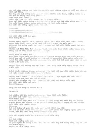 Cho duÌ vêìt thýõng coì thêÒ ðýa anh ðêìn caìi chêìt, nhýng cõ thêÒ anh vâÞn coì
thêÒ cýÒ ðôòng
Ðôi tay cho duÌ không coÌn theo sýò ðiêÌu khiêÒn cuÒa Sven, nhýÞng maòch maìu
võÞ tan ra trong lâÌn vung gýõm naÌy...
Sven chýa thêÒ chêìt...
Traìi tim chýa biò tôÒn thýõng, noì vâÞn ðang ðâòp...
Ngay caÒ Sven cuÞng không biêìt ðiêÌu âìy, nhýng noì ðaÞ cýìu sôìng anh... Traìi
tim cuÒa Rogue Knight không nãÌm ðuìng viò triì cuÒa noì...
Noì nãÌm bên lôÌng ngýòc phaÒi cuÒa anh...
!!!!!!!!!
!!!!!!!!!!!!!!!!!!!!!!!!
!!!!!!!!!!!!!!!!!!!!!!!!!!!!!!!!!!!!!!!!!!!!!!!!!! !!!
Coì môòt vâòt thêÒ lao qua..
Môòt boìng ðen...
Arthas sýÞng ngýõÌi, hãìn týõÒng ðaÞ phaÒi ðôìi mãòt võìi caìi chêìt, nhýng
trong giây phuìt cuôìi cuÌng, môòt ðiêÌu kiÌ diêòu ðaÞ xaÒy ra...
Không... ðoì không phaÒi laÌ sýò kiÌ diêòu, noì laÌ môòt ðiêÌu quaìi laò mõìi
ðuìng..
Chiêìc muÞ ðôòi ðâÌu ðaÞ nýìt khi thanh gýõm cuÒa Sven chaòm vaÌo, thanh gýõm
không coì cõ hôòi chaòm vaÌo noì lâÌn nýÞa.
Trong khoaÒnh khãìc âìy....
Môòt caìi boìng maÌu ðen ðaÞ giaìng vaÌo Rogue Knight môòt cuì trõÌi giaìng,
ðaình bay caÒ cõ thêÒ khôÒng lôÌ cuÒa anh ði xa....Anh ðâòp maònh vaÌo môòt
vaìch ðaì rôÌi ngâìt ði.ÐoÌn tâìn công výÌa rôÌi ðaÞ laÌ quaì sýìc võìi cõ thêÒ
kiêòt quêò cuÒa anh.
-Ngýõi luôn coì nhýÞng suy nghiÞ quaìi gõÒ, vâòy lâÌn naÌy ngýõi tiình toaìn
ðiêÌu giÌ?
BiÌnh thaÒn noìi... Arthas giôìng nhý výÌa trõÒ vêÌ sau môòt cuôòc daòo bôò hõn
vaÌ výÌa thoaìt khoÒi lýõÞi haìi týÒ thâÌn.
-ÐýÌng hiêÒu nhâÌm... ta chiÒ muôìn thay hãìn... ðýa ngýõi vêÌ coÞi chêìt.
Gioòng noìi pha lâÞn sýò cuôÌng ngaòo...
Chiêìc aìo choaÌng cuÞ trôi trong gioì nhý thêÒ noì không tôÌn taòi
Ðôi mãìt rýòc lýÒa vaÌ maìu...
Lycanthrope...
Chap 29: The King Of Second World
INTERLUDE
Coì nhýÞng kiì ýìc khiêìn moòi ngýõÌi không thêÒ quên ðýõòc
Coì thêÒ laÌ niêÌm vui, nôÞi buôÌn hoãòc...
Môòt biêÒn lýÒa
Tâìt caÒ moòi thýì ðêÌu biò thiêu chaìy.Trong ðôìng tro taÌn âìy coì nhýÞng
tiêìng khoìc vaÌ nhýÞng tiêìng kêu cýìu không ngýÌng... nhýng ðoì laÌ nhýÞng
lõÌi câÌu cýìu tuyêòt voòng.
Nhýng...
ÐaÞ coì luìc, cô gaìi âÒy caÒm thâìy miÌnh thâòt may mãìn
Cho duÌ cô luôn khoìc môÞi khi nhõì laòi caÒm giaìc biò nhýÞng ngoòn lýÒa vây
quanh, bên tai vâÞn vãng vãÒng nhýÞng tiêìng goòi
.....
Tâìt caÒ nhýÞng ðiêÌu ðoì giôìng nhý vâÞn coÌn ðâìy
...
Hoò ðaÞ chêìt
Tâìt caÒ nhýÞng boòn hoò
Cô gaìi býõìc ði trong biêÒn lýÒa, cho duÌ chân tay ðaÞ boÒng rôòp, hay cõ thêÒ
ðaÞ kiêòt sýìc....
Nhýng, cô caÒm thâìy laònh
 
