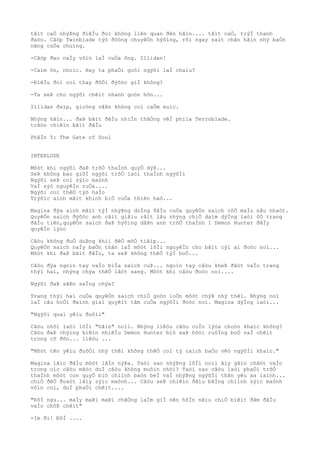 tâìt caÒ nhýÞng ðiêÌu ðoì không liên quan ðên hãìn.... tâìt caÒ, trýÌ thanh
ðaòo. Cãòp Twinblade týò ðôòng chuyêÒn hýõìng, rõi ngay saìt chân hãìn nhý baÒn
nãng cuÒa chuìng.
-Cãòp ðao naÌy vôìn laÌ cuÒa ông. Illidan!
-Caìm õn, nhoìc. Hay ta phaÒi goòi ngýõi laÌ chaìu?
-ÐiêÌu ðoì coì thay ðôÒi ðýõòc giÌ không?
-Ta seÞ cho ngýõi chêìt nhanh goòn hõn...
Illidan ðaìp, gioòng vâÞn không coì caÒm xuìc.
Nhýng hãìn... ðaÞ bãìt ðâÌu nhiÌn thãÒng vêÌ phiìa Terroblade.
trâòn chiêìn bãìt ðâÌu
PhâÌn 5: The Gate of Soul
INTERLUDE
Môòt khi ngýõi ðaÞ trõÒ thaÌnh quyÒ dýÞ...
SeÞ không bao giõÌ ngýõi trõÒ laòi thaÌnh ngýõÌi
Ngýõi seÞ coì sýìc maònh
VaÌ sýò nguyêÌn ruÒa....
Ngýõi coì thêÒ týò haÌo
Trýõìc aình mãìt khinh biÒ cuÒa thiên haò...
Magina ðýa aình mãìt týÌ nhýÞng doÌng ðâÌu cuÒa quyêÒn saìch côÒ maÌu nâu nhaòt.
QuyêÒn saìch ðýõòc anh câìt giâìu râìt lâu nhýng chiÒ daìm dýÌng laòi õÒ trang
ðâÌu tiên,quyêÒn saìch ðaÞ hýõìng dâÞn anh trõÒ thaÌnh 1 Demon Hunter ðâÌy
quyêÌn lýòc
Câòu không ðuÒ duÞng khiì ðêÒ mõÒ tiêìp...
QuyêÒn saìch naÌy baÒn thân laÌ môòt lõÌi nguyêÌn cho bâìt cýì ai ðoòc noì...
Môòt khi ðaÞ bãìt ðâÌu, ta seÞ không thêÒ týÌ boÒ...
Câòu ðýa ngoìn tay vaÌo biÌa saìch cuÞ... ngoìn tay câòu kheÞ ðãòt vaÌo trang
thýì hai, nhýng chýa thêÒ lâòt sang. Môòt khi câòu ðoòc noì....
Ngýõi ðaÞ sãÞn saÌng chýa?
Trang thýì hai cuÒa quyêÒn saìch chiÒ goòn loÒn môòt chýÞ nhý thêì. Nhýng noì
laÌ câu hoÒi ðaình giaì quyêìt tâm cuÒa ngýõÌi ðoòc noì. Magina dýÌng laòi...
"Ngýõi quaì yêìu ðuôìi"
Câòu nhõì laòi lõÌi "hãìn" noìi. Nhýng liêòu câòu coÌn lýòa choòn khaìc không?
Câòu ðaÞ chýìng kiêìn nhiêÌu Demon Hunter biò xaÞ hôòi ruôÌng boÒ vaÌ chêìt
trong cô ðõn... liêòu ...
"Môòt tên yêìu ðuôÒi nhý thêì không thêÒ coì tý caìch baÒo vêò ngýõÌi khaìc."
Magina lãìc ðâÌu môòt lâÌn nýÞa. Taòi sao nhýÞng lõÌi noìi âìy gãìn chãòt vaÌo
trong oìc câòu mãòc duÌ câòu không muôìn nhõì? Taòi sao câòu laòi phaÒi trõÒ
thaÌnh môòt con quyÒ biò chiình baòn beÌ vaÌ nhýÞng ngýõÌi thân yêu xa laình...
chiÒ ðêÒ ðoaòt lâìy sýìc maònh... Câòu seÞ chiêìn ðâìu bãÌng chiình sýìc maònh
vôìn coì, duÌ phaÒi chêìt....
"ÐôÌ ngu... maÌy maÞi maÞi chãÒng laÌm giÌ nên hôÌn nêìu chiÒ biêìt ðâm ðâÌu
vaÌo chôÞ chêìt"
-Im ði! ÐôÌ ....
 