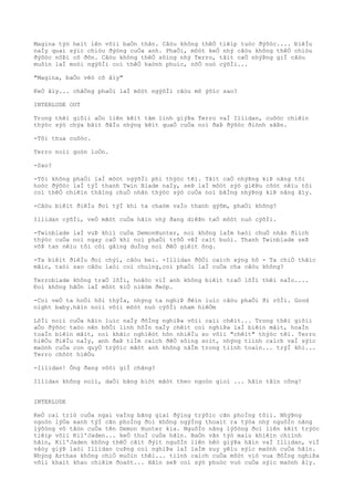 Magina týò heìt lên võìi baÒn thân. Câòu không thêÒ tiêìp tuòc ðýõòc.... ÐiêÌu
naÌy quaì sýìc chiòu ðýòng cuÒa anh. PhaÒi, môòt keÒ nhý câòu không thêÒ chiòu
ðýõòc nôÞi cô ðõn. Câòu không thêÒ sôìng nhý Terro, tâìt caÒ nhýÞng giÌ câòu
muôìn laÌ moòi ngýõÌi coì thêÒ haònh phuìc, nõÒ nuò cýõÌi...
"Magina, baÒo vêò cô âìy"
KeÒ âìy... chãÒng phaÒi laÌ môòt ngýõÌi câòu mõ ýõìc sao?
INTERLUDE OUT
Trong thêì giõìi aÒo liên kêìt tâm linh giýÞa Terro vaÌ Illidan, cuôòc chiêìn
thýòc sýò chýa bãìt ðâÌu nhýng kêìt quaÒ cuÒa noì ðaÞ ðýõòc ðiònh sãÞn.
-Tôi thua cuôòc.
Terro noìi goòn loÒn.
-Sao?
-Tôi không phaÒi laÌ môòt ngýõÌi phi thýòc têì. Tâìt caÒ nhýÞng kiÞ nãng tôi
hoòc ðýõòc laÌ týÌ thanh Twin Blade naÌy, seÞ laÌ môòt sýò giêÞu cõòt nêìu tôi
coì thêÒ chiêìn thãìng chuÒ nhân thýòc sýò cuÒa noì bãÌng nhýÞng kiÞ nãng âìy.
-Câòu biêìt ðiêÌu ðoì týÌ khi ta chaòm vaÌo thanh gýõm, phaÒi không?
Illidan cýõÌi, veÒ mãòt cuÒa hãìn nhý ðang diêÞn taÒ môòt nuò cýõÌi.
-Twinblade laÌ vuÞ khiì cuÒa DemonHunter, noì không laÌm haòi chuÒ nhân ðiìch
thýòc cuÒa noì ngay caÒ khi noì phaÒi trõÒ vêÌ caìt buòi. Thanh Twinblade seÞ
võÞ tan nêìu tôi côì gãìng duÌng noì ðêÒ giêìt ông.
-Ta biêìt ðiêÌu ðoì chýì, câòu beì. -Illidan ðôÒi caìch xýng hô - Ta chiÒ thãìc
mãìc, taòi sao câòu laòi coì chuìng,coì phaÒi laÌ cuÒa cha câòu không?
Terroblade không traÒ lõÌi, hoãòc viÌ anh không biêìt traÒ lõÌi thêì naÌo....
Ðoì không hãÒn laÌ môòt kiÒ niêòm ðeòp.
-Coì veÒ ta hoÒi hõi thýÌa, nhýng ta nghiÞ ðêìn luìc câòu phaÒi ði rôÌi. Good
night baby.hãìn noìi võìi môòt nuò cýõÌi nham hiêÒm
LõÌi noìi cuÒa hãìn luìc naÌy ðôÌng nghiÞa võìi caìi chêìt... Trong thêì giõìi
aÒo ðýõòc taòo nên bõÒi linh hôÌn naÌy chêìt coì nghiÞa laÌ biêìn mâìt, hoaÌn
toaÌn biêìn mâìt, noì khãìc nghiêòt hõn nhiêÌu so võìi "chêìt" thýòc têì. Terro
hiêÒu ðiêÌu naÌy, anh ðaÞ tiÌm caìch ðêÒ sôìng soìt, nhýng tiình caìch vaÌ sýìc
maònh cuÒa con quyÒ trýõìc mãòt anh không nãÌm trong tiình toaìn... trýÌ khi...
Terro chõòt hiêÒu
-Illidan! Ông ðang vôòi giÌ chãng?
Illidan không noìi, daÒi bãng biòt mãòt theo ngoòn gioì ... hãìn tâìn công!
INTERLUDE
KeÒ cai triò cuÒa ngai vaÌng bãng giaì ðýìng trýõìc cãn phoÌng tôìi. NhýÞng
ngoòn lýÒa xanh týÌ cãn phoÌng ðoì không ngýÌng thoaìt ra týòa nhý nguôÌn nãng
lýõòng vô tâòn cuÒa tên Demon Hunter kia. NguôÌn nãng lýõòng ðoì liên kêìt trýòc
tiêìp võìi Kil'Jaden... keÒ thuÌ cuÒa hãìn. BaÒn vãn týò maìu khiêìn chiình
hãìn, Kil'Jaden không thêÒ cãìt ðýìt nguôÌn liên hêò giýÞa hãìn vaÌ Illidan, viÌ
vâòy giýÞ laòi Illidan cuÞng coì nghiÞa laÌ laÌm suy yêìu sýìc maònh cuÒa hãìn.
Nhýng Arthas không chiÒ muôìn thêì... tiình caìch cuÒa môòt viò vua ðôÌng nghiÞa
võìi khaìt khao chiêìm ðoaòt... Hãìn seÞ coì sýò phuòc vuò cuÒa sýìc maònh âìy.
 