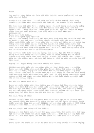 -Doom...
Con quyÒ âìy vâÞn ðýìng yên, hãìn nhý môòt con choì trung thaÌnh chõÌ viò vua
cuÒa hãìn sai baÒo.
-Cuôòc chiêìn linh hôÌn... ta seÞ laÌm cho Terro chiêìn thãìng. Ngýõi haÞy
chuâÒn biò ði.Quên mâìt haÞy chuâÒn biò ngay nghi lêÞ summon Lord Of Avernus
Tên Doom lãòng leÞ gâòt ðâÌu... nhýÞng ngoòn lýÒa xanh trong phoÌng ngaÌy caÌng
thoaìt ra dýÞ dôòi hõn. Viò vua cuÒa The Scourge nãìm lâìy chuôi gýõm biò
nguyêÌn ruÒa... môòt lâÌn nýÞa. Thanh gýõm saìng lên, noì coì thêÒ ðaình thýìc..
nhýng cuÞng coì thêÒ diÌm môòt linh hôÌn vaÌo giâìc nguÒ maÞi maÞi...
INTERLUDE OUT
Terro nhaÌy luÌi laòi...
5 tia saìng sýõòt ngay ngýòc anh!
Ðây laÌ trâòn chiêìn thuâÌn tuìy vêÌ sýìc manh. Cãòp song ðao Twinblade trõÒ nên
vô duòng viÌ noì týÌ chôìi tâìn công ngýõÌi sýÒ duòng noì. Tuy nhiên, trong
tiÌnh caÒnh hiêòn naÌy thiÌ Terro yêìu hõn roÞ rêòt, anh hiêìm khi sýÒ duòng tay
không trong caìc trâòn chiêìn, trong khi Illidan ðaÞ giêìt saòch nhýÞng keÒ
thaìch ðâìu taòi ðâìu trýõÌng linh hôÌn naÌy bãÌng tay không. Anh chiÒ phoÌng
thuÒ, anh biêìt tâìn công ðôÌng nghiÞa võìi týò saìt... nêìu nhý suy ðoaìn cuÒa
anh chiình xaìc, anh seÞ coì cõ hôòi....thãìng
Hai tay Terro liên tuòc vung sang ngang, haò xuôìng, ðýa lên ðêÒ ðõÞ nhýÞng
moìng vuôìt sãìc nhoòn týÌ tay Illidan, chân anh nhanh choìng ðýa anh khoÒi
nhýÞng vuÌng nguy hiêÒm khoÒi nãng lýõòng taÌn phaì týÌ quâÌng lýÒa Illidan...
Nêìu noìi cho chiình xaìc, anh ðang sýÒ duòng kêì thýì ba mýõi saìu cuÒa ông tôÒ
binh phaìp
-Ðýìng laòi! Ngýõi không thêÒ trôìn traình maÞi ðýõòc!
Illidan ðang mâìt dâÌn sýò kiên nhâÞn vôìn côì. MôÞi býõìc hãìn truy ðuôÒi,
Terro laòi caÒm thâìy sýìc maònh âìy yêìu ði môòt bâòc. Noì không coÌn boÒng
raìt nhý luìc ðâÌu, nhýng vâÞn quaì maònh ðêÒ anh coì thêÒ trýòc tiêìp ðôìi
phoì. Cho duÌ linh hôÌn hãìn maònh ðêìn mýìc naÌo, nhýng cõ thêÒ cuÒa hãìn không
thêÒ dung naòp ðýõòc sýìc maònh âìy, baÒn thân linh hôÌn không caÒm thâìy, nhýng
chiình cõ thêÒ seÞ phaìt taìn nãng lýõòng âìy ra ðêÒ laÌm giaÒm aìp suâìt vaÌo
hêò cõ cuÒa noì... nhýng...
Noì seÞ kêìt thuìc luìc naÌo?
Terro bãìt ðâÌu thâìm mêòt. Nãng lýõòng anh sýÒ duòng ðaÞ ðêìn mýìc cýòc haòn.
Cuôòc rýõòt bãìt ðaÞ keìo daÌi suôìt vaÌi tiêìng ðôÌng hôÌ maÌ keÒ trýõìc mãòt
anh vâÞn chýa coì dâìu hiêòu kiêòt sýìc. . Anh huòt hõi, anh caÒm thâìy không
ðuÒ sýìc ðêÒ chaòy trôìn, nhýng dýÌng laòi cuÞng coì nghiÞa laÌ thâìt baòi. Ðoì
không phaÒi laÌ muòc ðiìch cuÒa anh khi tõìi ðây. VaÌ....
Anh nhiÌn thâìy cõ hôòi!
Illidan lõÞ ðaÌ, hãìn biò vâìp phaÒi môòt chiêìc ðâÌu lâu do chiình hãìn taòo
ra. KhoaÒnh khãìc âìy không daÌi, nhýng noì quaì ðuÒ ðêÒ Terro sýÒ duòng. Trong
phâÌn trãm giây âìy, anh aìp saìt Illidan vaÌ tâìn công vaÌo phâÌn cõ thêÒ không
phoÌng biò cuÒa hãìn... bãÌng tâìt caÒ nãng lýõòng coÌn laòi cuÒa miÌnh.
-Ta nghiÞ ngýõi seÞ thông minh hõn thêì...
Gioòng noìi âìy ðaình thýìc Terro! Anh quaì noìng vôòi. Anh hiêÒu ðiêÌu ðoì ngay
týÌ luìc tay anh chaÒm vaÌo phâÌn ngýòc cuÒa hãìn... baÌn tay âìy lâòp týìc biò
diình laòi, biò môòt ngoòn lýÒa ðen bao truÌm, vaÌ liên tuòc luìn sau vaÌo.
-Caì....
Terro ngâÒng lên nhiÌn caìi boìng to lõìn maÌu ðen ðang chuâÒn biò nuôìt chýÒng
 