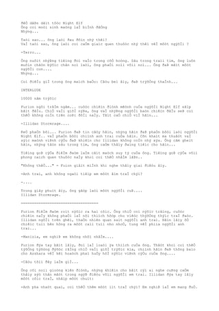 ðêÒ dâÞn dãìt tôòc Night Elf
Ông coi moòi sinh maòng laÌ biÌnh ðãÒng
Nhýng...
Taòi sao... ông laòi ðau ðõìn nhý thêì?
VaÌ taòi sao, ông laòi coì caÒm giaìc quen thuôòc nhý thêì vêÌ môòt ngýõÌi ?
-Terro...
Ông nuôìt nhýÞng tiêìng ðoì vaÌo trong côÒ hoòng. Sâu trong traìi tim, ông luôn
muôìn chãòn býõìc chân noì laòi, ông phaÒi noìi võìi noì... Ông ðaÞ mâìt môòt
ngýõÌi con....
Nhýng...
Coì ðiêÌu giÌ trong ông maìch baÒo: Câòu beì âìy, ðaÞ trýõÒng thaÌnh...
INTERLUDE
10000 nãm trýõìc
Furion ngôi trâÌm ngâm... cuôòc chiêìn ðiònh mêònh cuÒa ngýõÌi Night Elf sãìp
bãìt ðâÌu. ChiÒ vaÌi giõÌ nýÞa, ông vaÌ nhýÞng ngýõÌi baòn chiêìn ðâÌu seÞ coì
thêÒ không coÌn trên coÞi ðõÌi naÌy. Tâìt caÒ chiÒ viÌ hãìn...
-Illidan Stormrage....
KeÒ phaÒn bôi... Furion ðaÞ tin câòy hãìn, nhýng hãìn ðaÞ phaÒn bôòi laòi ngýõÌi
Night Elf.. vaÌ phaÒn bôòi chiình anh trai cuÒa hãìn. Cõn khaìt ma thuâòt vaÌ
sýìc maònh viÞnh cýÒu ðaÞ khiêìn cho Illidan không coÌn nhý xýa. Ông cãm gheìt
hãìn, nhýng tâòn sâu trong tim, ông caÒm thâìy ðaìng tiêìc cho hãìn...
Tiêìng goÞ cýÒa ðiêÌm ðaòm laÌm cãìt maòch suy tý cuÒa ông. Tiêìng goÞ cýÒa võìi
phong caìch quen thuôòc naÌy khoì coì thêÒ nhâÌm lâÞn..
"Không thêÒ..." - Fuion giâìt miÌnh khi nghe thâìy giai ðiêòu âìy.
-Anh trai, anh không ngaòi tiêìp em môòt âìm traÌ chýì?
-....
Trong giây phuìt âìy, ông gãòp laòi môòt ngýõÌi cuÞ....
Illidan Stormrage.
===================================
Furion ðiêÌm ðaòm roìt nýõìc ra hai côìc. Ông chiÒ coì nýõìc trãìng, cuôòc
chiêìn naÌy không phaÒi laÌ nõi thiìch hõòp cho viêòc thýõÒng thýìc traÌ ðaòo.
Illidan ngôÌi trên ghêì, thaÒn nhiên quan saìt ngýõÌi anh trai. Hãìn lâìy õÒ
chiêìc tuìi bên hông ra môòt caìi tuìi nho nhoÒ, tung vêÌ phiìa ngýõÌi anh
trai...
-Manizia, em nghiÞ em không nhõì nhâÌm....
Furion ðýa tay bãìt lâìy, ðoì laÌ loaòi ýa thiìch cuÒa ông. Thâòt khoì coì thêÒ
týõÒng týõòng ðýõòc rãÌng chiÒ vaÌi giõÌ trýõìc kia, chiình hãìn ðaÞ thông baìo
cho Azshara vêÌ kêì hoaòch phaì huÒy hôÌ nýõìc viÞnh cýÒu cuÒa ông....
-Câòu tõìi ðây laÌm giÌ...
Ông côì noìi gioòng kiên ðiònh, nhýng khiêìn cho bâìt cýì ai nghe cuÞng caÒm
thâìy sýò thân mâòt trong ngýÞ ðiêòu võìi ngýõÌi em trai. Illidan ðýa tay lâìy
môòt côìc traÌ, nhâìp môòt chuìt:
-Anh pha nhaòt quaì, coì thêÒ thêm môòt iìt traÌ chýì? Em nghiÞ laÌ em mang ðuÒ.
 