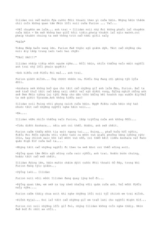 Illidan coì veÒ muôìn ðýa cuôòc ðôìi thoaòi theo yì cuÒa hãìn. Nhýng hãìn thâòm
chiì coÌn không quan tâm ðêìn lõÌi noìi cuÒa Furion ... VaÌ...
-VêÌ chuyêòn em laÌm... anh trai - Illidan noìi nhý ðoì không phaÒi laÌ chuyêòn
cuÒa hãìn - Em seÞ không bao giõÌ hôìi tiêìc.pheìp thuâòt laÌ sýìc maònh.coì
pheìp thuâòt chuìng ta seÞ thông triò caÒ thêì giõìi naÌy
"RâÌm"
Tiêng ðâòp baÌn vang lên. Furion ðaÞ thýòc sýò giâòn dýÞ. Tâìt caÒ nhýÞng câu
noìi âìy tâòp trung laòi taòi hai chýÞ:
"TAòI SAO!!!"
Illidan nhâìp tiêìp môòt nguòm nýÞa... RôÌi hãìn, nhiÌn thãÒng vaÌo mãìt ngýõÌi
anh trai nhý lõÌi phaìn quyêìt:
-Anh hiêÒu roÞ ðiêÌu ðoì maÌ... anh trai.
Furion giâòt miÌnh... Ông chõòt nhâòn ra, ðiêÌu ông ðang côì gãìng týò lýÌa
dôìi.
-Azshara seÞ không boÒ qua cho tâìt caÒ nhýÞng giÌ anh laÌm ðâu, Furion. BaÌ ta
seÞ traÒ thuÌ tâìt caÒ bãng caìi chêìt vaÌ sýò diêòt vong, ðýÌng nghiÞ rãÌng anh
seÞ ðem ðêìn týõng lai týõi ðeòp cho dân tôòc bãÌng kêì hoaòch ngu xuâÒn âìy!BaÌ
ta seÞ giêìt Tyrande.Anh không hiêÒu sao?
Illidan noìi ðuìng võìi phong caìch cuÒa hãìn. NgýÞ ðiêòu cuÒa hãìn nhý haò
nhuòc tâìt caÒ nhýÞng ngýõÌi nghe hãìn noìi...
-Em....
Illidan vâÞn nhiÌn thãÒng vaÌo Furion, lâòp trýõÌng cuÒa anh không ðôÒi...
-Tiêu diêòt Azshara... nêìu anh coì thêÒ. Hoãòc, anh seÞ chêìt.
Furion caÒm thâÒy môòt tia seìt ngang tai.... Ðuìng... phaÒ huÒy hôÌ nýõìc,
ðiêÌu ðoì ðôÌn nghiÞa võìi viêòc taòo ra môòt vuò giaÒi phoÒng nãng lýõòng cýòc
lõìn, hay chiình xaìc hõn laÌ môòt vuò nôÒ, coì thêÒ kêìt liêÞu Azshara vaÌ ðaòo
quân High Elf cuÒa baÌ ta....
-Nhýng tâìt caÒ nhýÞng ngýõÌi ði theo ta seÞ khoì coì thêÒ sôìng soìt.
-ÐýÌng quan tâm ðêìn sýò sôìng cuÒa raìc rýõÒi, anh trai. Hoãòc boòn chuìng,
hoãòc tâìt caÒ seÞ chêìt.
Illidan ðýìng lên, hãìn muôìn châìm dýìt cuôòc ðôìi thoaòi õÒ ðây, trong khi
Furion ðang týìc giâòn...
-DýÌng laòi.. Illidan
Furion noìi võìi môòt Illidan ðang quay lýng boÒ ði...
-ÐýÌng quan tâm, em seÞ ra tay nheò nhaÌng võìi quân cuÒa anh. VaÌ môòt ðiêÌu
naÌy nýÞa....
Furion caÒm thâìy chua xoìt khi nghe nhýÞng lõÌi noìi týÌ chiình em trai miÌnh.
-ÐiÒnh Hyjal... Ðoì laÌ tâìt caÒ nhýÞng giÌ em traÒ laòi cho ngýõÌi Night Elf...
Furion coì noìi nhýÞng lõÌi giÌ ðoì, nhýng Illidan không coÌn nghe thâìy. Hãìn
ðaÞ boÒ ði râìt xa rôÌi..
 