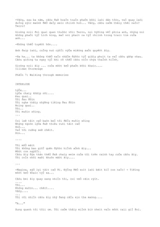 -Vâòy, sau ba nãm, câòu ðaÞ hoaÌn toaÌn phaÒn bôòi laòi dân tôòc, vaÌ quay laòi
duÌng sýìc maònh ðêÒ daÌy xeìo chiình hoò... Vâòy, câòu caÒm thâìy thêì naÌo?
Terro?
Gioòng noìi ðoì quaì quen thuôòc võìi Terro, noì hýõìng vêÌ phiìa anh, nhýng noì
không phaÒi týÌ Lich king, maÌ noì phaìt ra týÌ chiình trong traìi tim cuÒa
anh...
-Không thêÒ tuyêòt hõn....
Anh ðaìp laòi, cuÌng nuò cýõÌi nýÒa miêòng xaÒo quyêòt âìy.
-Ha ha... ta không thêÒ naÌo nhâÌm ðýõòc týÌ giâìy phuìt ta vaÌ câòu gãòp nhau.
Câòu giôìng ta ngay týÌ khi cõ thêÒ câòu coÌn chýa thaÌnh hiÌnh.
Gioòng noìi âìy ... cuÒa môòt keÒ phaÒn bôòi khaìc....
Illidan Stormrage
PhâÌn 7: Walking through memories
INTERLUDE
LýÒa...
LýÒa chaìy khãìp nõi....
Ðau quaì..
Tôi ðau ðõìn
Tôi nghe thâìy nhýÞng tiêìng ðau ðõìn
Noìng quaì..
Tôi..
Tôi muôìn sôìng.
...
Coì leÞ tâìt caÒ baòn beÌ tôi ðêÌu muôìn sôìng
Nhýng ngoòn lýÒa ðaÞ thiêu ruòi tâìt caÒ
Hoò...
VaÌ tôi cuÞng seÞ chêìt.
Xin...
....
Tôi mõÒ mãìt
Tôi không bao giõÌ quên ðýõòc hiÌnh aÒnh âìy...
Môòt con ngýõÌi.
Câòu âìy ðýa thân thêÒ ðaÞ chaìy xeìm cuÒa tôi trên caình tay cuÒa câòu âìy.
Tôi coÌn nhõì maÞi khuôn mãòt âìy....
...
-Magina, xýÒ lyì tâìt caÒ ði. ÐýÌng ðêÒ soìt laòi bâìt kiÌ con naÌo! - Tiêìng
môòt keÒ khaìc týÌ xa...
Câòu beì âìy quay sang nhiÌn tôi, coì veÒ cãìn rýìt.
....
Tôi...
Không muôìn... chêìt....
Vâòy....
...
Tôi côì nhiÌn câòu âìy nhý ðang câÌu xin tha maòng....
"A..."
Xung quanh tôi tôìi om. Tôi caÒm thâìy miÌnh biò nheìt vaÌo môòt caìi giÌ ðoì.
 