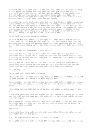 Cãn bêònh xâm chiêìm gâÌn nhý toaÌn bôò châu luòc, môÞi býõìc ði cuÒa noì cýõìp
ði sinh maòng cuÒa nhýÞng sinh vâòt yêìu ðuôìi vaÌ ðýa chuìng vêÌ võìi Lick
king, trõÒ thaÌnh môòt con rôìi ðêÒ sai baÒo dêÞ daÌng... NhýÞng ngýõÌi Night
Elf vâÞn coÌn chuÒ quan trong men say chiêìn thãìng cuÒa trâòn ðâìu võìi
Archimode, không thêÒ ngõÌ ðýõòc rãÌng chiình vuÌng ðâìt thiêng cuÒa miÌnh biò
xâm haòi. Ðêìn luìc âìy, phaÒi chãng ðaÞ quaì muôòn?
Trong môòt cãn phoÌng nhoÒ nhýng saòch seÞ, muÌi hoa Fiedbirth ðýõòm cãn phoÌng,
nhýÞng chiêìc reÌm cýÒa maÌu tiìm baòc nhý aình trãng, nhý ðôi mãìt âìy... ðôi
mãìt coì leÞ seÞ không ðýõòc nhiÌn thâìy ngaÌy mai nýÞa. Tâìt caÒ ðôìi võìi cô
coì leÞ ðaÞ châìm hêìt kêÒ týÌ ngaÌy cô thua cuôòc trong trâòn chiêìn võìi ðaòo
binh Scourge cuÒa Doom, vaÌ mang vêÌ môòt cãn bêònh quaìi aìc khiêìn cô chêìt
dâÌn chêìt moÌn. Không nhýng thêì, coì leÞ cô seÞ trõÒ thaÌnh môòt trong sôì
chuìng.... không... cô týò dôìi miÌnh. Cô ýìa nýõìc mãìt...
Cô seÞ trõÒ thaÌnh môòt trong sôì chuìng.
Ðôi mãìt cô ðaÞ không nhiÌn thâìy giÌ nýÞa rôÌi. LõÌi nguyêÌn ðaÞ ãn sâu vaÌo
tim cô, chiÒ coì Lick king mõìi coì thêÒ ruìt laòi lõÌi nguyêÌn ðâìy, nêìu nhý
hãìn ngây thõ ðêìn mýìc boÒ qua môòt pirest ðâÌy sýìc maònh cuÒa NE. Luìc ðoì,
côì seÞ biò chiình nhýÞng ngýõÌi thân cuÒa miÌnh... trýÌ khýÒ. BaÌn tay cô laònh
dâÌn....
-SeÞ không sao ðâu, Mirana-Magina noìi võìi cô
Không, noì âìm chýì? ViÌ noì ðýõòc siêìt chãìt bõÒi môòt baÌn tay khaìc. Cô
không thêÒ nhiÌn roÞ ðoì laÌ ai, nhýng noì mang laòi cho cô môòt chuìt giÌ ðoì
niêÌm tin, cô nõÒ môòt nuò cýõÌi trên môi, rôÌi nhãìm mãìt laòi, kheÞ chiÌm vaÌo
giâìc nguÒ yên biÌnh...
BaÌn tay kia rõÌi khoÒi tay cô, giõÌ ðaÞ tiìm laòi cuÌng môòt châìt ðôòc vô
phýõng cýìu chýÞa. NgýõÌi ðaÌn ông giaÌ võìi maìi toìc xanh vaÌ bôò râu quen
thuôòc thõÒ daÌi ngao ngaìn, ông chiÒ biêìt nhãìm mãìt châìp nhâòn...
-Cha? Cô âìy, liêòu...
Furion traÒ lõÌi thãÒng vaÌo sýò thâòt:
-Magina, ta biêìt con râìt yêu cô âìy. Nhýng sýò thâòt laÌ sýò thâòt, cô âìy seÞ
laÌ môòt Scourge, chiÒ trong voÌng môòt ðêm nýÞa thôi.
Magina nghiêìn rãng laòi viÌ ðau xoìt. Anh không thêÒ laÌm giÌ ðýõòc luìc naÌy,
anh caÒm thâìy bâìt lýòc... nhý ngaÌy hôm âìy, luìc cô tâm sýò võìi anh, rãÌng
cô yêu...
-Nêìu vâòy, tôìt hõn hêìt laÌ cho cô ta môòt caìi chêìt yên biÌnh ngay týÌ bây
giõÌ
Gioòng noìi laònh bãng cuÒa môòt ngýõÌi thýì ba...Gioòng noìi không hêÌ coì caÒm
xuìc nhý thêÒ hãìn ðaÞ quaì quen võìi viêòc naÌy... Terroblade, ngýõÌi anh song
sinh cuÒa Magina.
Magina không nhiÌn ðýõòc thêm nýÞa. Anh týìc giâòn nãìm lâìy côÒ aìo cuÒa Terro,
nhiÌn vaÌo hãìn võìi aình mãìt long lên viÌ giâòn... Nhýng câòu ta không kiòp
laÌm ðiêÌu câòu ta nghiÒ:
-MAGINA!!!
Gioòng noìi ðanh theìp cuÒa cha laÌm cãìt ngang haÌnh ðôòng cuÒa câòu con trai
noìng tiình âìy. Ông haò gioòng:
-Thêì laÌ quaì ðuÒ rôÌi. Anh con .... noìi râìt ðuìng
Terro cýõÌi khâÒy.Hãìn luôn coì thaìi ðôò nhý vâòy võìi magina.(ViÌ hãìn sõò sau
 