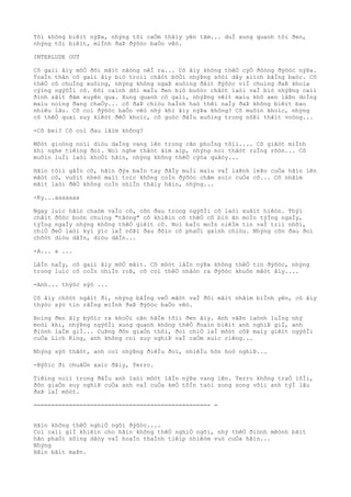 Tôi không biêìt nýÞa, nhýng tôi caÒm thâìy yên tâm... duÌ xung quanh tôi ðen,
nhýng tôi biêìt, miÌnh ðaÞ ðýõòc baÒo vêò.
INTERLUDE OUT
Cô gaìi âìy mõÒ ðôi mãìt nãòng nêÌ ra... Cô âìy không thêÒ cýÒ ðôòng ðýõòc nýÞa.
ToaÌn thân cô gaìi âìy biò troìi chãòt bõÒi nhýÞng sõòi dây xiìch bãÌng baòc. Cõ
thêÒ cô chuÌng xuôìng, nhýng không ngaÞ xuôìng ðâìt ðýõòc viÌ chuìng ðaÞ khoìa
cýìng ngýõÌi cô. Ðôi caình dõi maÌu ðen biò buôòc chãòt laòi vaÌ biò nhýÞng caìi
ðinh sãìt ðâm xuyên qua. Xung quanh cô gaìi, nhýÞng vêìt maìu khô xen lâÞn doÌng
maìu noìng ðang chaÒy... cô ðaÞ chiòu haÌnh haò thêì naÌy ðaÞ không biêìt bao
nhiêu lâu. Cô coì ðýõòc baÒo vêò nhý khi âìy nýÞa không? Cô muôìn khoìc, nhýng
cõ thêÒ quaì suy kiêòt ðêÒ khoìc, cô guòc ðâÌu xuôìng trong nôÞi thâìt voòng...
-Cô beì? Cô coì ðau lãìm không?
Môòt gioòng noìi diòu daÌng vang lên trong cãn phoÌng tôìi.... Cô giâòt miÌnh
khi nghe tiêìng ðoì. Noì nghe thâòt âìm aìp, nhýng noì thâòt ruÌng rõòn... Cô
muôìn luÌi laòi khoÒi hãìn, nhýng không thêÒ cýòa quâòy...
Hãìn tõìi gâÌn cô, hãìn ðýa baÌn tay ðâÌy muÌi maìu vaÌ laÞnh leÞo cuÒa hãìn lên
mãòt cô, vuôìt nheò maìi toìc không coÌn ðýõòc chãm soìc cuÒa cô... Cô nhãìm
mãìt laòi ðêÒ không coÌn nhiÌn thâìy hãìn, nhýng...
-Ky...aaaaaaa
Ngay luìc hãìn chaòm vaÌo cô, cõn ðau trong ngýõÌi cô laòi xuâìt hiêòn. Thýì
châìt ðôòc boòn chuìng "tãòng" cô khiêìn cõ thêÒ cô biò ãn moÌn týÌng ngaÌy,
týÌng ngaÌy nhýng không thêÒ giêìt cô. Noì baÌo moÌn niêÌm tin vaÌ triì nhõì,
chiÒ ðeÒ laòi kyì ýìc laÌ nôÞi ðau ðõìn cô phaÒi gaình chiòu. Nhýng cõn ðau ðoì
chõòt diòu dâÌn, diòu dâÌn...
-A... a ...
LâÌn naÌy, cô gaìi âìy mõÒ mãìt. Cô môòt lâÌn nýÞa không thêÒ tin ðýõòc, nhýng
trong luìc cô coÌn nhiÌn roÞ, cô coì thêÒ nhâòn ra ðýõòc khuôn mãòt âìy....
-Anh... thýòc sýò ...
Cô âìy chõòt ngâìt ði, nhýng bãÌng veÒ mãòt vaÌ ðôi mãìt nhãìm biÌnh yên, cô âìy
thýòc sýò tin rãÌng miÌnh ðaÞ ðýõòc baÒo vêò.
Boìng ðen âìy býõìc ra khoÒi cãn hâÌm tôìi ðen âìy. Anh vâÞn laònh luÌng nhý
moòi khi, nhýÞng ngýõÌi xung quanh không thêÒ ðoaìn biêìt anh nghiÞ giÌ, anh
ðiònh laÌm giÌ... CuÞng ðõn giaÒn thôi, ðoì chiÒ laÌ môòt côÞ maìy giêìt ngýõÌi
cuÒa Lich King, anh không coì suy nghiÞ vaÌ caÒm xuìc riêng...
Nhýng sýò thâòt, anh coì nhýÞng ðiêÌu ðoì, nhiêÌu hõn hoò nghiÞ...
-Býõìc ði chuâÒn xaìc ðâìy, Terro.
Tiêìng noìi trong ðâÌu anh laòi môòt lâÌn nýÞa vang lên. Terro không traÒ lõÌi,
ðõn giaÒn suy nghiÞ cuÒa anh vaÌ cuÒa keÒ tôÌn taòi song song võìi anh týÌ lâu
ðaÞ laÌ môòt.
================================================== =
Hãìn không thêÒ nghiÒ ngõi ðýõòc....
Coì caìi giÌ khiêìn cho hãìn không thêÒ nghiÒ ngõi, nhý thêÒ ðiònh mêònh bãìt
hãn phaÒi sôìng dâòy vaÌ hoaÌn thaÌnh tiêìp nhiêòm vuò cuÒa hãìn...
Nhýng
Hãìn bâìt maÞn.
 