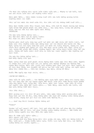 -Ta khaì âìn týõòng võìi caìch laÌm viêòc cuÒa anh... Nhýng ta týò hoÒi, taòi
sao anh chiòu laÌm tâìt caÒ nhýÞng viêòc naÌy?
Hãìn gâòt ðâÌu... hãìn thâòn troòng traÒ lõÌi câu hoÒi bãÌng gioòng biÌnh
thýõÌng nhâìt coì thêÒ.
-Ðoì laÌ biì mâòt nho nhoÒ cuÒa tôi. Xin lôÞi viÌ tôi không thêÒ traÒ lõÌi...
Hãìn dýìt ðiêÒm cuôòc ðôìi thoaòi taòi ðâìy, rôÌi boÒ ði nhanh choìng maÌ không
ngõÌ miÌnh ðaÞ phaòm phaÒi sai lâÌm lõìn... Sau lýng hãìn, trong cãn phoÌng
nhoÒ, keÒ biì âÒn kia vâÞn ngôÌi bâìt ðôòng.
INTERLUDE
Cõn mýa naÌy không dýÌng laòi...
Noì ðaÞ bãìt ðâÌu týÌ ba ngaÌy trýõìc
Noì chýa coì dâìu hiêòu kêìt thuìc
ThaÌnh phôì nhoÒ naÌy chýa bao giõÌ laÌ môòt nõi dêÞ chiòu vêÌ thõÌi tiêìt, týÌ
baÞo caìt tõìi nhýÞng trâòn mýa nãòng haòt laÌ viò khaìch bôò haÌnh nõi ðây.
Ngôi laÌng kiÌ diò naÌy chýa bao giõÌ laÌ môòt nõi hiêìu khaìch, nhýng noì laòi
chaÌo ðoìn nhýÞng keÒ vaÞng lai tõìi ðây môòt caìch niêÌm nõÒ. Ngôi laÌng kiÌ
laò, nhýng ðõn giaÒn ðêÒ hiêÒu, nhýÞng ngýõÌi dân laÌng khaìc biêòt nhau vêÌ tên
goòi, nhýng vêÌ baÒn châìt chiÒ chia ra laÌm hai loaòi ngýõÌi: dân thýõÌng vaÌ
saìt thuÒ.
Cõn mýa âìy không dýÌng laòi...
ÐaÞ baÒy ngaÌy trôi qua.
Ngôi laÌng chýa bao giõÌ phaÒi chiòu ðýòng môòt trâòn mýa lõìn ðêìn thêì. NgýõÌi
ta thâòm chiì coÌn týò hoÒi noì coì dýÌng laòi không? NhýÞng con ðýõÌng ðaÞ
ngâòp ðêìn buòng, ðêìn côÒ, traÌn vaÌo nhýÞng ngôi nhaÌ cuÞ naìt. Moòi ngýõÌi ði
sõ taìn khaì ðông, hoò chuyêÒn vêÌ phiìa cao hõn cuÒa ngôi laÌng, nõi mýòc nýõìc
dâng tõìi châòm hõn... Câòu beì Gondar, may mãìn, sôìng õÒ ðâìy.
BuôÒi ðêm ngaÌy mýa thýì chiìn, câòu...
-SA*#$!AÌ!!WR#!R...
Câòu výÌa ði výÌa chýÒi... Con ðýõÌng sãòc suòa bõÒi nýõìc dâng tõìi buòng câòu.
Hai tay câòu ðýa lên cao ngang ngýòc ðêÒ khoÒi laÌm ýõìt thêm ðôìng thýòc phâÒm
câòu mua ðýõòc taòi laÌng bên. VýÌa ðoìi, mêòt laòi laònh, chân câòu tê coìng
vaÌ ngýõÌi câòu dâÌm dêÌ toaÌn nýõìc.... Thêì ðâìy, câòu nhiÌn lên trõÌi, cõn
mýa naÌy không thêÒ kêìt thuìc.
-Xin lôÞi chuì...
Môòt gioòng noìi liì nhiì õÒ goìc phôì, câòu nghe thâìy môòt gioòng phuò nýÞ
ðang hoÒi giÌ ðoì õÒ ðoì. Câòu không bâòn tâm lãìm vêÌ nhýÞng viêòc không phaÒi
cuÒa miÌnh, nhýng duÌ giÌ thiÌ noì nãÌm trên ðýõÌng ði...
-... nhaÌ ông Phill Condiac ðýõòc không aò?
"Châòc"
Gondar toÌ moÌ ngoaìi côÒ laòi. Caìi gaÞ nông dân hõn caÒ nông dân âìy chãÒng
mâìy ngýõÌi ðêÒ yì tõìi, vaÌ giao thiêòp cuÞng chãÒng nhiêÌu... DêÞ hiêÒu khi
nhiÌn thâìy ngýõÌi kia lãìc ðâÌu khi nghe hoÒi..
Hãìn ði thêm vaÌi býõìc nýÞa...
Hãìn ngoaìi côÒ laòi...
Caìi boìng nhoÒ âìy ðang ðýìng bôìi rôìi giýÞa cõn mýa, hãÒn noì không biêìt ði
ðâu, laÌm giÌ... GiýÞa biêÒn nýõìc naÌy. TrõÌi luìc naÌy ðaÞ tôìi, con ðýõÌng
cuÞng không coì nhiêÌu ngýõÌi...
 