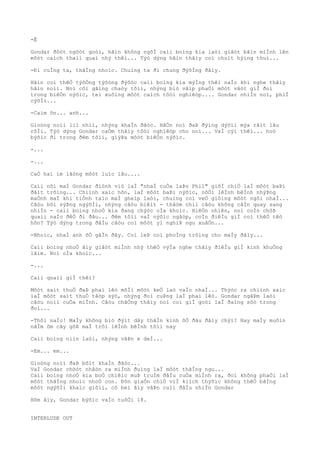 -Ê
Gondar ðôòt ngôòt goòi, hãìn không ngõÌ caìi boìng kia laòi giâòt bãìn miÌnh lên
môòt caìch thaìi quaì nhý thêì... Týò dýng hãìn thâìy coì chuìt hýìng thuì...
-Ði cuÌng ta, thãÌng nhoìc. Chuìng ta ði chung ðýõÌng ðâìy.
Hãìn coì thêÒ týõÒng týõòng ðýõòc caìi boìng kia mýÌng thêì naÌo khi nghe thâìy
hãìn noìi. Noì côì gãìng chaòy tõìi, nhýng biò vâìp phaÒi môòt vâòt giÌ ðoì
trong biêÒn nýõìc, teì xuôìng môòt caìch tôòi nghiêòp.... Gondar nhiÌn noì, phiÌ
cýõÌi...
-Caìm õn... anh...
Gioòng noìi liì nhiì, nhýng khaÌn ðãòc. HãÒn noì ðaÞ ðýìng dýõìi mýa râìt lâu
rôÌi. Týò dýng Gondar caÒm thâìy tôòi nghiêòp cho noì... VaÌ cýì thêì... hoò
býõìc ði trong ðêm tôìi, giýÞa môòt biêÒn nýõìc.
-...
-...
CaÒ hai im lãòng môòt luìc lâu....
Caìi nõi maÌ Gondar ðiònh viò laÌ "nhaÌ cuÒa laÞo Phil" giõÌ chiÒ laÌ môòt baÞi
ðâìt trôìng... Chiình xaìc hõn, laÌ môòt baÞi nýõìc, nôÒi lêÌnh bêÌnh nhýÞng
maÒnh maÌ khi tiÒnh taìo maÌ gheìp laòi, chuìng coì veÒ giôìng môòt ngôi nhaÌ...
Câòu hõi sýÞng ngýõÌi, nhýng câòu biêìt - thâòm chiì câòu không câÌn quay sang
nhiÌn - caìi boìng nhoÒ kia ðang chýòc oÌa khoìc. HiêÒn nhiên, noì coÌn chôÞ
quaìi naÌo ðêÒ ði ðâu... ðêm tôìi vaÌ nýõìc ngâòp, coÌn ðiêÌu giÌ coì thêÒ têò
hõn? Týò dýng trong ðâÌu câòu coì môòt yì nghiÞ ngu xuâÒn...
-Nhoìc, nhaÌ anh õÒ gâÌn ðây. Coì leÞ coì phoÌng trôìng cho maÌy ðâìy...
Caìi boìng nhoÒ âìy giâòt miÌnh nhý thêÒ výÌa nghe thâìy ðiêÌu giÌ kinh khuÒng
lãìm. Noì oÌa khoìc...
-...
Caìi quaìi giÌ thêì?
Môòt saìt thuÒ ðaÞ phaì lêò mõÌi môòt keÒ laò vaÌo nhaÌ... Thýòc ra chiình xaìc
laÌ môòt saìt thuÒ tâòp sýò, nhýng ðoì cuÞng laÌ phaì lêò. Gondar ngâÞm laòi
câòu noìi cuÒa miÌnh. Câòu chãÒng thâìy noì coì giÌ goòi laÌ ðaìng sõò trong
ðoì...
-Thôi naÌo! MaÌy không biò ðýìt dây thâÌn kinh õÒ ðâu ðâìy chýì? Hay maÌy muôìn
nãÌm ôm cây gôÞ maÌ trôi lêÌnh bêÌnh tôìi nay
Caìi boìng niìn laòi, nhýng vâÞn e deÌ...
-Em... em...
Gioòng noìi ðaÞ bõìt khaÌn ðãòc...
VaÌ Gondar chõòt nhâòn ra miÌnh ðuìng laÌ môòt thãÌng ngu...
Caìi boìng nhoÒ kia boÒ chiêìc muÞ truÌm ðâÌu cuÒa miÌnh ra, ðoì không phaÒi laÌ
môòt thãÌng nhoìc nhoÒ con. Ðõn giaÒn chiÒ viÌ kiìch thýõìc không thêÒ bãÌng
môòt ngýõÌi khaìc giõìi, cô beì âìy vâÞn cuìi ðâÌu nhiÌn Gondar
Hôm âìy, Gondar býõìc vaÌo tuôÒi 18.
INTERLUDE OUT
 