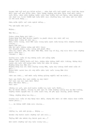 Gondar ðaÞ týÌ boÒ gia ðiÌnh miÌnh... câòu ðaÞ rõÌi boÒ nghêÌ saìt thuÒ ðeo baìm
ðõÌi câòu vaÌ gia ðiÌnh câòu. Câòu châòp chýÞng nhý môòt ðýìa treÒ mõìi býõìc
vaÌo ðõÌi, câòu câÌm nhýÞng lýõÞi caÌy theo kiêÒu voÞ siÞ ðaòo, câòu dýòng môòt
cãn nhaÌ coì tiình thâÒm myÞ cuÒa môòt caìi chuôÌng heo, vaÌ câòu seÞ coì môòt
cô võò xinh ðeòp....
Câòu miÒm cýõÌi vaÌ luôn nghiÞ rãÌng...
"Ta seÞ baÒo vêò noì"...
Nhýng..
ðêm ðoì...
Trãng cuÞng ðeòp nhý thêì...
Trãng ðeòp ðuÒ ðêÒ khiêìn ngýõÌi ta phaÒi khoìc khi nhõì vêÌ noì
Nhýng mãòt trãng õÒ râìt xa...
BâÌu trõÌi trong, chiÒ ðêÒ laòi trong maÌu xanh cuÒa boìng tôìi nhýÞng khoaÒng
trôìng....
NgaÌy hôm nay...
Ðêm duÌ daÌi nhýng cuÞng seÞ kêìt thuìc
VaÌ khoaÒnh khãìc cuôìi cuÌng seÞ phaÒi ðêìn
Câòu âìy ngôÌi yên, ðôi mãìt ðãm ðãm, nãìm tay cô âìy, nhý niìu keìo laòi nhýÞng
phuìt giây âìy...
-Gondar... ðây...
Gioòng noìi cuÒa cô âìy không coÌn roÞ raÌng nýÞa
Câòu cuÞng thêì...
Gondar thiÌ thâÌm ðiêÌu giÌ ðoì, nhýng câòu không thêÒ câìt tiêìng, không khiì
laònh uÌa vaÌo côÒ hoòng câòu laÌm cho câòu tê cýìng.
NhýÞng bông hoa ðêm rõi...
NhýÞng bông hoa rõi nheò nhaÌng trong ðêm, týòa nhý tiêìng thõÒ nheò cuÒa cô
gaìi...
Nhýng môÞi caình hoa rõi nhý dôÌn câòu laòi vaÌo trong ðêm tôìi
Không...
-Anh sao thêì... veÒ mãòt naÌy không giôìng ngýõÌi maÌ em biêìt...
Taòi sao ðiêÌu ðoì laòi diêÞn ra nhý thêì?
VaÌ taòi sao noì laòi bãìt ðâÌu?
Nêìu ðaÞ bãìt ðâÌu...
Taòi sao?
-Không coì giÌ, anh chiÒ muôìn kiêÒm tra laòi vaÌi ðiêÌu...
Khi em khoÒi bêònh, chuìng ta seÞ laòi ði thãm nhýÞng luôìng hoa em ðaÞ trôÌng,
nhýÞng thaÒo nguyên bao la cuÒa loaÌi hoa, em yêu quyì chuìng, phaÒi không?
-Vâng, nhýÞng bông hoa âìy...
Gioòng noìi cuÒa cô nhý ðang tãìt dâÌn, nhýng ðôi mãìt cô vâÞn chýìa chan niêÌm
haònh phuìc...
-... em không thêÒ chãm soìc chuìng...
...
-ÐýÌng lo, anh seÞ giuìp... Nhýng ...
Gondar nhý muôìn nuôìt nhýÞng týÌ anh noìi...
"ÐýÌng ðêÒ cãn bêònh âìy ðaình guòc em..."
Anh nuôìt nhýÞng týÌ âìy vaÌo trong tim...
 