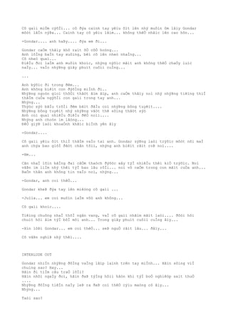 Cô gaìi miÒm cýõÌi... cô ðýa caình tay yêìu õìt lên nhý muôìn ôm lâìy Gondar
môòt lâÌn nýÞa... Caình tay cô yêìu lãìm... không thêÒ nhâìc lên cao hõn...
-Gondar.... anh haÞy.... ðýa em ði...
Gondar caÒm thâìy khô raìt õÒ côÒ hoòng...
Anh lôÌng baÌn tay xuôìng, bêì cô lên nheò nhaÌng...
Cô nheò quaì...
ÐiêÌu ðoì laÌm anh muôìn khoìc, nhýng nýõìc mãìt anh không thêÒ chaÒy luìc
naÌy... vaÌo nhýÞng giây phuìt cuôìi cuÌng...
...
Anh býõìc ði trong ðêm...
Anh không biêìt con ðýõÌng miÌnh ði..
NhýÞng ngoòn gioì thôÒi thâòt âìm âìp, anh caÒm thâìy noì nhý nhýÞng tiêìng thiÌ
thâÌm cuÒa ngýõÌi con gaìi trong tay anh...
Nhýng...
Thýòc sýò bâÌu trõÌi ðêm bãìt ðâÌu coì nhýÞng bông tuyêìt....
NhýÞng bông tuyêìt nhý nhýÞng vâòt thê sôìng thâòt sýò
Anh coì quaì nhiêÌu ðiêÌu ðêÒ noìi....
Nhýng anh choòn im lãòng...
ÐêÒ giýÞ laòi khoaÒnh khãìc biÌnh yên âìy
-Gondar....
Cô gaìi yêìu õìt thiÌ thâÌm vaÌo tai anh. Gondar sýÞng laòi trýõìc môòt nõi maÌ
anh chýa bao giõÌ ðãòt chân tõìi, nhýng anh biêìt râìt roÞ noì....
-Hm...
Cãn nhaÌ lõìn bãÌng ðaì câÒm thaòch ðýõòc xây týÌ nhiêÌu thêì kiÒ trýõìc. Noì
vâÞn im liÌm nhý thêì týÌ bao lâu rôÌi... noì vô caÒm trong con mãìt cuÒa anh...
BaÒn thân anh không tin vaÌo noì, nhýng...
-Gondar, anh coì thêÒ...
Gondar kheÞ ðýa tay lên miêòng cô gaìi ...
-Julia... em coì muôìn laÌm võò anh không...
Cô gaìi khoìc....
Tiêìng chuông nhaÌ thõÌ ngân vang, vaÌ cô gaìi nhãìm mãìt laòi.... ðõòi hõi
chuìt hõi âìm týÌ bõÌ môi anh... Trong giây phuìt cuôìi cuÌng âìy...
-Xin lôÞi Gondar... em coì thêÒ... seÞ nguÒ râìt lâu... ðâìy...
Cô vâÞn nghiÞ nhý thêì....
INTERLUDE OUT
Gondar nhiÌn nhýÞng ðôÌng vaÌng lâìp laình trên tay miÌnh... Hãìn sôìng viÌ
chuìng sao? Hay...
Hãìn ði tiÌm câu traÒ lõÌi?
Hãìn nhõì ngaÌy ðoì, hãìn ðaÞ týÌng hôìi hâòn khi týÌ boÒ nghiêòp saìt thuÒ
....
NhýÞng ðôÌng tiêÌn naÌy leÞ ra ðaÞ coì thêÒ cýìu maòng cô âìy...
Nhýng...
Taòi sao?
 