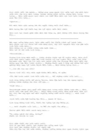 Gioì chõòt nôÒi lên maònh... không gian xung quanh tôìi sâÌm laòi nhý môòt býìc
reÌm tôìi che kiìn mãìt trãng. Gondar không giâòt miÌnh, nhýng hãìn luìng
tuìng... Hãìn caÒm giaìc caìi chêìt coì thêÒ ðêìn bâìt cýì luìc naÌo trong không
gian ðen tôìi naÌy...
-Spectre...
Ðôi mãìt hãìn rýòc saìng lên khi ngýÒi thâìy muÌi thuÌ hâòn...
Môòt boìng ðen týÒ thâÌn bay lên týÌ dýõìi nêÌn ðâìt chêìt
Hãìn ruìt hai thanh gýõm vâÞn dãìt bên hông ra, mãìt không rõÌi khoìi boìng ðen
âìy...
================================================== ==================
Bên ngai vaÌng bãng giaì, hãìn vâÞn ngôÌi ðoì ðiêÌm tiÞnh vaÌ laònh leÞo.
Hãìn phuòc vuò viò chuìa têÒ cuÒa bãng giaì, nhý lõÌi nguyêÌn hãìc aìm gãm vaÌo
linh hôÌn cuÒa hãìn...
Hãìn không coì yì niêòm riêng cuÒa baÒn thân...
Hãìn laÌ nô lêò cuÒa Lich king...
-Terrorblade...
Gioòng Lich king mêòt moÒi... Cuôòc chiêìn thýòc sýò õÒ trýõìc mãìt, hãìn chiÒ
coÌn môòt býõìc ngãìn nýÞa ðêÒ trõÒ thaÌnh viò vua tuyêìt ðôìi cuÒa luòc ðiòa
Kalimdor xýa. Hãìn týò tin vaÌo sýìc maònh cuÒa the Scourge ðêìn mýìc gâÌn nhý
không quan tâm ðêìn trâòn chiêìn... NhýÞng ðoaÌn quân ô hõòp seÞ không ðuÒ sýìc
gýõòng dâòy ngay týÌ trâòn ðaình ðâÌu tiên... Hãìn không hýìng thuì...
-...Con dõi kia sao rôÌi?
Terror traÒ lõÌi võìi môòt ngýÞ ðiêòu ðêÌu ðêÌu, vô caÒm:
-Tôi ðaÞ truòc xuâìt linh hôÌn cuÒa noì... VêÌ nhýÞng viêòc coÌn laòi....
Lich king không nhiÌn vêÌ phiìa Terror, hãìn ðýa baÌn tay lên ngang ngýòc,
miêòng niêòm nhýÞng câu chuì côÒ xýa....
-GiýÞ lâìy...
Terrorblade nhâòn lâìy quaÒ câÌu bãng giaì trong suôìt ðýõòc taòo nên... Hãìn
nhiÌn vaÌo tâm quaÒ câÌu âìy... khôìi bãng trong suôìt ðang giýÞ môòt vâòt giÌ
ðoì tôìi ðen nhý mýòc maÌ mãìt thýõÌng không thêÒ nhiÌn thâìy.... môòt linh
hôÌn...
-Linh hôÌn cuÒa NýÞ hoaÌng ðau ðõìn... Queen Of Pain...
Lich king không traÒ lõÌi, ðiêÌu ðoì týõng týò nhý ðôÌng yì.
-... moòi chuyêòn coÌn laòi... ta ðêÒ cho ngýõi thu xêìp...
Terror gâòt ðâÌu môòt caìch maìy moìc...
"Ta cuÞng nghiÞ nhý vâòy, Arthas"
PhâÌn 10: Unlife to loss
Gioì vâÞn thôÒi nhý laÌn nýõìc suôìi
Gioì ði qua ðaòi ngaÌn, qua nhýÞng khu rýÌng xanh týõi
Gioì haìt bên nhýÞng chiêìc laì ngaÌn nãm
Câòu âìy ðýa tay lên caÒm nhâòn, nhýÞng luôÌng không khiì quen thuôòc lýõìt qua
 