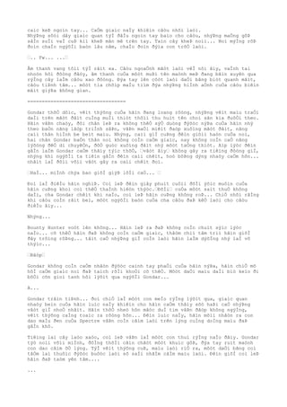 caìc keÞ ngoìn tay... CaÒm giaìc naÌy khiêìn câòu nhõì laòi.
NhýÞng sõòi dây giaìc quan týÌ ðâÌu ngoìn tay baìo cho câòu, nhýÞng maÒng gôÞ
sâÌn suÌi vaÌ cuÞ kiì kheÞ mân mê trên tay. Taìn cây kheÞ noìi... Noì mýÌng rõÞ
ðoìn chaÌo ngýõÌi baòn lâu nãm, chaÌo ðoìn ðýìa con trõÒ laòi.
“.. Fw... ...“
Âm thanh vang tõìi týÌ râìt xa. Câòu ngoaÒnh mãòt laòi vêÌ nõi âìy, vaÌnh tai
nhoòn hõi ðôòng ðâòy, âm thanh cuÒa môòt muÞi tên maònh meÞ ðang bãìn xuyên qua
rýÌng cây laÌm câòu xao ðôòng. Ðýa tay lên côòt laòi daÒi bãng biòt quanh mãìt,
câòu tiÞnh tâm... môòt tia chõìp maÌu tiìm ðýa nhýÞng hiÌnh aÒnh cuÒa câòu biêìn
mâìt giýÞa không gian.
==================================
Gondar thõÒ dôìc, vêìt thýõng cuÒa hãìn ðang loang rôòng, nhýÞng vêìt maìu traÒi
daÌi trên mãòt ðâìt cuÌng muÌi thiòt thôìi thu huìt tên choì sãn kia ðuôÒi theo.
Hãìn vâÞn chaòy, ðôi chân leÞ ra không thêÒ sýÒ duòng ðýõòc nýÞa cuÒa hãìn nhý
theo baÒn nãng lâòp triÌnh sãÞn, vâÞn maÒi miêìt ðaòp xuôìng mãòt ðâìt, nâng
caìi thân hiÌnh be beìt maìu. Nhýng, caìi giÌ cuÞng ðêìn giõìi haòn cuÒa noì,
hai chân Gondar baÒn thân noì không coÌn caÒm giaìc, nay không coÌn caÒ nãng
lýõòng ðêÒ di chuyêÒn, ðôÒ guòc xuôìng ðâìt nhý môòt taÒng thiòt. Aìp lýòc ðêìn
gâÌn laÌm Gondar caÒm thâìy týìc thõÒ, “vâòt âìy“ không gây ra tiêìng ðôòng giÌ,
nhýng khi ngýõÌi ta tiêìn gâÌn ðêìn caìi chêìt, hoò bôÞng dýng nhaòy caÒm hõn...
nhâìt laÌ ðôìi võìi vâòt gây ra caìi chêìt ðoì.
“HaÌ... miÌnh chýa bao giõÌ giýÞ lõÌi caÒ... “
Ðoì laÌ ðiêÌu hãìn nghiÞ. Coì leÞ ðêìn giây phuìt cuôìi ðõÌi ýõìc muôìn cuÒa
hãìn cuÞng khoì coì thêÒ thaÌnh hiêòn thýòc.“ÐõÌi“ cuÒa môòt saìt thuÒ không
daÌi, cha Gondar chêìt khi naÌo, coì leÞ hãìn cuÞng không roÞ... ChiÒ nhõì rãÌng
khi câòu coÌn râìt beì, môòt ngýõÌi baòn cuÒa cha câòu ðaÞ kêÒ laòi cho câòu
ðiêÌu âìy...
Nhýng...
Bounty Hunter voòt lên không... Hãìn leÞ ra ðaÞ không coÌn chuìt sýìc lýòc
naÌo... cõ thêÒ hãìn ðaÞ không coÌn caÒm giaìc, thâòm chiì tâm triì hãìn giõÌ
ðây trôìng rôÞng... tâìt caÒ nhýÞng giÌ coÌn laòi hãìn laÌm dýõÌng nhý laÌ vô
thýìc...
“Bâòp“
Gondar không coÌn caÒm nhâòn ðýõòc caình tay phaÒi cuÒa hãìn nýÞa, hãìn chiÒ mõ
hôÌ caÒm giaìc noì ðaÞ taìch rõÌi khoÒi cõ thêÒ. Môòt daÒi maìu daÌi biò keìo ði
bõÒi cõn gioì tanh hôi lýõìt qua ngýõÌi Gondar...
A...
Gondar trâìn tiÞnh... ðoì chiÒ laÌ môòt con meÌo rýÌng lýõìt qua, giaìc quan
nhaòy beìn cuÒa hãìn luìc naÌy khiêìn cho hãìn caÒm thâìy sõò haÞi caÒ nhýÞng
vâòt giÌ nhoÒ nhâìt. Hãìn thõÒ nheò hõn mãòc duÌ tim vâÞn ðâòp không ngýÌng,
vêìt thýõng caÌng toaìc ra rôòng hõn... Ðêìn luìc naÌy, hãìn mõìi nhâòn ra con
dao maÌu ðen cuÒa Spectre vâÞn coÌn cãìm laòi trên lýng cuÌng doÌng maìu ðaÞ
gâÌn khô.
Tiêìng laì cây laòo xaòo, coì leÞ vâÞn laÌ môòt con thuì rýÌng naÌo ðâìy. Gondar
týò noìi võìi miÌnh, ðôÌng thõÌi cãìn chãòt môòt khuìc gôÞ, ðýa tay ruìt maònh
con dao cãìm õÒ lýng. TýÌ vêìt thýõng cuÞ, maìu laòi riÒ ra, môòt daÒi bãng coì
tâÒm laì thuôìc ðýõòc buôòc laòi sõ saÌi nhãÌm câÌm maìu laòi. Ðêìn giõÌ coì leÞ
hãìn ðaÞ taòm yên tâm....
...
 