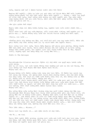 naÌy, magina seÞ laÌ 1 demon hunter suâìt sãìc hõn hãìn)
Magina ðõÌ ngýõÌi...Câòu ta luôn coi anh câòu laÌ ðiìch ðêìn ðêÒ reÌn luyêòn,
nhýng không phaÒi laÌ nhý thêì naÌy! Nêìu môòt ngýõÌi ... không... môòt con quyÒ
vô tiÌnh thêì naÌy, thaÌ rãÌng câòu không coì môòt ngýõÌi anh. Tay câòu vâÞn
chýa buông khoÒi côÒ aìo cuÒa Terro, mãìt câÌu ðaÞ bãìt gãòp luôÌng chõìp ðoÒ
loÌm týÌ phiìa anh ta...
-Em týìc giâòn ðuÒ chýa?
Magia vâÞn chýa coì dâòu hiêòu buông tay, ngýõòc laòi coÌn siêìt chãòt hõn...
nhýng
Terro nãìm laòi côÒ tay cuÒa Magina, rôÌi crack môòt tiêìng, beÒ ngýõòc noì ra
phiìa sau.... HaÌnh ðôòng naÌy laÌm cho chiình Furion cuÞng biò bâìt ngõÌ.
-Terro, con laÌm ...
-ThãÌng nhoìc âìy không sao ðâu, noì chiÒ biò saìi tay tay taòm thõÌi. Môòt tên
yêìu ðuôÒi nhý thêì không thêÒ coì tý caìch baÒo vêò ngýõÌi khaìc.
Noìi cuÌng luìc võìi laÌm, Terro ðâÒy Magina vêÌ phiìa goìc phoÌng. Không theÌm
ðêÒ laòi môòt caìi nhiÌn, Terro nhâìc Mirana lên vaÌ coÞng cô ra biÌa rýÌng,
không câÌn diêÞn giaÒi, hai ngýõÌi coÌn laòi thýÌa hiêÒu hãìn ði ðâu. NgoaÌi
trõÌi, nhýÞng ngôi sao bãng ðang rõi trong ðêm tôìi...
PhâÌn 2: The Betrayer
Terroblade-the Illusion warrior- ðýõòc viì nhý môòt con quyÒ maìu laònh cuÒa
aình saìng.
Anh ta iìt noìi, vaÌ luôn haÌnh ðôòng theo nhýÞng giÌ anh ta cho laÌ ðuìng, ðôi
luìc không týÌ thuÒ ðoaòn ðêÒ ðaòt ðýõòc muòc ðiìch.
Nhýng taòi sao...
Mirana không coÌn ðýõòc coÞng trên lýng nhý luìc ðâÌu. Cô ðýõòc hai caình tay
thô cýìng nhý theìp, côì gãìng môòt caìch nheò nhaÌng nhâìt, ãìm nhý môòt bông
hoa sãìp taÌn. Anh chiÒ coì thêÒ laÌm ðiêÌu naÌy võìi cô, khi không coÌn ai ðêÒ
yì, không coÌn ai nhiÌn thâìy. Nhýng anh sõò...
Anh sõò môòt chuìt haònh phuìc nhoÒ nhoi, môòt iìt caÒm xuìc seÞ in vaÌo trong
traìi tim. Anh khoìa kiìn chiêìc hoÌm ðýòng caÒm xuìc cuÒa môòt Night Elf ðêÒ
rôÌi thêÒ hiêòn ra ngoaÌi laÌ môòt bôò mãòt chýa bao giõÌ coì caÒm xuìc... môòt
viò týõìng, môòt thuÒ liÞnh,môòt demon hunter maìu laònh.
Nhýng taòi sao...
Khu rýÌng ðêìm cuÒa vuÌng ðâìt thiêng chýa bao giõÌ tiÞnh lãòng nhý ðêm nay.
Terroblade ðãòt Mirana ðang thoi thoìp thõÒ xuôìng môòt gôìc cây Field lõìn, côì
gãìng ðêÒ cho cô không tiÒnh giâìc. NhýÞng vêòt maÌu tiìm ðoÒ ðaÞ lan ra khãìp
ngýõÌi cô... anh không chãìc cô coÌn coì thêÒ sôìng ðýõòc quaì ðêm nay không.
Anh ðýa tay lên traìn cô, noì không noìng. Anh miÒm cýõÌi môòt luìc, không hiêÒu
viÌ sao thýì âìy laòi coì thêÒ xuâìt hiêòn trên khuôn mãòt miÌnh, nhýng baÌn tay
thô raìp âìy chýa rõÌi khoÒi khuôn mãòt thuâÌn khiêìt naÌy... Anh thiÌ thâÌm
mâìy câu không nghe roÞ, dýõÌng nhý chiÒ ðêÒ noìi võìi cô...
"Xin lôÞi câòu... Mirana..."
Terro ruìt tay khoÒi cô... anh vâÞn nhiÌn cô nhý thêì.
-Ra ði... em trai
Terro ðôòt ngôòt ðôÒi gioòng, gioòng noìi cuÒa anh trõÒ laòi nhý luìc xýa, laònh
nhý bãng. Anh vâÞn không quay ðâÌu laòi, nhýng caìch noìi cuÒa anh giôìng nhý
anh ðang laÌ ngýõÌi quan saìt týÌ phiìa sau.
 