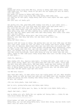 voòng.
NhýÞng keÒ sôìng trong maÌn ðêm âìy, chuìng ta không thêÒ nhâòn biêìt, không
thêÒ hiêÒu hoò. ViÌ vâòy, chung ta týò gaìn cho hoò nhýÞng giÌ xâìu xa nhâìt,
tôòi lôÞi nhâìt
Ðõn giaÒn viÌ chuìng ta không thêÒ thâìy hoò.
NhýÞng ngýõÌi sôìng trong boìng ðêm cuÞng không thêÒ hiêÒu nhau
Coì thêÒ hoò õÒ râìt gâÌn, nhýng không thêÒ nhiÌn thâìu ðýõòc bôò mãòt ngýõÌi
bên caònh
Hoò tôÌn taòi viÌ ðiêÌu giÌ?
Cãn phoÌng tôìi tãm, phuÒ ðâÌy bõÒi nhýÞng linh hôÌn ai oaìn chêìt choìc...
KhoaÒng rýÌng ðen, vaÌ linh hôÌn mang sýìc maònh cuÒa quyÒ phiêu baòt...
Ðôi caình ðen bao boòc thân thêÒ, giâìu ði baÒn thân
BaÌn chân nhanh nheòn cuÒa aình saìng boÒ laòi nhýÞng câu chuyêòn phiìa sau
Cãòp sýÌng cong, daÌi vaÌ ðâìy chýõìng khiì, týõòng trýng cuÒa quyÒ dýÞ
Ðôi mãìt ðaÞ muÌ, ðýõòc quâìn bõÒi môòt daÒi bãng moÒng, dâìu hiêòu cuÒa viêòc
bãìt tay võìi demon.
Hai ngýõÌi cuÌng chung doÌng maìu, tâm tiình traìi ngýõòc...
Nhýng ði vaÌo tâòn ðaìy tâm hôÌn, nõi sâu nhâìt cuÒa traìi tim.
Boòn hoò....
Không hêÌ khaìc nhau...
Spectre trõÒ vêÌ trong im lãòng. Cãn phoÌng hãìc aìm vaÌ kinh tõÒm ngay caÒ ðôìi
võìi loaÌi quyÒ, nhýng noì laòi laÌ chôìn linh thiêng cuÒa Terror Blade, ngýõÌi
chuÒ cuÒa cô. Spectre, ðýõòc biêìt ðêìn nhý linh hôÌn baìo thuÌ phiêu baòt týÌ
xa xýa, cô vôìn nãÌm dýõìi sýò ðiêÌu khiêÒn cuÒa Warden Majev Shadowsong, nhýng
viÌ môòt nguyên nhân naÌo ðoì, sýò liên kêìt quyêÌn lýòc cuÒa hoò biò ðaình
mâìt, vaÌ chuyêÒn sang tay cuÒa Illidan Stormrage - keÒ hiêòn giõÌ ðang tôÌn
taòi bên trong Terrorblade. Caình cýÒa ðoìng im liÌm vaÌ laònh leÞo nhý coÞi
chêìt, nhýng cô vâÞn caÒm giaìc thâìy nhiòp ðâòp cuÒa traìi tim bên trong, ðiêÌu
cô chõÌ ðõòi...
-VaÌo ði, Spectre...
Nghe nhýÞng lõÌi ðoì, Spectre daòm býõìc. Cô không mõÒ cýÒa, thân thêÒ cô nhý
môòt chiêìc boìng, ðýõòc câìu taòo bãÌng maÌu ðen cuÒa caìi chêìt. Caình cýÒa
nhý môòt tâìm maÌn bãÌng khoìi, ðêÒ Spec býõìc xuyên qua nheò nhaÌng. Cô ðaÒo
mãìt trong cãn phoÌng, hýõìng vêÌ nõi tôìi nhâìt vaÌ laònh nhâìt, ngýõÌi ðang
goòi cô ðýìng khuâìt phiìa sau ðôi caình cuÒa chiình anh, týò che giâìu baÒn
thân bõÒi veÒ bêÌ ngoaÌi quyÒ dýÞ cuÒa miÌnh.
-Cô ðêÒ hãìn thoaìt?
Spec kheÞ gâòt ðâÌu, cô sãÞn saÌng chiòu sýò trýÌng phaòt týÌ anh. Môòt khoaÒng
lãòng, không coì môòt âm thanh hay caÒm xuìc giÌ ðýõòc bôòc lôò, khoaÒng trôìng
giýÞa hoò giôìng nhý môòt khoaÒng chân không trôìng rôÞng... Ðêìn cuôìi cuÌng,
cô mõìi lên tiêìng:
-Tôi xin chiòu phaòt, thýa chuÒ nhân...
Anh ta noìi, gioòng baÌng quan nhý không nghe thâìy:
-ViÌ chuyêòn giÌ? ÐýÌng quaì lo, Spec, ta ðaÞ dýò tiình ðýõòc ðiêÌu naÌy...
-NgaÌi ðaÞ thaÒ... hãìn?
Anh ta không noìi giÌ, ðiêÌu ðoì coì nghiÞa laÌ “Ðuìng thêì“....Cuôòc ði sãn
cuÒa Blood Seeker ðaÞ bãìt ðâÌu.
..............................
Blood Seeker laÌ môòt con quyÒ khaìt maìu...
Không hãìn, noì laÌ keÒ sôìng bãÌng maìu, caìch hãìn sôìng, nhý bao nhiêu loaÌi
khaìc chiÒ laÌ caìch sinh tôÌn.
 