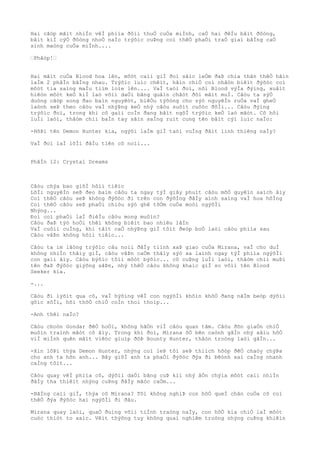 Hai cãòp mãìt nhiÌn vêÌ phiìa ðôìi thuÒ cuÒa miÌnh, caÒ hai ðêÌu bâìt ðôòng,
bâìt kiÌ cýÒ ðôòng nhoÒ naÌo trýõìc cuÞng coì thêÒ phaÒi traÒ giaì bãÌng caÒ
sinh maòng cuÒa miÌnh....
“Phâòp!“
Hai mãìt cuÒa Blood hoa lên, môòt caìi giÌ ðoì sãìc leÒm ðaÞ chia thân thêÒ hãìn
laÌm 2 phâÌn bãÌng nhau. Trýõìc luìc chêìt, hãìn chiÒ coì nhâòn biêìt ðýõòc coì
môòt tia saìng maÌu tiìm loìe lên.... VaÌ taòi ðoì, nõi Blood výÌa ðýìng, xuâìt
hiêòn môòt keÒ kiÌ laò võìi daÒi bãng quâìn chãòt ðôi mãìt muÌ. Câòu ta sýÒ
duòng cãòp song ðao baìn nguyêòt, biêÒu týõòng cho sýò nguyêÌn ruÒa vaÌ gheÒ
laònh seÞ theo câòu vaÌ nhýÞng keÒ nhý câòu suôìt cuôòc ðõÌi... Câòu ðýìng
trýõìc ðoì, trong khi cô gaìi coÌn ðang bâìt ngõÌ trýõìc keÒ laò mãòt. Cô hõi
luÌi laòi, thâòm chiì baÌn tay sãìn saÌng ruìt cung tên bâìt cýì luìc naÌo:
-HõÞi tên Demon Hunter kia, ngýõi laÌm giÌ taòi vuÌng ðâìt linh thiêng naÌy?
VaÌ ðoì laÌ lõÌi ðâÌu tiên cô noìi...
PhâÌn 12: Crystal Dreams
Câòu chýa bao giõÌ hôìi tiêìc
LõÌi nguyêÌn seÞ ðeo baìm câòu ta ngay týÌ giây phuìt câòu mõÒ quyêìn saìch âìy
Coì thêÒ câòu seÞ không ðýõòc ði trên con ðýõÌng ðâÌy aình saìng vaÌ hoa hôÌng
Coì thêÒ câòu seÞ phaÒi chiòu sýò ghê tõÒm cuÒa moòi ngýõÌi
Nhýng...
Ðoì coì phaÒi laÌ ðiêÌu câòu mong muôìn?
Câòu ðaÞ týò hoÒi thêì không biêìt bao nhiêu lâÌn
VaÌ cuôìi cuÌng, khi tâìt caÒ nhýÞng giÌ tôìt ðeòp boÒ laòi câòu phiìa sau
Câòu vâÞn không hôìi tiêìc...
Câòu ta im lãòng trýõìc câu noìi ðâÌy tiình xaÞ giao cuÒa Mirana, vaÌ cho duÌ
không nhiÌn thâìy giÌ, câòu vâÞn caÒm thâìy sýò xa laình ngay týÌ phiìa ngýõÌi
con gaìi âìy. Câòu býõìc tõìi môòt býõìc... cô cuÞng luÌi laòi, thâòm chiì muÞi
tên ðaÞ ðýõòc giýõng sãÞn, nhý thêÒ câòu không khaìc giÌ so võìi tên Blood
Seeker kia.
-...
Câòu ði lýõìt qua cô, vaÌ hýõìng vêÌ con ngýõÌi khôìn khôÒ ðang nãÌm beòp dýõìi
gôìc sôÌi, hõi thõÒ chiÒ coÌn thoi thoìp...
-Anh thêì naÌo?
Câòu choòn Gondar ðêÒ hoÒi, không hãÒn viÌ câòu quan tâm. Câòu ðõn giaÒn chiÒ
muôìn traình mãòt cô âìy. Trong khi ðoì, Mirana õÒ bên caònh gâÌn nhý xâìu hôÒ
viÌ miÌnh quên mâìt viêòc giuìp ðõÞ Bounty Hunter, thâòn troòng laòi gâÌn...
-Xin lôÞi thýa Demon Hunter, nhýng coì leÞ tôi seÞ thiìch hõòp ðêÒ chaòy chýÞa
cho anh ta hõn anh... Bây giõÌ anh ta phaÒi ðýõòc ðýa ði bêònh xaì caÌng nhanh
caÌng tôìt...
Câòu quay vêÌ phiìa cô, dýõìi daÒi bãng cuÞ kiì nhý âÒn chýìa môòt caìi nhiÌn
ðâÌy tha thiêìt nhýng cuÞng ðâÌy mãòc caÒm...
-BãÌng caìi giÌ, thýa cô Mirana? Tôi không nghiÞ con hôÒ queÌ chân cuÒa cô coì
thêÒ ðýa ðýõòc hai ngýõÌi ði ðâu.
Mirana quay laòi, quaÒ ðuìng võìi tiÌnh traòng naÌy, con hôÒ kia chiÒ laÌ môòt
cuòc thiòt to xaìc. Vêìt thýõng tuy không quaì nghiêm troòng nhýng cuÞng khiêìn
 