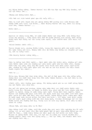 noì ðýìng không výÞng. “Demon Hunter“ biì âÒn kia ðýa tay ðõÞ lâìy Gondar, vaÌ
týÌ týÌ nhâìc lên...
-Nhýng anh không biêìt ðýõ...
-Tôi ðaÞ coì vinh haònh gheì qua nõi naÌy rôÌi...
Câòu ta traÒ lõÌi nhanh nhý côì gãìng không ðêÒ gioòng noìi cuÒa Mirana xâm
nhâòp thêm vaÌo traìi tim miÌnh... Ðãòt Bounty Hunter lên vai, môòt tia saìng
loìe lên, “Demon Hunter“ ...
Biêìn mâìt...
------------------------------------
Spectre im lãòng trong ðêm, cô caÒm nhâòn ðýõòc sýò thay ðôÒi cuÒa không khiì
trong cãn phoÌng... Viên ngoòc maÌu ðoÒ õÒ giýÞa phoÌng loìe saìng, môòt doÌng
ðiêòn maÌu ðoÒ chaòy vaÌ tan trong viên ngoòc, taòo thaÌnh môòt laÌn khoìi kiÌ
quaìi.
-Blood Seeker chêìt rôÌi...
Terror Blade noìi, gioòng ðiêÌm tiÞnh, trong khi Spectre gâÌn nhý giâòt miÌnh
khi nghe thâìy anh noìi. Nhýng vâÞn võìi âm ðiêòu nhý không coì chuyêòn giÌ xaÒy
ra, anh ta tiêìp tuòc:
-Tên Bounty Hunter cuÞng vâòy...
------------------------------------
Câòu ta dýÌng laòi ðôòt ngôòt... Neìt mãòt câòu hõi biêìn sãìc, nhýÞng giÌ câòu
výÌa ðýõòc nghe laÌm cho nhýÞng giÌ câòu biêìt gâÌn nhý biò ðaÒo lôòn. Gondar
nãÌm trên tay câòu, hãìn nhý ðõn giaÒn chiÒ chiÌm vaÌo môòt giâìc nguÒ biÌnh
yên, nhýÞng giÌ hãìn gýÒi gãìm laòi cho keÒ xa laò kia khiêìn cho hãìn thanh
thaÒn trýõìc khi chêìt...
-Anh ta ...
Phiìa sau, Mirana ðaÞ theo kiòp câòu. Cho duÌ cô ðaÞ quen võìi khu rýÌng naÌy,
nhýng khoì coì thêÒ theo kiòp tôìc ðôò cuÒa “Demon Hunter“, cho duÌ câòu ta coì
thêm môòt ngýõÌi trên tay.
-Chêìt rôÌi, vêìt thýõng quaì nãòng. Tôi không nghiÞ anh ta coì thêÒ sôìng ðýõòc
cho duÌ ðýõòc cýìu sõìm hõn.
Cho duÌ côì gãìng haò gioòng, nhýng câòu vâÞn khoì coì thêÒ giâìu ðýõòc nôÞi
buôÌn trong ðoì. Mirana, cô nhâòn ra ðiêÌu âìy, phuò nýÞ ðôi luìc nhaòy caÒm hõn
ngýõÌi ta nghiÞ, nhýng cô caÒm thâìy nghi ngõÌ. Trong mãìt moòi ngýõÌi, Demon
Hunter laÌ nhýÞng keÒ baìn linh hôÌn cho quyÒ, boòn hoò trao ðôÒi linh hôÌn theo
môòt caìch biì mâòt ðêÒ ðôìi lâìy sýìc maònh, nhýng ðôÌng thõÌi cuÞng mâìt dâÌn
ði baÒn ngaÞ cuÒa chiình miÌnh, biò hãìc aìm hoìa... ViÌ vâòy, ranh giõìi giýÞa
hoò vaÌ loaÌi quyÒ cuÞng trõÒ nên râìt mong manh, Illidan Stormrage laÌ viì duò
ðiêÒn hiÌnh cho nhýÞng keÒ âìy. Trong luìc cô coÌn suy nghiÞ, thiÌ câòu ta bâìt
chõòt ði tiêìp
-Khoan ðaÞ, anh mang câòu ta ði ðâu?
Câòu không traÒ lõÌi thêm, chiÒ ðõn giaÒn ðýa caìi xaìc tôòi nghiêòp âìy ði vaÌo
rýÌng, iìt ra võìi môòt tôìc ðôò výÌa phaÒi ðêÒ cô gaìi lãìm môÌm ðãÌng sau coì
thêÒ ði theo... CaÒm thâìy không coì kêìt quaÒ cho duÌ miÌnh coì hoÒi thêm,
Mirana im lãòng ðuôÒi theo sau, viÌ duÌ sao cô cuÞng coì traìch nhiêòm võìi
nhýÞng ngýõÌi chêìt taòi khu rýÌng naÌy.... VaÌ cýì thêì, hoò khuâìt dâÌn vaÌo
sau nhýÞng taìn cây...
 