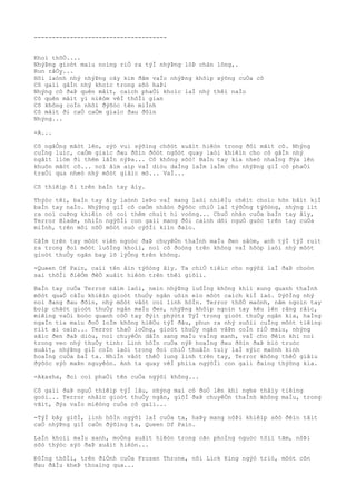 -------------------------------------
Khoì thõÒ....
NhýÞng gioòt maìu noìng riÒ ra týÌ nhýÞng lôÞ chân lông,.
Run râÒy...
Hõi laònh nhý nhýÞng cây kim ðâm vaÌo nhýÞng khõìp xýõng cuÒa cô
Cô gaìi gâÌn nhý khoìc trong sõò haÞi
Nhýng cô ðaÞ quên mâìt, caìch phaÒi khoìc laÌ nhý thêì naÌo
Cô quên mâìt yì niêòm vêÌ thõÌi gian
Cô không coÌn nhõì ðýõòc tên miÌnh
Cô mâìt ði caÒ caÒm giaìc ðau ðõìn
Nhýng...
-A...
Cô ngâÒng mãòt lên, sýò vui sýõìng chõòt xuâìt hiêòn trong ðôi mãìt cô. Nhýng
cuÌng luìc, caÒm giaìc ðau ðõìn ðôòt ngôòt quay laòi khiêìn cho cô gâÌn nhý
ngâìt liòm ði thêm lâÌn nýÞa... Cô không sõò! BaÌn tay kia nheò nhaÌng ðýa lên
khuôn mãòt cô... noì âìm aìp vaÌ diòu daÌng laÌm laÌm cho nhýÞng giÌ cô phaÒi
traÒi qua nheò nhý môòt giâìc mõ... VaÌ...
Cô thiêìp ði trên baÌn tay âìy.
Thýòc têì, baÌn tay âìy laònh leÞo vaÌ mang laòi nhiêÌu chêìt choìc hõn bâìt kiÌ
baÌn tay naÌo. NhýÞng giÌ cô caÒm nhâòn ðýõòc chiÒ laÌ týõÒng týõòng, nhýng iìt
ra noì cuÞng khiêìn cô coì thêm chuìt hi voòng... ChuÒ nhân cuÒa baÌn tay âìy,
Terror Blade, nhiÌn ngýõÌi con gaìi mang ðôi caình dõi nguÒ guòc trên tay cuÒa
miÌnh, trên môi nõÒ môòt nuò cýõÌi kiìn ðaìo.
CâÌm trên tay môòt viên ngoòc ðaÞ chuyêÒn thaÌnh maÌu ðen sâòm, anh týÌ týÌ ruìt
ra trong ðoì môòt luôÌng khoìi, noì cô ðoòng trên không vaÌ hõòp laòi nhý môòt
gioòt thuÒy ngân bay lõ lýÒng trên không.
-Queen Of Pain, caìi tên âìn týõòng âìy. Ta chiÒ tiêìc cho ngýõi laÌ ðaÞ choòn
sai thõÌi ðiêÒm ðêÒ xuâìt hiêòn trên thêì giõìi.
BaÌn tay cuÒa Terror nãìm laòi, neìn nhýÞng luôÌng không khiì xung quanh thaÌnh
môòt quaÒ câÌu khiêìn gioòt thuÒy ngân uôìn eìo môòt caìch kiÌ laò. DýõÌng nhý
noì ðang ðau ðõìn, nhý môòt vâòt coì linh hôÌn. Terror thõÒ maònh, nãm ngoìn tay
boìp chãòt gioòt thuÒy ngân maÌu ðen, nhýÞng khõìp ngoìn tay kêu lên rãng rãìc,
miêìng vaÒi boòc quanh côÒ tay ðýìt phýòt: TýÌ trong gioòt thuÒy ngân kia, haÌng
ngaÌn tia maìu ðoÒ loÌm không hiêÒu týÌ ðâu, phun ra nhý suôìi cuÌng môòt tiêìng
riìt ai oaìn... Terror thaÒ loÒng, gioòt thuÒy ngân vâÞn coÌn riÒ maìu, nhýng
sãìc ðen ðaÞ diòu, noì chuyêÒn dâÌn sang maÌu vaÌng xanh, vaÌ cho ðêìn khi noì
trong veo nhý thuÒy tinh: Linh hôÌn cuÒa nýÞ hoaÌng ðau ðõìn ðaÞ biò truòc
xuâìt, nhýÞng giÌ coÌn laòi trong ðoì chiÒ thuâÌn tuìy laÌ sýìc maònh kinh
hoaÌng cuÒa baÌ ta. NhiÌn vâòt thêÒ lung linh trên tay, Terror không thêÒ giâìu
ðýõòc sýò maÞn nguyêòn. Anh ta quay vêÌ phiìa ngýõÌi con gaìi ðaìng thýõng kia.
-Akasha, ðoì coì phaÒi tên cuÒa ngýõi không...
Cô gaìi ðaÞ nguÒ thiêìp týÌ lâu, nhýng maì cô ðoÒ lên khi nghe thâìy tiêìng
goòi... Terror nhâìc gioòt thuÒy ngân, giõÌ ðaÞ chuyêÒn thaÌnh không maÌu, trong
vãìt, ðýa vaÌo miêòng cuÒa cô gaìi...
-TýÌ bây giõÌ, linh hôÌn ngýõi laÌ cuÒa ta, haÞy mang nôÞi khiêìp sõò ðêìn tâìt
caÒ nhýÞng giÌ caÒn ðýõìng ta, Queen Of Pain.
LaÌn khoìi maÌu xanh, moÒng xuâìt hiêòn trong cãn phoÌng nguòc tôìi tãm, nôÞi
sõò thýòc sýò ðaÞ xuâìt hiêòn...
ÐôÌng thõÌi, trên ðiÒnh cuÒa Frozen Throne, nõi Lick King ngýò triò, môòt cõn
ðau ðâÌu kheÞ thoaìng qua...
 