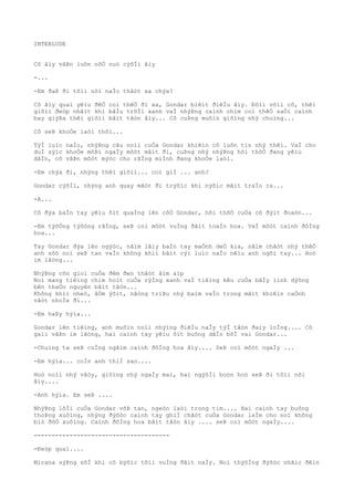 INTERLUDE
Cô âìy vâÞn luôn nõÒ nuò cýõÌi âìy
-...
-Em ðaÞ ði tõìi nõi naÌo thâòt xa chýa?
Cô âìy quaì yêìu ðêÒ coì thêÒ ði xa, Gondar biêìt ðiêÌu âìy. Ðôìi võìi cô, thêì
giõìi ðeòp nhâìt khi bâÌu trõÌi xanh vaÌ nhýÞng caình chim coì thêÒ saÒi caình
bay giýÞa thêì giõìi bâìt tâòn âìy... Cô cuÞng muôìn giôìng nhý chuìng...
Cô seÞ khoÒe laòi thôi...
TýÌ luìc naÌo, nhýÞng câu noìi cuÒa Gondar khiêìn cô luôn tin nhý thêì. VaÌ cho
duÌ sýìc khoÒe môÞi ngaÌy môòt mâìt ði, cuÞng nhý nhýÞng hõi thõÒ ðang yêìu
dâÌn, cô vâÞn môòt mýòc cho rãÌng miÌnh ðang khoÒe laòi.
-Em chýa ði, nhýng thêì giõìi... coì giÌ ... anh?
Gondar cýõÌi, nhýng anh quay mãòt ði trýõìc khi nýõìc mãìt traÌo ra...
-A...
Cô ðýa baÌn tay yêìu õìt quaÌng lên côÒ Gondar, hõi thõÒ cuÒa cô ðýìt ðoaòn...
-Em týõÒng týõòng rãÌng, seÞ coì môòt vuÌng ðâìt toaÌn hoa. VaÌ môòt caình ðôÌng
hoa...
Tay Gondar ðýa lên ngýòc, nãìm lâìy baÌn tay maÒnh deÒ kia, nãìm chãòt nhý thêÒ
anh sõò noì seÞ tan vaÌo không khiì bâìt cýì luìc naÌo nêìu anh ngõi tay... Hoò
im lãòng...
NhýÞng cõn gioì cuÒa ðêm ðen thâòt âìm aìp
Noì mang tiêìng chim hoìt cuÒa rýÌng xanh vaÌ tiêìng kêu cuÒa bâÌy linh dýõng
bên thaÒo nguyên bâìt tâòn...
Không khiì nheò, âÒm ýõìt, nãòng triÞu nhý baìm vaÌo trong mãìt khiêìn caÒnh
vâòt nhoÌe ði...
-Em haÞy hýìa...
Gondar lên tiêìng, anh muôìn noìi nhýìng ðiêÌu naÌy týÌ tâòn ðaìy loÌng.... Cô
gaìi vâÞn im lãòng, hai caình tay yêìu õìt buông dâÌn bõÌ vai Gondar...
-Chuìng ta seÞ cuÌng ngãìm caình ðôÌng hoa âìy.... SeÞ coì môòt ngaÌy ...
-Em hýìa... coÌn anh thiÌ sao....
Hoò noìi nhý vâòy, giôìng nhý ngaÌy mai, hai ngýõÌi boòn hoò seÞ ði tõìi nõi
âìy....
-Anh hýìa. Em seÞ ....
NhýÞng lõÌi cuÒa Gondar võÞ tan, ngeòn laòi trong tim.... Hai caình tay buông
thoÞng xuôìng, nhýng ðýõòc caình tay ghiÌ chãòt cuÒa Gondar laÌm cho noì không
biò ðôÒ xuôìng. Caình ðôÌng hoa bâìt tâòn âìy .... seÞ coì môòt ngaÌy....
--------------------------------------
-Ðeòp quaì....
Mirana sýÞng sõÌ khi cô býõìc tõìi vuÌng ðâìt naÌy. Noì thýõÌng ðýõòc nhãìc ðêìn
 