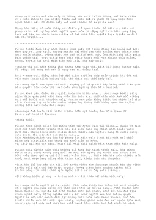 nhýng caìi caìch maÌ tên naÌy di ðôòng, nên noìi laÌ di ðôòng, viÌ hãìn thâòm
chiì coÌn không ði qua nhýÞng ðiêÒm maÌ hãìn leÞ ra phaÒi ði qua, hãìn ðôòt
ngôòt biêìn mâìt õÒ ðiêÒm naÌy vaÌ xuâìt hiêòn õÒ xa phiìa sau!
Nhýng hõn hêìt, cô caÒm thâìy coì ðiêÌu giÌ quen thuôòc õÒ hãìn.... hãìn coì
phong caìch râìt giông môòt ngýõÌi quen cuÒa cô .Ngay týÌ luìc hãìn quay lýng
laòi vaÌ ðýa tay chaÌo taòm biêòt, cô ðaÞ nhõì ðêìn ngýõÌi âìy. NgýõÌi ra ði 3
nãm vêÌ trýõìc....
.....................................
Furion ðiêÌm ðaòm lâìy môòt chiêìc ghêì gaÞy týÌ trong ðôìng tan hoang maÌ Anti
Mage gây ra. Lâòp týìc, nhýÞng nhaình cây moòc lên taòo thaÌnh môòt chiêìc chân
ghêì hoaÌn chiÒnh, výÞng chaÞi hõn caÒ chiêìc ghêì cuÞ. Ông ðãòt laòi gâÌn phiìa
baÌn uôìng traÌ, roìt tiêìp môòt côìc nýõìc khaìc mõÌi viò khaìch cuÒa miÌnh.
Nhýng, trýõìc khi Anti Mage kiòp mõÒ lõÌi, ông ðaÞ noìi:
-Chuìng tôi coì môòt thông lêò: Không hõòp taìc võìi bâìt kiÌ Demon Hunter naÌo.
ViÌ vâòy, tôi mong anh seÞ ði ngay sau khi duÌng traÌ.
Anti - mage cuìi ðâÌu, câòu ðaÞ dýò tiình trýõÌng hõòp naÌy trýõìc khi ðýa noì
vaÌo muòc “caìc tiÌnh huôìng tôÌi têò nhâìt coì thêÒ xaÒy ra“.
-Tôi mong ngaÌi seÞ nghe tôi noìi, nhýÞng giÌ sãìp tõìi ðây không chiÒ liên quan
ðêìn quyêÌn lõòi cuÒa tôi, maÌ coÌn aÒnh hýõìng lõìn ðêìn Senitel.
Furion kheÞ gâòt ðâÌu. Hai ngýõÌi boòn hoò hiêÒu nhau... Anti mage biêìt rãÌng
giýÞa ðaìm quân phêì vâòt ðang nãÌm lãn loìc kia, chiÒ câÌn môòt keÒ mõÒ miêòng
noìi vêÌ buôÒi noìi chuyêòn naÌy, Furion seÞ gãòp không biêìt bao nhiêu laÌ rãìc
rôìi. Furion, tuy coÌn cân nhãìc, nhýng ông không thêÒ không quan tâm trýõìc
nhýÞng lõÌi naÌy cuÒa Anti mage.
-Scourage ðaÞ hoaÌn tâìt viêòc triêòu hôÌn nýÞ hoaÌng ðau ðõìn Queen Of
Pain...vaÌ Lord of Avernus
-Không thêÒ!
Furion ðôòt ngôòt noìi! Ông không thêÒ tin ðýõòc vaÌo tai miÌnh... Queen Of Pain
chiÒ coì thêÒ ðýõòc triêòu hôÌi khi kiì sinh taòi duy nhâìt môòt loaÌi vâòt:
QuyÒ dõi. Nhýng trong môòt chiêìn diòch nhiêÌu nãm trýõìc, hang ôÒ cuôìi cuÌng
cuÒa loaÌi dõi naÌy ðaÞ biò thiêu ruòi....
CoÌn Abaddon,chiình tay ông ðaÞ phong âìn hãìn vaÌo 1 nõi biì mâòt maÌ chiÒ
miÌnh ông biêìt.laÌm sao chung coì thêÒ tiÌm ra ðýõc?
-Ta lâìy giÌ ðêÒ tin câòu, nhâìt laÌ võìi caìi caìch ðêìn thãm ðôòc ðaìo naÌy?
Furion noìi ngýõòc hãÒn võìi nhýÞng giÌ ðang suy tiình trong ðâÌu. Ông không
biêìn sãìc, cuÞng không thay ðôÒi âm ðôò. Hõn nýÞa, ông muôìn laìi cuôòc trao
ðôÒi naÌy theo hýõìng coì lõòi võìi miÌnh hõn.... Phiìa bên kia cuÒa chiêìc baÌn
nhoÒ, Anti mage ðang uôìng môòt taìch traÌ, tiêìp tuòc câu chuyêòn:
-Tôìt hõn laÌ ông nên tin tôi. Sýò thýòc viêòc the Scourage chuâÒn biò cho viêòc
triêòu hôÌi naÌy tôi ðaÞ biêìt trýõìc. Nhýng viêòc boòn chuìng triêòu hôÌi
thaÌnh công, tôi mõìi chiÒ výÌa ðýõòc biêìt caìch ðây vaÌi tiêìng..
-Tôi không hiêÒu yì ông. - Furion muôìn biêìt thêm vêÌ nhân vâòt naÌy.
Anti mage nhiÌn ngýõÌi phiìa trýõìc. Câòu caÒm thâìy ðau loÌng khi noìi chuyêòn
võìi ngýõÌi cha cuÒa miÌnh nhý thêÒ noìi võìi ai ðoì xa laò... TrõÒ thaÌnh môòt
Demon Hunter coì nghiÞa laÌ trõÒ thaÌnh môòt keÒ khaìc, môòt khi hoò ðaÞ lýòa
choòn nghêÌ naÌy, ðôÌng nghiÞa võìi viêòc moòi ngýõÌi xem hoò laÌ ma quyÒ.
NgýõÌi ta sõò sýìc maònh ðêìn týÌ boìng tôìi cuÒa caìc Demon Hunter, hoò ðõn
thuâÌn nhiÌn vaÌo ðôi mãìt rýòc chaìy, nhýÞng gioòt maìu ðen vaÌ ngoòn lýÒa xanh
chaìy rýòc týÌ hoò, maÌ chýa bao giõÌ nghiÞ ðêìn viêòc hoò ðaÞ phaÒi hi sinh
 