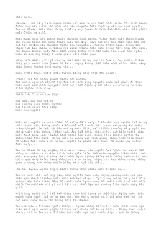 thêì naÌo.
-Gondar, tôi lâìy laÌm ngaòc nhiên viÌ anh ta coì thêÒ hôÌi sinh. Tôi vinh haònh
ðýõòc ông âìy tiêìt lôò môòt sôì câu chuyêòn ðõÌi thýõÌng vêÌ con trai ngaÌi,
Terror Blade. Nêìu theo ðuìng thõÌi gian, Queen Of Pain ðaÞ ðêìn võìi thêì giõìi
naÌy ðýõòc ba giõÌ.
Anti mage noìi nhý không phaÒi chuyêòn cuÒa miÌnh. VuÌng ðâìt naÌy không hiêìm
keÒ ruÌng miÌnh khi nghe thâìy caìi tên âìy, ngay caÒ khi hoò chiÒ nghe kêÒ vêÌ
noì týÌ nhýÞng câu chuyêòn ðýõòc lýu truyêÌn... Furion trâÌm ngâm, trong khi
thýòc têì bao nhiêu lo lãìng cýì xuâìt hiêòn dôÌn dâòp trong ðâÌu ông. Hõn nýÞa,
tên Demon Hunter naÌy ðêìn hãÒn cuÞng không chiÒ ðêÒ baìo tin...vaÌ hõn nýÞa,
hãìn khiêìn ông thâìy 1 caÒm giaìc râìt thân quen
-Ông câÌn ðiêÌu giÌ týÌ chuìng tôi? Nêìu ðuìng nhý tôi ðoaìn, ông muôìn chiêìm
lâìy sýìc maònh cuÒa Queen Of Pain, nhýng không thêÒ laÌm môòt miÌnh. Nêìu vâòy,
thýa Demon Hunter Anti mage, tôi...
Câòu cýõÌi khan, ngãìt lõÌi Furion bãÌng mâìy chýÞ ðõn giaÒn:
-Tiêìc laÌ ðoì không phaÒi ðiêÌu tôi muôìn.
Tôi muôìn cýìu cô âìy.Cô âìy ðaÞ biò lich king nguyêÌn ruÒa vaÌ phaÒi ði theo
hãìn maÞi maÞi.LõÌi nguyêÌn chiÒ coì thêÒ ðýõòc giaÒi nêìu.....chuìng ta tiêu
diêòt ðýõòc lich king.
__________________
PhâÌn 14: Turn on the light
Hai daÒi mây ðen trãìng
Hai luôÌng gioì thôÒi ngýõòc
Hai tiình caìch ðôìi lâòp
Môòt con ngýõÌi
MôÞi khi ngýõÌi ta noìi “ðêm“ õÒ vuÌng ðâìt naÌy, ðiêÌu ðoì coì nghiÞa laÌ boìng
tôìi thýòc sýò. Không phaÒi kiêÒu mõÌ mõÌ tranh tôìi tranh saìng nhý khi mãòt
trãng khuyêìt le leìt chiìêu xuôìng mãòt ðâìt, vaÌ thiÒnh thoaÒng mâìy ngôi sao
chõìp tãìt trên không. “Ðêm“ taòi ðây laÌ tôìi, tôìi miòt, caÒ bâÌu trõÌi lâÞn
mãòt ðâìt hoÌa laòi thaÌnh môòt khôìi ðen kiòt. Boìng tôìi khiêìn ngýõÌi ta
không thêÒ tôÌn taòi, nhýng nêìu hi voòng vaÌ vinh quang không thêÒ tiÌm thâìy
õÒ vuÌng ðâìt cuÒa aình saìng, ngýõÌi ta phaÒi dâìn thân, ði xuyên qua vuÌng
ðâìt naÌy...
Terror Blade ði ra, nhýÞng vêìt maìu loang trên ngýõÌi ðaÞ ðýõòc lau saòch ðêÒ
không ai nhâòn ra chiêìn tiìch hãìn výÌa laÌm. VeÒ maÞn nguyêòn biêìn mâìt, bôò
mãòt anh quay laòi traòng thaìi môòt býìc týõòng bãÌng sãìt không caÒm xuìc. Anh
býõìc qua daÞy haÌnh lang không coì aình saìng, nhýng coì hay không cuÞng không
quan troòng, anh không nhiÌn bãÌng mãìt týÌ lâu rôÌi...
-Ra ði, Lycan, ngýõi thýÌa biêìt không thêÒ giâìu mãòt trýõìc ta...
Terror noìi võìi veÒ nhý gãòp môòt ngýõÌi baòn cuÞ, nhýng gioòng noìi coì pha
lâÞn sýò khinh thýõÌng võìi môòt keÒ haò câìp... TýÌ trong boìng tôìi, hai ðôìm
saìng lâòp loÌe hiêòn lên, ðôi mãìt cuÒa Lycanrope, ðôi mãìt cuÒa thuì sãn môÌi
nhiÌn Terrorblade nhý yì noìi hãìn coì thêÒ ðýa anh xuôìng ðiòa nguòc ngay bây
giõÌ.
-Illidan, ngýõi chiÒ laÌ keÒ sôìng taòm bõò trong cõ thêÒ âìy. ÐýÌng quên sýìc
maònh cuÒa ngýõi laÌ do ai ban cho. Nên nhõì, ngýõi chiÒ laÌ môòt keÒ tôi tõì
reÒ maòt cuÒa chuìa têÒ boìng tôìi Kil“Jaden.
Terrorblade - Illidan cýõÌi khâÒy... Lycan không hêÌ biêìt baÒn châìt cuÒa sýò
liên kêìt sýìc maònh giýÞa Illidan vaÌ chuìa têÒ boìng tôìi... Nhýng theo caìch
khaìc, chiình Terror - Illidan laòi câÌn sýò nghi hoãòc âìy... Anh im lãòng
 