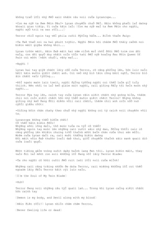 không traÒ lõÌi nhý ðêÒ xaìc nhâòn câu noìi cuÒa Lycanrope...
-Con ma nýÞ ta ðem ðêìn ðâu?- Lycan chuyêÒn chuÒ ðêÌ. Hãìn không phaÒi laÌ daòng
khoaìi giao tiêìp. Yì cuÒa hãìn laÌ: “Con ma nýÞ maÌ ta ðem ðêìn cho ngýõi,
ngýõi xýÒ triì ra sao rôÌi...“
Terror chiÒ ngoìn tay vêÌ phiìa cuôìi ðýõÌng hâÌm... BiÌnh thaÒn ðaìp:
-Ta ðaÞ thaÒ noì ra hai phuìt trýõìc. Ngýõi ðêìn hõi châòm ðêÒ thâìy caÒnh noì
biêìn mâìt giýÞa không khiì...
Lycan trõòn mãìt. Hãìn ðaÞ mâìt hai nãm riÌnh moÌ chõÌ ðõòi ðêÒ toìm con dõi
naÌy, con dõi quyÒ duy nhâìt coÌn tôÌn taòi ðêÒ nýÞ hoaÌng ðau ðõìn Queen Of
Pain coì môòt “vâòt chuÒ“, vâòy maÌ...
-Ngýõi !
Lycan hai tay giýÞ chãòt lâìy côÒ cuÒa Terror, cõ cãng phôÌng lên, hõn luìc naÌo
hêìt hãìn muôìn giêìt chêìt anh. Coì veÒ nhý biò tâìn công bâìt ngõÌ, Terror biò
âìn chãòt vaÌo týõÌng...
-ÐôÌ ngaòo maòn laìo toeìt, ngýõi ðýÌng týõÒng ngýõi coì thêÒ laÌm giÌ tuÌy
thiìch. Nên nhõì ta laÌ keÒ giaìm saìt ngýõi, caìi giôìng ðâÌy tõì heÌn moòn nhý
ngýõi...
Terror ðýa tay lên, caình tay cuÒa Lycan vâìn siêìt chãòt nhý goòng kiÌm, thâòm
chiì noì coÌn siêìt chãòt hõn nhý thêÒ muôìn giêìt chêìt Terror! Nhýng không
giôìng nhý keÒ ðang ðôìi diêòn võìi caìi chêìt, thâòm chiì anh coÌn nõÒ nuò
cýõÌi giêÞu cõòt:
-Giôìng bôìn chân chaòy theo chuÒ nhý ngýõi không coì tý caìch noìi chuyêòn võìi
ta.
Lycanrope không thêÒ kiêÌm chêì!
Cõ thêÒ hãìn biêìn ðôÒi!
NhýÞng sõòi lông daÌi, thô moòc tuÒa ra týÌ cõ thêÒ!
NhýÞng ngoìn tay moòc lên nhýÞng caìi vuôìt sãìc nhý dao, ðôÌng thõÌi caìc cõ
cãng phôÌng lên khiêìn chuìng trõÒ thaÌnh môòt baÌn chân cuÒa thuì sãn môÌi.
MoÞm cuÒa Lycan daÌi ra, caìi muÞi thãÒng biêìn daòng
Ðôi mãìt vôìn ðaÞ thuôòc loaÌi daÞ thuì, giõÌ chuyêÒn thaÌnh sãìc xanh quaìi diò
cuÒa loaÌi quyÒ.
Môòt tiêìng gâÌm voòng suôìt daÞy haÌnh lang ðen tôìi. Lycan biêìn mâìt, thay
vaÌo ðoì laÌ môòt con soìi khôÒng lôÌ ðang vôÌ lâìy Terror Blade:
-Ta cho ngýõi cõ hôòi cuôìi ðêÒ ruìt laòi lõÌi noìi cuÒa miÌnh!
NhýÞng caìi rãng trãìng nhõÒn ðe doòa Terror, caìi miêòng khôÒng lôÌ coì thêÒ
ngoaòm lâìy ðâÌu Terror bâìt cýì luìc naÌo.
“I“m the Soul of My Twin Blade“
-Huh?
Terror ðang noìi nhýÞng câu týÌ quaìi laò... Trong khi Lycan caÌng siêìt chãòt
hõn caình tay
“Demon is my body, and Devil along with my blood“
“Hãìn ðiên rôÌi!“ Lycan nhiÌn chãm chãm Terror,
“Never feeling life or dead“
 