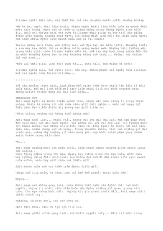 Illidan cýõÌi lõìn hõn, nhý thêÒ ðoì laÌ câu chuyêòn buôÌn cýõÌi khuÒng khiêìp
-Ha ha ha, ngýõi khaì lãìm nhoìc, nhýng ngýõi biêìt linh hôÌn cuÒa ta maònh ðêìn
mýìc naÌo không. Ngay caÒ cõ thêÒ ta cuÞng không chiòu ðýòng ðýõòc linh hôÌn
âìy, chiÒ coì nhýìng neìt veÞ cuÒa Kil“Jaden mõìi giuìp ta duy triÌ cân bãÌng
ðýõòc sýìc maònh. ChãÒng nheÞ ngýõi tin vuÌng ðâìt linh hôÌn beì xiìu cuÒa ngýõi
coì thêÒ chýìa ðýõòc sýìc maònh cuÒa caÒ ta vaÌ ngýõi?
Terror không noìi thêm, anh dýÌng laòi vaÌ ðýa tay lên bâÌu trõÌi. KhoaÒng trõÌi
u aìm mây kia chõòt lôò ra nhýÞng luôÌn saìng maònh meÞ. NhýÞng býìc týõÌng aÒo
trong thêì giõìi cuÒa Illidan biêìn dâÌn ði, võÞ tan nhý boòt bong boìng ðêÒ lôò
ra môòt khoaÒng không bao la nhý khoaÒng không vuÞ truò.... Không, noì chiình
laÌ vuÞ truò...
-Ðây laÌ thêì giõìi linh hôÌn cuÒa tôi... Thêì naÌo, ông ðôÌng yì chýì?
Illidan sýÞng laòi, vaÌ cýõÌi lõìn. Hôm nay, không phaÒi laÌ ngaÌy cuÒa Illidan,
maÌ laÌ ngaÌy cuÒa Terror-Illidan...
.................
TýÌ cãn phoÌng laònh giaì, Lich King mõÒ caình cýÒa ðoìn chaÌo tên ðâÌy tõ mõìi
cuÒa hãìn, keÒ maÌ linh hôÌn maÌ hãìn laÌm chuÒ. ChiÒ coì môòt chuyêòn hãìn
không biêìt: Terror ðang coì hai linh hôÌn...
INTERLUDE OUT
Anti mage býõìc ra khoÒi tiêÌn saÒnh lõìn, khuôn mãt câòu lãòng ði trong thâìt
voòng. NiêÌm hi voòng iìt oÒi cuÒa câòu giõÌ tãìt ngâìm... mãòc duÌ ngay týÌ
ðâÌu câòu ðaÞ hiêÒu ðiêÌu âìy không bao giõÌ diêÞn ra.
“Râìt tiêìc, chuìng tôi không thêÒ giuìp anh“
Anti mage nhõì laòi... PhaÒi rôÌi, không coì lyì giÌ cha laòi ðem caÒ quân ðôòi
ðêÒ cýìu môòt con dõi quyÒ ðýõòc. VaÌ không coì lyì giÌ ông laòi tin týõÒng môòt
tên Demon Hunter haò ðãÒng nhý miÌnh. Câòu im lãòng býõìc ði khoÒi nõi maÌ câòu
lõìn lên, châòm chaòp vaÌ vô voòng. Trong khoaÒnh khãìc, tâìt caÒ nhýÞng giÌ ðaÞ
traÒi qua, cuÞng nhý nhýÞng giÌ câòu mong ýõìc nhý môòt cuôìn phim quay châòm
xuâìt hiêòn trong ðâÌu câòu.
-A....
Anti mage ngâÒng mãòt lên bâÌu trõÌi, caÒm nhâòn ðýõòc nhýÞng gioòt nýõìc laònh
rõi xuôìng..
Câòu ðýìng sýÞng trong cõn mýa. NgaÌy âìy cuÞng trong cõn mýa naÌy, môòt câòu
beì týõÒng rãÌng ðõÌi chiÒ toaÌn hoa hôÌng ðaÞ boÒ ði ðêÒ kiêìm tiÌm sýìc maònh
cuÒa miÌnh, vâòy bây giõÌ câòu coì ðiêÌu giÌ?
Sýìc maònh cuÒa anh coì thêÒ laÌm ðýõòc ðiêÌu giÌ?
“Ngay caÒ luìc naÌy, ta vâÞn luôn laÌ keÒ ðêÒ ngýõÌi khaìc baÒo vêò“
Nhýng...
Anti mage seÞ không quay laòi, câòu không thêÒ baÒo vêò ðýõòc tâìt caÒ moòi
ngýõÌi, nhýng iìt nhâìt câòu câÌn baÒo vêò ðýõòc nhýÞng giÌ quan troòng võìi
câòu. Cõn mýa nãòng haòt dâÌn, nhýÞng kiì ýìc nhaòt nhoÌa dâÌn, Anti mage siêìt
chãòt caình tay..
-Akasha, cô haÞy ðõòi, tôi seÞ cýìu cô.
-ÐôÌ ðâÌn ðôòn, câòu ði týò týÒ thiÌ coì.
Anti mage giâòt miÌnh quay laòi, anh biêìt ngýõÌi naÌy... Hãìn laÌ môòt trong
 