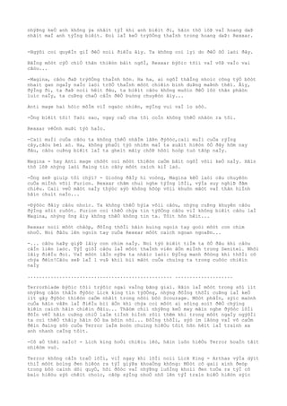 nhýÞng keÒ anh không ýa nhâìt týÌ khi anh biêìt ði, hãìn thô lôÞ vaÌ hoang daÞ
nhâìt maÌ anh týÌng biêìt. Ðoì laÌ keÒ trýõÒng thaÌnh trong hoang daÞ: Rexxar.
-Ngýõi coì quyêÌn giÌ ðêÒ noìi ðiêÌu âìy. Ta không coì lyì do ðêÒ õÒ laòi ðây.
BãÌng môòt cýÒ chiÒ thân thiêòn bâìt ngõÌ, Rexxar býõìc tõìi vaÌ vôÞ vaÌo vai
câòu...
-Magina, câòu ðaÞ trýõÒng thaÌnh hõn. Ha ha, ai ngõÌ thãÌng nhoìc công týÒ bôòt
nhaìt gan ngaÌy naÌo laòi trõÒ thaÌnh môòt chiêìn binh duÞng maÞnh thêì. Âìy,
ðýÌng ði, ta ðaÞ noìi hêìt ðâu, ta biêìt câòu không muôìn ðêÒ lôò thân phâòn
luìc naÌy, ta cuÞng chaÒ câÌn ðêÒ buòng chuyêòn âìy...
Anti mage haì hôìc môÌm viÌ ngaòc nhiên, mýÌng vui vaÌ lo sõò.
-Ông biêìt tôi! Taòi sao, ngay caÒ cha tôi coÌn không thêÒ nhâòn ra tôi.
Rexxar vêÒnh muÞi týò haÌo.
-Caìi muÌi cuÒa câòu ta không thêÒ nhâÌm lâÞn ðýõòc,caìi muÌi cuÒa rýÌng
cây,câòu beì aò. Ha, không phaÒi týò nhiên maÌ ta xuâìt hiêòn õÒ ðây hôm nay
ðâu, câòu cuÞng biêìt laÌ ta gheìt mâìy chôÞ hôòi hoòp tuò tâòp naÌy.
Magina - hay Anti mage chõòt coì môòt thiêòn caÒm bâìt ngõÌ võìi keÒ naÌy. Hãìn
thô lôÞ nhýng laòi ðaìng tin câòy môòt caìch kiÌ laò.
-Ông seÞ giuìp tôi chýì? - Gioòng ðâÌy hi voòng, Magina kêÒ laòi câu chuyêòn
cuÒa miÌnh võìi Furion. Rexxar chãm chuì nghe týÌng lõÌi, výÌa suy nghiÞ ðãm
chiêu. Caìi veÒ mãòt naÌy thýòc sýò không hõòp võìi khuôn mãòt vaÌ thân hiÌnh
hãìn chuìt naÌo...
-Ðýõòc ðâìy câòu nhoìc. Ta không thêÒ hýìa võìi câòu, nhýng cuÞng khuyên câòu
ðýÌng sôìt ruôòt. Furion coì thêÒ chýa tin týõÒng câòu viÌ không biêìt câòu laÌ
Magina, nhýng ông âìy không thêÒ không tin ta. Tôìt hõn hêìt...
Rexxar noìi môòt châòp, ðôÌng thõÌi hãìn buìng ngoìn tay goòi môòt con chim
nhoÒ. Noì ðâòu lên ngoìn tay cuÒa Rexxar môòt caìch ngoan ngoaÞn...
-... câòu haÞy giýÞ lâìy con chim naÌy. Noì týò biêìt tiÌm ta õÒ ðâu khi câòu
câÌn liên laòc. TýÌ giõÌ câòu laÌ môòt thaÌnh viên âÒn miÌnh trong Senitel. Nhõì
lâìy ðiêÌu ðoì. VaÌ môòt lâÌn nýÞa ta nhãìc laòi: ÐýÌng manh ðôòng khi thõÌi cõ
chýa ðêìn!Câòu seÞ laÌ 1 vuÞ khiì biì mâòt cuÒa chuìng ta trong cuôòc chiêìn
naÌy
.................................................. ....................
Terrorblade býõìc tõìi trýõìc ngai vaÌng bãng giaì. Hãìn laÌ môòt trong sôì iìt
nhýÞng câòn thâÌn ðýõòc Lick king tin týõÒng, nhýng ðôÌng thõÌi cuÞng laÌ keÒ
iìt gây ðýõòc thiêòn caÒm nhâìt trong nôòi bôò Scourage. Môòt phâÌn, sýìc maònh
cuÒa hãìn vâÞn laÌ ðiêÌu biì âÒn khi chýa coì môòt ai sôìng soìt ðêÒ chýìng
kiêìn caìch hãìn chiêìn ðâìu... Thâòm chiì nhýÞng keÒ may mãìn nghe ðýõòc lõÌi
ðôÌn vêÌ hãìn cuÞng chiÒ laÌm tiÌnh hiÌnh rôìi thêm khi trong môòt ngaÌy ngýõÌi
ta coì thêÒ thâìy hãìn õÒ ba bôìn nõi... ÐôÌng thõÌi, sýò im lãòng vaÌ vô caÒm
ðêìn ðaìng sõò cuÒa Terror laÌm boòn chuìng hiêÒu tôìt hõn hêìt laÌ traình xa
anh nhanh caÌng tôìt.
-Cô aÒ thêì naÌo? - Lich king hoÒi chiêìu lêò, hãìn luôn hiêÒu Terror hoaÌn tâìt
nhiêòm vuò.
Terror không câÌn traÒ lõÌi, viÌ ngay khi lõÌi noìi Lick King - Arthas výÌa dýìt
thiÌ môòt boìng ðen hiêòn ra týÌ giýÞa khoaÒng không: Môòt cô gaìi xinh ðeòp
trong bôò caình dõi quyÒ, hõi ðôòc vaÌ nhýÞng luôÌng khoìi ðen toÒa ra týÌ cô
baìo hiêòu sýò chêìt choìc, cãòp sýÌng nhoÒ nhô lên týÌ traìn biêÒ hiêòn sýìc
 