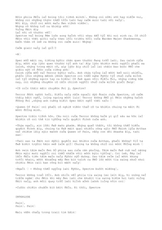 Bôìn phiìa ðêÌu laÌ boìng tôìi tiÞnh miòch“. Không coì nôÞi sõò hay niêÌm vui,
không coì nhýÞng thýòc thêÒ tôÌn taòi hay caÒm xuìc taòi nõi naÌy“.
Nõi âìy, chiÒ coì môòt maÌu ðen viÞnh viêÞn“.
Nhýng cô không toÒ ra khiêìp sõò“
VuÌng ðâìt âìy
LaÌ nõi cô thuôòc vêÌ“
Spectre vaÌ boìng ðêm luôn song haÌnh võìi nhau kêÒ týÌ khi noì sinh ra. Cô chiÒ
ðêìn võìi thêì giõìi naÌy theo lõÌi triêòu hôÌi cuÒa Warden Majev Shadowsong,
baÒn thân cô leÞ ra không coì caÒm xuìc“ Nhýng“
CaÒm giaìc naÌy laÌ giÌ“?
-A“
Spec mõÒ mãìt ra, tiêìng býõìc chân quen thuôòc ðang trõÒ laòi. Sau caình cýÒa
âìy, môòt aìp lýòc quen thuôòc týÌ anh ta“ Aìp lýòc khiêìn moòi ngýõÌi phaÒi xa
laình, nhýng trong mãìt cô, aìp lýòc âìy chiÒ laÌ laì chãìn bao boòc ðêÒ che
giâìu sýò cô ðôòc cuÒa riêng anh“
Caình cýÒa mõÒ vaÌ Terror býõìc vaÌo. Anh chýa týÌng laÌ môòt keÒ noìi nhiêÌu,
phâÌn lõìn nhýÞng mêònh lêònh Spectre coì thêÒ nghe ðýõòc týÌ chuÒ cuÒa miÌnh
laÌ týÌ nhýÞng ngoìn tay ra hiêòu“ Cô ðaÞ quen võìi ðiêÌu ðoì, nhýng riêng hôm
nay, coì nhýÞng chuyêòn cô câÌn chiình ngýõÌi chuÒ cuÒa miÌnh giaÒi ðaìp“
-Cô coÌn thãìc mãìc chuyêòn ðoì ý, Spectre?
Terror ðôòt ngôòt hoÒi. ÐiêÌu naÌy nãÌm ngoaÌi dýò ðoaìn cuÒa Spectre, cô caÒm
thâìy bâìt ngõÌ, loìng ngoìng môòt luìc“ Terror không ðêÒ yì ðêìn nhýÞng haÌnh
ðôòng ðoì ,nhýng anh cuÞng biêìt Spec bâìt ngõÌ thêì naÌo “
-Queen Of Pain“ coì phaÒi cô nghiÞ viêòc thaÒ cô ta khiêìn chuìng ta mâìt ði
môòt ðôÌng minh.
Spectre trâìn tiÞnh hõn. Câu noìi cuÒa Terror không haÌm yì giÌ sâu xa hõn laÌ
khiêìn cô coì thê tin týõÒng vaÌo quyêìt ðiònh cuÒa anh.
-Thýa ngaÌi, xin lôÞi ðaÞ maòo phaòm. Nhýng quaÒ thâòt, tôi không thêÒ hiêÒu
quyêìt ðiònh âìy, chuìng ta ðaÞ mâìt quaì nhiêÌu công sýìc ðêÒ ðaình lýÌa Arthas
vaÌ chiêìm lâìy sýìc maònh cuÒa Queen of Pain, vâòy con dõi Akasha âìy, taòi
sao“
-Taòi sao ta ðãòt noì dýõìi quyêÌn sai khiêìn cuÒa Arthas, phaÒi không? ViÌ ta
ðaÞ biêìt trýõìc hãìn seÞ laÌm giÌ“ Chuìng ta không chiÒ coì môòt ðôÌng minh “
Anh veìn tâìm maÌn ðen õÒ phiìa sau cuÒa cãn phoÌng. Tâìm maÌn ðaÞ cuÞ vaÌ nãòng
ðêìn mýìc moòi ngýõÌi coì thêÒ nhâÌm võìi môòt býìc týõÌng“. Coì leÞ, ðây laÌ
lâÌn ðâÌu tiên tâìm maÌn naÌy ðýõòc sýÒ duòng. Sau tâìm reÌm laÌ môòt khung
trõÌi khaìc, môòt khoaÒng mây ðen biò taìch ra ðêÒ lôò môòt tia saìng nhoÒ nhoi
chiêìu ðêìn caìi ban công biì mâòt naÌy“
-NgaÌi “ - Không thêÒ ngýÌng laòi ðýõòc, Spectre buôòt miêòng“.
Terror không traÒ lõÌi. Anh nhiÌn vêÌ phiìa tia saìng leo leìt âìy, hi voòng vaÌ
trâÌm ngâm“ cho ðêìn khi mây ðen laòi che khuâìt tia saìng hiêìm hoi taòi vuÌng
ðâìt naÌy, anh mõìi quay trõÒ laòi hiÌnh aÒnh laònh luÌng vôìn coì“
-Cuôòc chiêìn chuâÒn biò bãìt ðâÌu. Ði thôi, Spectre
INTERLUDE
Pain“.
Pain“. Pain“
Maìu vâÞn chaÒy trong traìi tim hãìn“
 