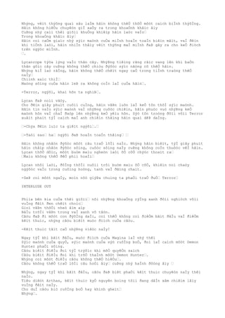 Nhýng, vêìt thýõng quaì sâu laÌm hãìn không thêÒ thõÒ môòt caìch biÌnh thýõÌng.
Hãìn không hiêÒu chuyêòn giÌ xaÒy ra trong khoaÒnh khãìc âìy
CuÞng nhý caìi thêì giõìi khuÒng khiêìp hãìn laòc vaÌo“
Trong khoaÒng khãìc âìy“
Hãìn coì caÒm giaìc nhý sýìc maònh cuÒa miÌnh hoaÌn toaÌn biêìn mâìt, vaÌ ðêìn
khi tiÒnh laòi, hãìn nhiÌn thâìy vêìt thýõng maÌ miÌnh ðaÞ gây ra cho keÒ ðiòch
trên ngýòc miÌnh.
“.
Lycanrope týòa lýng vaÌo thân cây. NhýÞng tiêìng rãng rãìc vang lên khi baÒn
thân gôìc cây cuÞng không thêÒ chiòu ðýõòc sýìc nãòng cõ thêÒ hãìn.
Nhýng kiÌ laò rãÌng, hãìn không thêÒ chêìt ngay caÒ trong tiÌnh traòng thêÒ
naÌy“
Chiình xaìc thiÌ“
Maòng sôìng cuÒa hãìn leÞ ra không coÌn laÌ cuÒa hãìn“.
-Terror, ngýõi, khaì hõn ta nghiÞ“.
Lycan ðaÞ noìi vâòy.
Cho ðêìn giây phuìt cuôìi cuÌng, hãìn vâÞn luôn laÌ keÒ tôn thõÌ sýìc maònh.
Hãìn tin vaÌo sýìc maònh vaÌ nhýÞng cuôòc chiêìn, hãìn phuòc vuò nhýÞng keÒ
maònh hõn vaÌ chaÌ ðaòp lên nhýÞng keÒ yêìu hõn. Sýò tôn troòng ðôìi võìi Terror
xuâìt phaìt týÌ caìch maÌ anh chiêìn thãìng hãìn quaì dêÞ daÌng.
“-Chýa ðêìn luìc ta giêìt ngýõi“.“
“-Taòi sao“ ha“ ngýõi ðaÞ hoaÌn toaÌn thãìng“ “
Hãìn không nhâòn ðýõòc môòt câu traÒ lõÌi naÌo. Nhýng hãìn biêìt, týÌ giây phuìt
hãìn châìp nhâòn ðýõòc sôìng, cuôòc sôìng naÌy cuÞng không coÌn thuôòc vêÌ hãìn.
Lycan thõÒ dôìc, môòt buòm maìu ngheòn laòi õÒ côÒ chýòc thoaìt ra“
“Maìu không thêÒ ðêÒ phiì hoaÌi“
Lycan nhõì laòi, ðôÌng thõÌi nuôìi trôi buòm maìu õÒ côÒ, khiêìn noì chaòy
ngýõòc vaÌo trong cuôìng hoòng, tanh vaÌ ðãìng chaìt.
-SeÞ coì môòt ngaÌy, moìn nõò giýÞa chuìng ta phaÒi traÒ ðuÒ“ Terror“
INTERLUDE OUT
Phiìa bên kia cuÒa thêì giõìi“ nõi nhýÞng khoaÒng rýÌng xanh ðôìi nghiòch võìi
vuÌng ðâìt ðen chêìt choìc“
Gioì vâÞn thôÒi nheò âìm aìp
BâÌu trõÌi vâÞn trong vaÌ xanh vô tâòn.
Câòu ðaÞ ði môòt con ðýõÌng daÌi, coì thêÒ không coì ðiêÒm bãìt ðâÌu vaÌ ðiêÒm
kêìt thuìc, nhýng câòu biêìt muòc ðiìch cuÒa câòu.
-Kêìt thuìc tâìt caÒ nhýÞng viêòc naÌy!
Ngay týÌ khi bãìt ðâÌu, muòc ðiìch cuÒa Magina laÌ nhý thêì
Sýìc maònh cuÒa quyÒ, sýìc maònh cuÒa sýò ruôÌng boÒ, ðoì laÌ caìch môòt Demon
Hunter phaÒi sôìng.
Câòu biêìt ðiêÌu ðoì týÌ trýõìc khi mõÒ quyêÒn saìch
Câòu biêìt ðiêÌu ðoì khi trõÒ thaÌnh môòt Demon Hunter“.
Nhýng coì môòt ðiêÌu câòu không thêÒ hiêÒu“.
Câòu không thêÒ traÒ lõÌi câu hoÒi âìy“ cuÞng nhý haÌnh ðôòng âìy “
Nhýng, ngay týÌ khi bãìt ðâÌu, câòu ðaÞ biêt phaÒi kêìt thuìc chuyêòn naÌy thêì
naÌo.
Tiêu diêòt Arthas, kêìt thuìc kyÒ nguyên boìng tôìi ðang dâÌn xâm chiêìm lâìy
vuÌng ðâìt naÌy.
Cho duÌ câòu biò ruôÌng boÒ hay khinh gheìt“
Nhýng“.
 