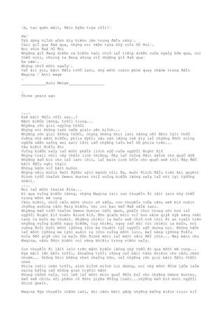 “A, tao quên mâìt, ðêìn býÞa trýa rôÌi!“
Ha“
Týò dýng hiÌnh aÒnh âìy hiêòn lên trong ðâÌu câòu“.
Caìi giÌ qua ðaÞ qua, nhýng noì vâÞn týòa nhý coÌn õÒ ðoì“.
Noì vôìn ðaÞ õÒ ðoì
NhýÞng giÌ ðang diêÞn ra hiêòn taòi chiÒ laÌ tiêìp diêÞn cuÒa ngaÌy hôm qua, coì
thêÒ noìi, chuìng ta ðang sôìng viÌ nhýÞng giÌ ðaÞ qua“
Ba nãm“.
Nhýng chiÒ môòt ngaÌy“.
VaÌ kiì ýìc, bãìt ðâÌu trõÒ laòi, nhý môòt cuôìn phim quay châòm trong ðâÌu
Magina “ Anti mage
.
___________Auto Merge________________
.
Three years ago
....
ÐaÞ bãìt ðâÌu rôÌi sao..?
Mãòt biêÒn lãòng, trõÌi trong...
NhýÞng cõn gioì ngýÌng thôÒi
Nhýng noì không taòo caÒm giaìc yên biÌnh...
NhýÞng cõn gioì không thôÒi, nhýng không khiì laòi nãòng nêÌ ðêìn týìc thõÒ
CuÞng nhý mãòt biêÒn, phiìa dýõìi sâu sýò lãòng leÞ âìy laÌ nhýÞng ðõòt soìng
ngâÌm sãÞn saÌng xeì xaìc tâìt caÒ nhýÞng taÌu beÌ õÒ phiìa trên...
Câu biêìt ðiêÌu ðoì
VuÌng biêÒn naÌy laÌ môòt phâÌn liòch sýÒ cuÒa ngýõÌi Night Elf
Nhýng traìi võìi cây thâÌn linh thiêng, ðây laÌ vuÌng ðâìt daÌnh cho quyÒ dýÞ
NhýÞng keÒ biò cho laÌ laòc lôìi, laÌ baìn linh hôÌn cho quyÒ seÞ tõìi ðây ðêÒ
bãìt ðâÌu nghi thýìc
Không hãÒn viÌ bãìt buôòc
Nhýng nêìu muôìn ðaòt ðýõòc sýìc maònh tôìi ða, muòc ðiìch ðâÌu tiên khi quyêìt
ðiònh trõÒ thaÌnh Demon Hunter thiÌ vuÌng biêÒn lãòng naÌy laÌ nõi lyì týõÒng
nhâìt.
....
Noì laÌ môòt thaình ðiòa...
Ði qua vuÌng biêÒn lãòng, nhýng Magina laìi con thuyêÌn ði lãìt leìo nhý thêÒ
trong môòt mê cung
Câòu biêìt, chiÒ câÌn môòt chuìt sõ sâÒy, con thuyêÌn cuÒa câòu seÞ biò nuôìt
chýÒng xuôìng tâòn ðaìy biêÒn, nõi coì bao keÒ ðaÞ nãÌm laòi.
NhýÞng keÒ trõÒ thaÌnh Demon Hunter nôÒi danh, phâÌn lõìn trong sôì hoò laÌ
ngýõÌi Night Elf hoãòc Blood Elf, ðõn giaÒn bõìi viÌ hoò nãìm giýÞ kyÞ nãng chêì
taòo la baÌn ma thuâòt. NhýÞng chiêìc la baÌn seÞ chiÒ roÞ lôìi ði an toaÌn trên
nhýÞng vuÌng biêÒn nguy hiêÒm, tuy nhiên, ngay caÒ khi coì chiêìc la baÌn, noì
cuÞng ðoÌi hoÒi môòt lýõòng lõìn ma thuâòt týÌ ngýõÌi sýÒ duòng noì. Không hãÒn
laÌ môòt lýõòng ma lýòc xuâìt ra lõìn cuÌng môòt luìc, maÌ nãng lýõòng ðiêÌu
hoÌa ðêÒ giýÞ cho la baÌn ôÒn ðiònh mõìi laÌ môòt vâìn ðêÌ lõìn... May mãìn cho
Magina, câòu ðãòc biêòt coì nãng khiêìu trong viêòc naÌy.
Con thuyêÌn ði lãìt leìo trên mãòt biêÒn lãòng nhý thêÒ ði qua môòt mê cung...
Ðýa mãìt lên bâÌu trõÌi, khoaÒng trõÌi rôòng vaÌ bâìt tâòn khiêìn cho câòu nheò
nhoÞm... không khiì bôÞng nheò nhaÌng hõn, vaÌ nhýÞng cõn gioì bãìt ðâÌu thôÒi
nheò
Phiìa cuôìi chân trõÌi, aình biÌnh miÌnh loì daòng, noì nhý môòt ðôìm lýÒa laÌm
saìng býÌng caÒ không gian trýõìc mãòt
Khung caÒnh naÌy, coì leÞ laÌ môòt moìn quaÌ ðêÌn buÌ cho nhýÞng Demon Hunter,
keÒ seÞ chiòu sôì phâòn cô ðôòc giýÞa ðôÌng loaòi...nhýÞng keÒ biò moòi ngýõÌi
khinh gheìt.
Magina ðýa thuyêÌn châòm laòi, khi câòu bãìt gãòp nhýÞng maÒng kiêìn truìc kiÌ
 